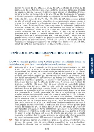 136
ParteEspecial
demais hipóteses do art. 148, par. único, do ECA. A retirada da criança ou do
adolescente de sua família de origem, no entanto, ainda que constatada omissão
ou abuso dos pais ou responsável, somente deve ocorrer em situações extremas,
sendo a família, por força de lei e do art. 226, da CF, destinatária de “especial
proteção”, que compreende orientação e assistência, por parte do Poder Público.
419 Vide arts. 101, incisos II, III, V e VI, 103 e 105, do ECA. Não apenas a prática
de ato infracional, mas outros distúrbios de comportamento podem colocar a
criança ou o adolescente em situação de risco. A exata dimensão e, acima de
tudo, a origem de tais problemas devem ser, antes de mais nada, devidamente
apuradas, através da intervenção de profissionais das áreas da pedagogia,
pediatria e psicologia, cujos serviços podem ser requisitados pelo Conselho
Tutelar (conforme art. 136, inciso III, alínea “a”, do ECA) ou autoridade
judiciária (que a rigor já deveria contar com os serviços de tal equipe
interprofissional, ex vi do disposto nos arts. 150 e 151, do ECA). Importante não
perder de vista que as medidas de proteção relacionadas no art. 101, do ECA
(assim como as socioeducativas), devem ser aplicadas de acordo com as
necessidades pedagógicas específicas da criança ou do adolescente (cf. art. 100,
caput, do ECA), que assim precisam ser devidamente apuradas.
CAPÍTULO II - DAS MEDIDAS ESPECÍFICAS DE PROTEÇÃO
[420]
Art. 99. As medidas previstas neste Capítulo poderão ser aplicadas isolada ou
cumulativamente [421], bem como substituídas a qualquer tempo [422].
420 Vide arts. 12 e 19, da Convenção da ONU sobre os Direitos da Criança, de 1989
e arts. 3º, 5º e 16, inciso II, do ECA. Importante mencionar que crianças e
adolescentes, nos termos da aludida Convenção Internacional e à luz do contido
no próprio ECA (cf. art. 100, par. único, inciso I), não podem ser vistos ou
tratados como meros “objetos (ou destinatários) de medidas de proteção”, mas
sim devem ser reconhecidos como titulares de direitos fundamentais, dotados de
autonomia e identidade próprias, aos quais deve ser facultada a participação na
tomada das decisões que lhe afetarão diretamente. A aplicação das medidas de
proteção, portanto, não pode ficar ao puro arbítrio da autoridade estatal
competente, mas sim deve observar uma série de normas, parâmetros e
cautelas, dentre as quais (em respeito, inclusive, ao princípio fundamental da
dignidade da pessoa humana), se encontra a obrigatoriedade de ouvir e de levar
em consideração a “opinião informada” da criança ou adolescente a ser por
aquelas atingido (salvo quando estes não tiverem condições ou não quiserem
exprimir sua vontade ou ainda quando, em casos mais sensíveis, se entenda -
justificadamente - que tal consulta, ainda que realizada por intermédio de órgãos
técnicos, lhe será de qualquer modo prejudicial), ex vi do disposto no art. 100,
par. único, incisos XI e XII, do ECA. Importante também destacar que as ações e
intervenções estatais destinadas à efetivação dos direitos infanto-juvenis (nos
moldes do disposto no art. 4º, caput, do ECA e no art. 227, caput, da CF) devem
ser efetuadas, em regra, de forma espontânea e prioritária, independentemente
da “aplicação de medidas”, sendo estas necessárias, apenas, quando a própria
lei assim o exigir (inclusive sob pena de afronta aos princípios da proteção
integral e prioritária, da intervenção precoce e da intervenção mínima, previstos
de maneira expressa no art. 100, par. único, incisos II, VI e VII, do ECA).
421 Pode ser aplicada apenas uma medida de proteção ou várias, simultaneamente,
sempre de acordo com as necessidades específicas de seu destinatário.
Importante observar que as medidas de proteção devem, em regra, ser
 