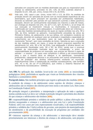 137
ParteEspecial
aplicadas em conjunto com as medidas destinadas aos pais ou responsável pela
criança ou adolescente, previstas no art. 129, do ECA (valendo observar o
disposto no art. 100, par. único, incisos VIII e IX, do ECA).
422 Vide arts. 100, caput e par. único, inciso VIII e 113, do ECA. As medidas de
proteção devem ser aplicadas de acordo com as necessidades específicas de seu
destinatário, que assim precisam ser apuradas por profissionais habilitados,
devendo se estender pelo período em que estiverem surtindo o efeito (positivo)
desejado. Devem ser continuamente reavaliadas (no máximo a cada 06 meses,
por analogia ao disposto nos arts. 19, §1º e 121, §2º, do ECA) e, se ao longo de
sua execução se mostrarem inócuas ou insuficientes, é necessária sua
substituição por outra(s) mais adequada(s). A substituição deve ser criteriosa e,
no caso das medidas socioeducativas (às quais as regras contidas nos arts. 99 e
100, do ECA, também se aplicam), invariavelmente precedida da oitiva do
Ministério Público, do adolescente e de sua defesa, em verdadeiro incidente de
execução, devendo em qualquer caso ser analisada e respeitada a capacidade de
cumprimento por seu destinatário (pois de nada adianta sua aplicação
meramente “formal”, sem reais condições de êxito). Salienta-se que a execução
de tais medidas estará, em regra, a cargo de algum programa específico de
atendimento (cf. arts. 90 a 94, do ECA), cuja adequação e eficácia devem ser
continuamente fiscalizadas (arts. 90 e 95, do ECA), sendo que o eventual
fracasso da intervenção realizada deve ser considerado, a priori, de
responsabilidade do programa em execução, que precisa ser flexível e capaz de
atender - e resolver - os casos mais complexos e difíceis a ele encaminhados,
para o que o mesmo deve se adequar e se aperfeiçoar, contratando
profissionais, capacitando técnicos e se articulando com outros componentes da
“rede de proteção” aos direitos infanto-juvenis existente no município.
Especificamente sobre a substituição de medidas socioeducativas, vide também
arts. 42 a 45, da Lei nº 12.594/2012, que institui o Sistema Nacional de
Atendimento Socioeducativo - SINASE.
Art. 100. Na aplicação das medidas levar-se-ão em conta [423] as necessidades
pedagógicas [424], preferindo-se aquelas que visem ao fortalecimento dos vínculos
familiares e comunitários [425].
Parágrafo único. São também princípios que regem a aplicação das medidas [426]:
I - condição da criança e do adolescente como sujeitos de direitos: crianças e
adolescentes são os titulares dos direitos previstos nesta e em outras Leis, bem como
na Constituição Federal [427];
II - proteção integral e prioritária: a interpretação e aplicação de toda e qualquer
norma contida nesta Lei deve ser voltada à proteção integral e prioritária dos direitos
de que crianças e adolescentes são titulares [428];
III - responsabilidade primária e solidária do poder público: a plena efetivação dos
direitos assegurados a crianças e a adolescentes por esta Lei e pela Constituição
Federal, salvo nos casos por esta expressamente ressalvados, é de responsabilidade
primária e solidária das 3 (três) esferas de governo, sem prejuízo da municipalização
do atendimento e da possibilidade da execução de programas por entidades não
governamentais [429];
IV - interesse superior da criança e do adolescente: a intervenção deve atender
prioritariamente aos interesses e direitos da criança e do adolescente, sem prejuízo
 