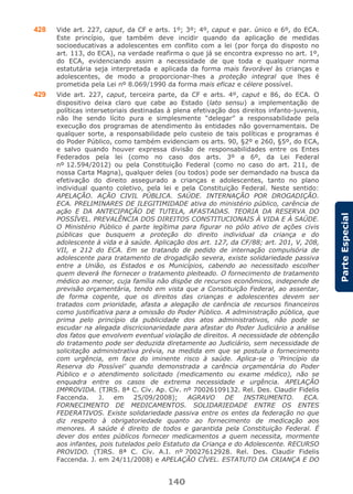 140
ParteEspecial
428 Vide art. 227, caput, da CF e arts. 1º; 3º; 4º, caput e par. único e 6º, do ECA.
Este princípio, que também deve incidir quando da aplicação de medidas
socioeducativas a adolescentes em conflito com a lei (por força do disposto no
art. 113, do ECA), na verdade reafirma o que já se encontra expresso no art. 1º,
do ECA, evidenciando assim a necessidade de que toda e qualquer norma
estatutária seja interpretada e aplicada da forma mais favorável às crianças e
adolescentes, de modo a proporcionar-lhes a proteção integral que lhes é
prometida pela Lei nº 8.069/1990 da forma mais eficaz e célere possível.
429 Vide art. 227, caput, terceira parte, da CF e arts. 4º, caput e 86, do ECA. O
dispositivo deixa claro que cabe ao Estado (lato sensu) a implementação de
políticas intersetoriais destinadas à plena efetivação dos direitos infanto-juvenis,
não lhe sendo lícito pura e simplesmente “delegar” a responsabilidade pela
execução dos programas de atendimento às entidades não governamentais. De
qualquer sorte, a responsabilidade pelo custeio de tais políticas e programas é
do Poder Público, como também evidenciam os arts. 90, §2º e 260, §5º, do ECA,
e salvo quando houver expressa divisão de responsabilidades entre os Entes
Federados pela lei (como no caso dos arts. 3º a 6º, da Lei Federal
nº 12.594/2012) ou pela Constituição Federal (como no caso do art. 211, de
nossa Carta Magna), qualquer deles (ou todos) pode ser demandado na busca da
efetivação do direito assegurado a crianças e adolescentes, tanto no plano
individual quanto coletivo, pela lei e pela Constituição Federal. Neste sentido:
APELAÇÃO. AÇÃO CIVIL PÚBLICA. SAÚDE. INTERNAÇÃO POR DROGADIÇÃO.
ECA. PRELIMINARES DE ILEGITIMIDADE ativa do ministério público, carência de
ação E DA ANTECIPAÇÃO DE TUTELA, AFASTADAS. TEORIA DA RESERVA DO
POSSÍVEL. PREVALÊNCIA DOS DIREITOS CONSTITUCIONAIS À VIDA E À SAÚDE.
O Ministério Público é parte legítima para figurar no pólo ativo de ações civis
públicas que busquem a proteção do direito individual da criança e do
adolescente à vida e à saúde. Aplicação dos art. 127, da CF/88; art. 201, V, 208,
VII, e 212 do ECA. Em se tratando de pedido de internação compulsória de
adolescente para tratamento de drogadição severa, existe solidariedade passiva
entre a União, os Estados e os Municípios, cabendo ao necessitado escolher
quem deverá lhe fornecer o tratamento pleiteado. O fornecimento de tratamento
médico ao menor, cuja família não dispõe de recursos econômicos, independe de
previsão orçamentária, tendo em vista que a Constituição Federal, ao assentar,
de forma cogente, que os direitos das crianças e adolescentes devem ser
tratados com prioridade, afasta a alegação de carência de recursos financeiros
como justificativa para a omissão do Poder Público. A administração pública, que
prima pelo princípio da publicidade dos atos administrativos, não pode se
escudar na alegada discricionariedade para afastar do Poder Judiciário a análise
dos fatos que envolvem eventual violação de direitos. A necessidade de obtenção
do tratamento pode ser deduzida diretamente ao Judiciário, sem necessidade de
solicitação administrativa prévia, na medida em que se postula o fornecimento
com urgência, em face do iminente risco à saúde. Aplica-se o ‘Princípio da
Reserva do Possível’ quando demonstrada a carência orçamentária do Poder
Público e o atendimento solicitado (medicamento ou exame médico), não se
enquadra entre os casos de extrema necessidade e urgência. APELAÇÃO
IMPROVIDA. (TJRS. 8ª C. Cív. Ap. Cív. nº 70026109132. Rel. Des. Claudir Fidelis
Faccenda. J. em 25/09/2008); AGRAVO DE INSTRUMENTO. ECA.
FORNECIMENTO DE MEDICAMENTOS. SOLIDARIEDADE ENTRE OS ENTES
FEDERATIVOS. Existe solidariedade passiva entre os entes da federação no que
diz respeito à obrigatoriedade quanto ao fornecimento de medicação aos
menores. A saúde é direito de todos e garantida pela Constituição Federal. É
dever dos entes públicos fornecer medicamentos a quem necessita, mormente
aos infantes, pois tutelados pelo Estatuto da Criança e do Adolescente. RECURSO
PROVIDO. (TJRS. 8ª C. Cív. A.I. nº 70027612928. Rel. Des. Claudir Fidelis
Faccenda. J. em 24/11/2008) e APELAÇÃO CÍVEL. ESTATUTO DA CRIANÇA E DO
 
