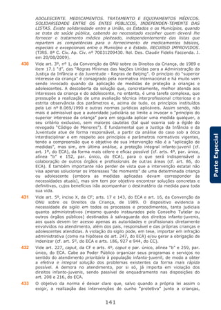 141
ParteEspecial
ADOLESCENTE. MEDICAMENTOS. TRATAMENTO E EQUIPAMENTOS MÉDICOS.
SOLIDARIEDADE ENTRE OS ENTES PÚBLICOS, INDEPENDEN-TEMENTE DAS
LISTAS. Existe solidariedade entre a União, os Estados e os Municípios, quando
se trata de saúde pública, cabendo ao necessitado escolher quem deverá lhe
fornecer o tratamento médico pleiteado, independentemente das listas que
repartem as competências para o fornecimento de medicamentos básicos,
especiais e excepcionais entre o Município e o Estado. RECURSO IMPROVIDOS.
(TJRS. 8ª C. Cív. Ap. Cív. nº 70031209430. Rel. Des. Claudir Fidelis Faccenda. J.
em 20/08/2009).
430 Vide art. 3º, nº 1, da Convenção da ONU sobre os Direitos da Criança, de 1989 e
item 17.1 “d”, das “Regras Mínimas das Nações Unidas para a Administração da
Justiça da Infância e da Juventude - Regras de Beijing”. O princípio do “superior
interesse da criança” é consagrado pela normativa internacional e há muito vem
sendo invocado quando da aplicação de medidas de proteção a crianças e
adolescentes. A descoberta da solução que, concretamente, melhor atenda aos
interesses da criança e do adolescente, no entanto, é uma tarefa complexa, que
pressupõe a realização de uma avaliação técnica interprofissional criteriosa e a
estrita observância dos parâmetros e, acima de tudo, os princípios instituídos
pela Lei nº 8.069/1990 e outras normas jurídicas aplicáveis. Assim sendo, não
mais é admissível que a autoridade judiciária se limite a invocar o “princípio do
superior interesse da criança” para em seguida aplicar uma medida qualquer, a
seu critério exclusivo, sem maiores cautelas (tal qual ocorria sob a égide do
revogado “Código de Menores”). É fundamental que a Justiça da Infância e da
Juventude atue de forma responsável, a partir da análise do caso sob a ótica
interdisciplinar e em respeito aos princípios e parâmetros normativos vigentes,
tendo a compreensão que o objetivo de sua intervenção não é a “aplicação de
medidas”, mas sim, em última análise, a proteção integral infanto-juvenil (cf.
art. 1º, do ECA), da forma mais célere e eficaz possível (cf. arts. 4º, par. único,
alínea “b” e 152, par. único, do ECA), para o que será indispensável a
colaboração de outros órgãos e profissionais de outras áreas (cf. art. 86, do
ECA). É também importante não perder de vista que a intervenção estatal não
visa apenas solucionar os interesses “de momento” de uma determinada criança
ou adolescente (embora as medidas aplicadas devam corresponder às
necessidades atuais), mas sim tem por objetivo encontrar soluções concretas e
definitivas, cujos benefícios irão acompanhar o destinatário da medida para toda
sua vida.
431 Vide art. 5º, inciso X, da CF; arts. 17 e 143, do ECA e art. 16, da Convenção da
ONU sobre os Direitos da Criança, de 1989. O dispositivo evidencia a
necessidade de sigilo em todos os processos e procedimentos, tanto judiciais
quanto administrativos (mesmo quando instaurados pelo Conselho Tutelar ou
outros órgãos públicos) destinados à salvaguarda dos direitos infanto-juvenis,
aos quais devem ter acesso apenas as autoridades e profissionais diretamente
envolvidos no atendimento, além dos pais, responsável e das próprias crianças e
adolescentes atendidas. A violação do sigilo pode, em tese, importar em infração
administrativa (como na hipótese do art. 247, do ECA) e/ou gerar a obrigação de
indenizar (cf. art. 5º, do ECA e arts. 186, 927 e 944, do CC).
432 Vide art. 227, caput, da CF e arts. 4º, caput e par. único, alínea “b” e 259, par.
único, do ECA. Cabe ao Poder Público organizar seus programas e serviços no
sentido do atendimento prioritário à população infanto-juvenil, de modo a obter
a efetiva e integral solução dos problemas existentes da forma mais rápida
possível. A demora no atendimento, por si só, já importa em violação dos
direitos infanto-juvenis, sendo passível de enquadramento nas disposições do
art. 208 e 216, do ECA.
433 O objetivo da norma é deixar claro que, salvo quando a própria lei assim o
exigir, a realização das intervenções de cunho “protetivo” junto a crianças,
 