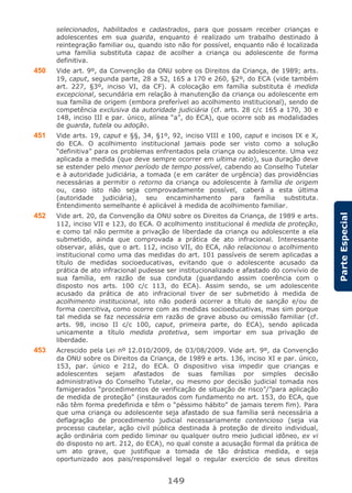 149
ParteEspecial
selecionados, habilitados e cadastrados, para que possam receber crianças e
adolescentes em sua guarda, enquanto é realizado um trabalho destinado à
reintegração familiar ou, quando isto não for possível, enquanto não é localizada
uma família substituta capaz de acolher a criança ou adolescente de forma
definitiva.
450 Vide art. 9º, da Convenção da ONU sobre os Direitos da Criança, de 1989; arts.
19, caput, segunda parte, 28 a 52, 165 a 170 e 260, §2º, do ECA (vide também
art. 227, §3º, inciso VI, da CF). A colocação em família substituta é medida
excepcional, secundária em relação à manutenção da criança ou adolescente em
sua família de origem (embora preferível ao acolhimento institucional), sendo de
competência exclusiva da autoridade judiciária (cf. arts. 28 c/c 165 a 170, 30 e
148, inciso III e par. único, alínea “a”, do ECA), que ocorre sob as modalidades
de guarda, tutela ou adoção.
451 Vide arts. 19, caput e §§, 34, §1º, 92, inciso VIII e 100, caput e incisos IX e X,
do ECA. O acolhimento institucional jamais pode ser visto como a solução
“definitiva” para os problemas enfrentados pela criança ou adolescente. Uma vez
aplicada a medida (que deve sempre ocorrer em ultima ratio), sua duração deve
se estender pelo menor período de tempo possível, cabendo ao Conselho Tutelar
e à autoridade judiciária, a tomada (e em caráter de urgência) das providências
necessárias a permitir o retorno da criança ou adolescente à família de origem
ou, caso isto não seja comprovadamente possível, caberá a esta última
(autoridade judiciária), seu encaminhamento para família substituta.
Entendimento semelhante é aplicável à medida de acolhimento familiar.
452 Vide art. 20, da Convenção da ONU sobre os Direitos da Criança, de 1989 e arts.
112, inciso VII e 123, do ECA. O acolhimento institucional é medida de proteção,
e como tal não permite a privação de liberdade da criança ou adolescente a ela
submetido, ainda que comprovada a prática de ato infracional. Interessante
observar, aliás, que o art. 112, inciso VII, do ECA, não relacionou o acolhimento
institucional como uma das medidas do art. 101 passíveis de serem aplicadas a
título de medidas socioeducativas, evitando que o adolescente acusado da
prática de ato infracional pudesse ser institucionalizado e afastado do convívio de
sua família, em razão de sua conduta (guardando assim coerência com o
disposto nos arts. 100 c/c 113, do ECA). Assim sendo, se um adolescente
acusado da prática de ato infracional tiver de ser submetido à medida de
acolhimento institucional, isto não poderá ocorrer a título de sanção e/ou de
forma coercitiva, como ocorre com as medidas socioeducativas, mas sim porque
tal medida se faz necessária em razão de grave abuso ou omissão familiar (cf.
arts. 98, inciso II c/c 100, caput, primeira parte, do ECA), sendo aplicada
unicamente a título medida protetiva, sem importar em sua privação de
liberdade.
453 Acrescido pela Lei nº 12.010/2009, de 03/08/2009. Vide art. 9º, da Convenção
da ONU sobre os Direitos da Criança, de 1989 e arts. 136, inciso XI e par. único,
153, par. único e 212, do ECA. O dispositivo visa impedir que crianças e
adolescentes sejam afastados de suas famílias por simples decisão
administrativa do Conselho Tutelar, ou mesmo por decisão judicial tomada nos
famigerados “procedimentos de verificação de situação de risco”/”para aplicação
de medida de proteção” (instaurados com fundamento no art. 153, do ECA, que
não têm forma predefinida e têm o “péssimo hábito” de jamais terem fim). Para
que uma criança ou adolescente seja afastado de sua família será necessária a
deflagração de procedimento judicial necessariamente contencioso (seja via
processo cautelar, ação civil pública destinada à proteção de direito individual,
ação ordinária com pedido liminar ou qualquer outro meio judicial idôneo, ex vi
do disposto no art. 212, do ECA), no qual conste a acusação formal da prática de
um ato grave, que justifique a tomada de tão drástica medida, e seja
oportunizado aos pais/responsável legal o regular exercício de seus direitos
 