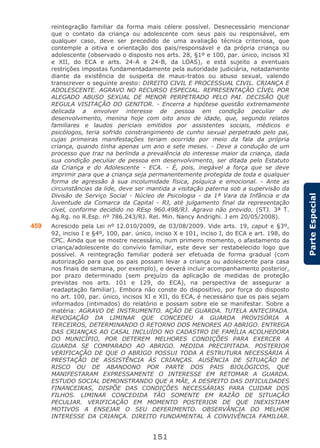 151
ParteEspecial
reintegração familiar da forma mais célere possível. Desnecessário mencionar
que o contato da criança ou adolescente com seus pais ou responsável, em
qualquer caso, deve ser precedido de uma avaliação técnica criteriosa, que
contemple a oitiva e orientação dos pais/responsável e da própria criança ou
adolescente (observado o disposto nos arts. 28, §1º e 100, par. único, incisos XI
e XII, do ECA e arts. 24-A e 24-B, da LOAS), e está sujeito a eventuais
restrições impostas fundamentadamente pela autoridade judiciária, notadamente
diante da existência de suspeita de maus-tratos ou abuso sexual, valendo
transcrever o seguinte aresto: DIREITO CIVIL E PROCESSUAL CIVIL. CRIANÇA E
ADOLESCENTE. AGRAVO NO RECURSO ESPECIAL. REPRESENTAÇÃO CÍVEL POR
ALEGADO ABUSO SEXUAL DE MENOR PERPETRADO PELO PAI. DECISÃO QUE
REGULA VISITAÇÃO DO GENITOR. - Encerra a hipótese questão extremamente
delicada a envolver interesse de pessoa em condição peculiar de
desenvolvimento, menina hoje com oito anos de idade, que, segundo relatos
familiares e laudos periciais emitidos por assistentes sociais, médicos e
psicólogos, teria sofrido constrangimento de cunho sexual perpetrado pelo pai,
cujas primeiras manifestações teriam ocorrido por meio da fala da própria
criança, quando tinha apenas um ano e sete meses. - Deve a condução de um
processo que traz na berlinda a prevalência do interesse maior da criança, dada
sua condição peculiar de pessoa em desenvolvimento, ser ditada pelo Estatuto
da Criança e do Adolescente - ECA. - É, pois, inegável a força que se deve
imprimir para que a criança seja permanentemente protegida de toda e qualquer
forma de agressão à sua incolumidade física, psíquica e emocional. - Ante as
circunstâncias da lide, deve ser mantida a visitação paterna sob a supervisão da
Divisão de Serviço Social - Núcleo de Psicologia - da 1ª Vara da Infância e da
Juventude da Comarca da Capital - RJ, até julgamento final da representação
cível, conforme decidido no REsp 960.498/RJ. Agravo não provido. (STJ. 3ª T.
Ag.Rg. no R.Esp. nº 786.243/RJ. Rel. Min. Nancy Andrighi. J em 20/05/2008).
459 Acrescido pela Lei nº 12.010/2009, de 03/08/2009. Vide arts. 19, caput e §3º,
92, inciso I e §4º, 100, par. único, inciso X e 101, inciso I, do ECA e art. 198, do
CPC. Ainda que se mostre necessário, num primeiro momento, o afastamento da
criança/adolescente do convívio familiar, este deve ser restabelecido logo que
possível. A reintegração familiar poderá ser efetuada de forma gradual (com
autorização para que os pais possam levar a criança ou adolescente para casa
nos finais de semana, por exemplo), e deverá incluir acompanhamento posterior,
por prazo determinado (sem prejuízo da aplicação de medidas de proteção
previstas nos arts. 101 e 129, do ECA), na perspectiva de assegurar a
readaptação familiar). Embora não conste do dispositivo, por força do disposto
no art. 100, par. único, incisos XI e XII, do ECA, é necessário que os pais sejam
informados (intimados) do relatório e possam sobre ele se manifestar. Sobre a
matéria: AGRAVO DE INSTRUMENTO. AÇÃO DE GUARDA. TUTELA ANTECIPADA.
REVOGAÇÃO DA LIMINAR QUE CONCEDEU A GUARDA PROVISÓRIA A
TERCEIROS, DETERMINANDO O RETORNO DOS MENORES AO ABRIGO. ENTREGA
DAS CRIANÇAS AO CASAL INCLUÍDO NO CADASTRO DE FAMÍLIA ACOLHEDORA
DO MUNICÍPIO, POR DETEREM MELHORES CONDIÇÕES PARA EXERCER A
GUARDA SE COMPARADO AO ABRIGO. MEDIDA PRECIPITADA. POSTERIOR
VERIFICAÇÃO DE QUE O ABRIGO POSSUI TODA A ESTRUTURA NECESSÁRIA À
PRESTAÇÃO DE ASSISTÊNCIA ÀS CRIANÇAS. AUSÊNCIA DE SITUAÇÃO DE
RISCO OU DE ABANDONO POR PARTE DOS PAIS BIOLÓGICOS, QUE
MANIFESTARAM EXPRESSAMENTE O INTERESSE EM RETOMAR A GUARDA.
ESTUDO SOCIAL DEMONSTRANDO QUE A MÃE, A DESPEITO DAS DIFICULDADES
FINANCEIRAS, DISPÕE DAS CONDIÇÕES NECESSÁRIAS PARA CUIDAR DOS
FILHOS. LIMINAR CONCEDIDA TÃO SOMENTE EM RAZÃO DE SITUAÇÃO
PECULIAR. VERIFICAÇÃO EM MOMENTO POSTERIOR DE QUE INEXISTIAM
MOTIVOS A ENSEJAR O SEU DEFERIMENTO. OBSERVÂNCIA DO MELHOR
INTERESSE DA CRIANÇA. DIREITO FUNDAMENTAL À CONVIVÊNCIA FAMILIAR.
 
