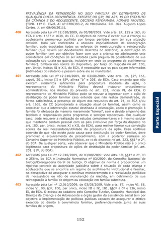 152
ParteEspecial
PREVALÊNCIA DA REINSERÇÃO NO SEIO FAMILIAR EM DETRIMENTO DE
QUALQUER OUTRA PROVIDÊNCIA. EXEGESE DO §3º, DO ART. 19 DO ESTATUTO
DA CRIANÇA E DO ADOLESCENTE. DECISÃO REFORMADA. AGRAVO PROVIDO.
(TJPR. 11ª C. Cível. AI nº 0706383-2, de Matelândia. Rel. Des. Augusto Lopes
Cortes. J. em 08/06/2011).
460 Acrescido pela Lei nº 12.010/2009, de 03/08/2009. Vide arts. 24, 155 a 163, do
ECA e arts. 1637 e 1638, do CC. O objetivo da norma é evitar que a criança ou
adolescente permaneça acolhido por longos períodos sem ter sua situação
definida. Uma vez constatada a absoluta impossibilidade de reintegração
familiar, após esgotados todos os esforços de reestruturação e reintegração
familiar (que devem ser devidamente descritos no relatório), a destituição do
poder familiar tem por objetivo fazer com que a criança ou adolescente seja
considerada em condições de ser adotada (sem prejuízo da possibilidade de sua
colocação sob tutela ou guarda, inclusive em sede de programa de acolhimento
familiar). Embora não conste do dispositivo, por força do disposto no art. 100,
par. único, incisos XI e XII, do ECA, é necessário que os pais sejam informados
(intimados) do relatório e possam sobre ele se manifestar.
461 Acrescido pela Lei nº 12.010/2009, de 03/08/2009. Vide arts. 19, §2º, 155,
caput, 201, inciso III e §5º, alínea “b” e 205, do ECA. Caso entenda que não
existem elementos suficientes para propositura imediata da ação, o
representante do Ministério Público deverá instaurar procedimento
administrativo, nos moldes do previsto no art. 201, inciso VI, do ECA. O
representante do Ministério Público pode se recusar a ingressar com a ação de
destituição do poder familiar caso entenda que não restou demonstrado, de
forma satisfatória, a presença de algum dos requisitos do art. 24, do ECA e/ou
art. 1638, do CC (considerada a situação atual da família), assim como se
constatar que a intervenção estatal destinada à orientação, apoio e promoção à
família foi efetuada de maneira meramente “formal”, sem o devido empenho dos
técnicos e responsáveis pelos programas e serviços respectivos. Em qualquer
caso, pode requerer a realização de estudos complementares e é mesmo salutar
que mantenha contato pessoal com os pais (inclusive por força do disposto no
art. 100, par. único, incisos XI e XII, do ECA), para melhor formar sua convicção
acerca da real necessidade/utilidade da propositura da ação. Caso continue
convicto de que não existe justa causa para destituição do poder familiar, deve
promover o arquivamento do procedimento, com a posterior remessa ao
Conselho Superior do Ministério Público, ex vi do disposto no art. 223, §§1º e 2º,
do ECA. De qualquer sorte, vale observar que o Ministério Público não é o único
legitimado para propositura de ações de destituição do poder familiar (cf. art.
201, §1º, do ECA).
462 Acrescido pela Lei nº 12.010/2009, de 03/08/2009. Vide arts. 19, §§1º e 2º, 93
e 258-A, do ECA e Instrução Normativa nº 03/2009, do Conselho Nacional de
Justiça/Corregedoria Geral de Justiça. O objetivo da norma é proporcionar um
rigoroso controle da autoridade judiciária sobre a situação de cada criança e
adolescente que se encontre em regime de acolhimento institucional e familiar,
na perspectiva de assegurar o contínuo monitoramento e a reavaliação periódica
da necessidade ou não de manutenção da medida, em detrimento de sua
reintegração à família de origem ou colocação em família substituta.
463 Acrescido pela Lei nº 12.010/2009, de 03/08/2009. Vide arts. 87, inciso VI, 88,
inciso VI, 90, §3º, 100, par único, inciso III e IX, 101, §§3º a 6º e 136, inciso
IX, do ECA. O acesso ao cadastro pelo Conselho Tutelar, Conselho Municipal dos
Direitos da Criança e do Adolescente e órgão gestor da assistência social tem por
objetivo a implementação de políticas públicas capazes de assegurar o efetivo
exercício do direito à convivência familiar, preferencialmente junto às suas
famílias de origem.
 