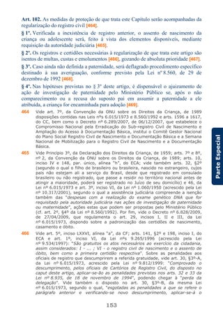 153
ParteEspecial
Art. 102. As medidas de proteção de que trata este Capítulo serão acompanhadas da
regularização do registro civil [464].
§ 1º. Verificada a inexistência de registro anterior, o assento de nascimento da
criança ou adolescente será, feito à vista dos elementos disponíveis, mediante
requisição da autoridade judiciária [465].
§ 2º. Os registros e certidões necessárias à regularização de que trata este artigo são
isentos de multas, custas e emolumentos [466], gozando de absoluta prioridade [467].
§ 3º. Caso ainda não definida a paternidade, será deflagrado procedimento específico
destinado à sua averiguação, conforme previsto pela Lei nº 8.560, de 29 de
dezembro de 1992 [468].
§ 4º. Nas hipóteses previstas no § 3º deste artigo, é dispensável o ajuizamento de
ação de investigação de paternidade pelo Ministério Público se, após o não
comparecimento ou a recusa do suposto pai em assumir a paternidade a ele
atribuída, a criança for encaminhada para adoção [469].
464 Vide art. 7º, da Convenção da ONU sobre os Direitos da Criança, de 1989
disposições contidas nas Leis nºs 6.015/1973 e 8.560/1992 e arts. 1596 a 1617,
do CC, bem como o Decreto nº 6.289/2007, de 06/12/2007, que estabelece o
Compromisso Nacional pela Erradicação do Sub-registro Civil de Nascimento e
Ampliação do Acesso à Documentação Básica, institui o Comitê Gestor Nacional
do Plano Social Registro Civil de Nascimento e Documentação Básica e a Semana
Nacional de Mobilização para o Registro Civil de Nascimento e a Documentação
Básica.
465 Vide Princípio 3º, da Declaração dos Direitos da Criança, de 1959; arts. 7º e 8º,
nº 2, da Convenção da ONU sobre os Direitos da Criança, de 1989; arts. 10,
inciso IV e 148, par. único, alínea “h”, do ECA; vide também arts. 32, §2º
(segundo o qual o filho de brasileiro ou brasileira, nascido no estrangeiro, cujos
pais não estejam ali a serviço do Brasil, desde que registrado em consulado
brasileiro ou não registrado, que passe a residir no território nacional antes de
atingir a maioridade, poderá ser registrado no Juízo de seu domicílio) e 46, da
Lei nº 6.015/1973 e art. 3º, inciso VI, da Lei nº 1.060/1950 (acrescido pela Lei
nº 10.317/2001), segundo o qual a assistência judiciária compreende a isenção
também das “despesas com a realização do exame genético DNA que for
requisitado pela autoridade judiciária nas ações de investigação de paternidade
ou maternidade”, ações estas que podem ser propostas pelo Ministério Público
(cf. art. 2º, §4º da Lei nº 8.560/1992). Por fim, vide o Decreto nº 6.828/2009,
de 27/04/2009, que regulamenta o art. 29, incisos I, II e III, da Lei
nº 6.015/1973, dispondo sobre a padronização das certidões de nascimento,
casamento e óbito.
466 Vide art. 5º, inciso LXXVI, alínea “a”, da CF; arts. 141, §2º e 198, inciso I, do
ECA e art. 1º, inciso VI, da Lei nºs 9.265/1996 (acrescido pela Lei
nº 9.534/1997): “São gratuitos os atos necessários ao exercício da cidadania,
assim considerados: I - ... ; VI - o registro civil de nascimento e o assento de
óbito, bem como a primeira certidão respectiva”. Sobre as penalidades aos
oficiais de registro que descumprirem a referida gratuidade, vide art. 30, §3º-A,
da Lei nº 6.015/1973, acrescido pela Lei nº 9.812/1999: “Comprovado o
descumprimento, pelos oficiais de Cartórios de Registro Civil, do disposto no
caput deste artigo, aplicar-se-ão as penalidades previstas nos arts. 32 e 33 da
Lei nº 8.935, de 18 de novembro de 1994”, podendo chegar à “perda da
delegação”. Vide também o disposto no art. 30, §3º-B, da mesma Lei
nº 6.015/1973, segundo o qual, “esgotadas as penalidades a que se refere o
parágrafo anterior e verificando-se novo descumprimento, aplicar-se-á o
 
