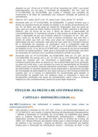154
ParteEspecial
disposto no art. 39 da Lei nº 8.935, de 18 de novembro de 1994”, que prevê
expressamente, em tal caso, a “extinção da delegação”. Por fim, vide Lei
nº 11.789/2008, de 02/10/2008, que proíbe a inserção nas certidões de
nascimento e de óbito de expressões que indiquem condição de pobreza ou
semelhantes.
467 Vide art. 227, caput, da CF e art. 4º, caput e par. único, alínea “b”, do ECA.
468 Acrescido pela Lei nº 12.010/2009, de 03/08/2009. É preciso lembrar que o
direito ao reconhecimento do estado de filiação é um direito personalíssimo (cf.
art. 27, do ECA), que não pode ser objeto de “disposição” quer por parte da
mãe, quer por parte do Poder Público (incluindo o Poder Judiciário e Ministério
Público), que na forma da lei tem o dever de apurar a paternidade da
criança/adolescente. É importante orientar a mãe quanto ao direito de seu filho
saber a identidade de seu pai (valendo observar o disposto no art. 100, par.
único, inciso XI, do ECA), assim como é preciso reconhecer que este tem o
direito de saber que tem um filho, pois pode ter interesse em assumir a
paternidade que lhe é atribuída. Vale observar que, além de o Ministério Público
ter a atribuição de ingressar, se necessário, com a competente ação de
investigação de paternidade (cf. art. 2º, §4º, da Lei nº 8.560/1992), nos moldes
do disposto no art. 2º-A, da Lei nº 8.560/1992, a recusa do réu em se submeter
ao exame de código genético - DNA, gera a presunção da paternidade, que deve
ser apreciada em conjunto com o contexto probatório contido nos autos.
469 Acrescido pela Lei nº 12.010/2009, de 03/08/2009. Vide art. 2º, §5º, da Lei
nº 8.560/1992. De acordo com o art. 2º, §4º, da Lei nº 8.560/1992, diante da
recusa do “suposto pai” em reconhecer a paternidade, ou de seu não
comparecimento para dizer se assume ou não a paternidade que lhe é atribuída,
no prazo de trinta dias, o juiz remeterá os autos ao representante do Ministério
Público para que intente, havendo elementos suficientes, a ação de investigação
de paternidade. O presente dispositivo torna dispensável o ajuizamento da ação
de investigação de paternidade em tais casos (recusa ou não comparecimento do
suposto pai), se a criança ou adolescente for encaminhada para adoção. A
comunicação ao suposto pai, em qualquer caso, é necessária e deve ser
devidamente certificada nos autos do procedimento, assim como a eventual
negativa ou não comparecimento, dentro do prazo legal respectivo.
TÍTULO III - DA PRÁTICA DE ATO INFRACIONAL
CAPÍTULO I - DISPOSIÇÕES GERAIS [470]
Art. 103. Considera-se ato infracional a conduta descrita como crime ou
contravenção penal [471].
470 Vide também o disposto no art. 227, §3º, inciso V, da Constituição Federal, Lei
nº 12.594/2012, que institui o Sistema Nacional de Atendimento Socioeducativo
- SINASE e Resolução nº 119/2006, de 11/12/2006, do CONANDA (que dispõe
sobre o Sistema Nacional de Atendimento Socioeducativo - SINASE), e
disposições contidas na Convenção da ONU sobre os Direitos da Criança, de
1989; nas “Regras Mínimas das Nações Unidas para a Administração da Justiça
da Infância e da Juventude - Regras de Beijing”, nas Diretrizes das Nações
Unidas para a Prevenção da Delinquência Juvenil - Diretrizes de Riad” e nas
 