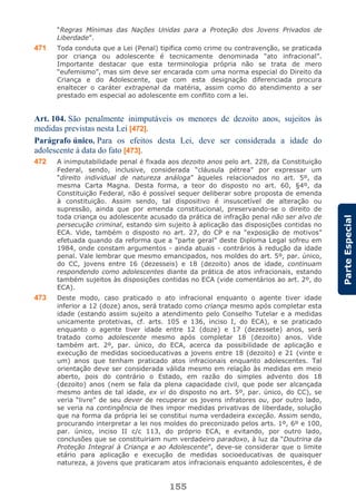 155
ParteEspecial
“Regras Mínimas das Nações Unidas para a Proteção dos Jovens Privados de
Liberdade”.
471 Toda conduta que a Lei (Penal) tipifica como crime ou contravenção, se praticada
por criança ou adolescente é tecnicamente denominada “ato infracional”.
Importante destacar que esta terminologia própria não se trata de mero
“eufemismo”, mas sim deve ser encarada com uma norma especial do Direito da
Criança e do Adolescente, que com esta designação diferenciada procura
enaltecer o caráter extrapenal da matéria, assim como do atendimento a ser
prestado em especial ao adolescente em conflito com a lei.
Art. 104. São penalmente inimputáveis os menores de dezoito anos, sujeitos às
medidas previstas nesta Lei [472].
Parágrafo único. Para os efeitos desta Lei, deve ser considerada a idade do
adolescente à data do fato [473].
472 A inimputabilidade penal é fixada aos dezoito anos pelo art. 228, da Constituição
Federal, sendo, inclusive, considerada “cláusula pétrea” por expressar um
“direito individual de natureza análoga” àqueles relacionados no art. 5º, da
mesma Carta Magna. Desta forma, a teor do disposto no art. 60, §4º, da
Constituição Federal, não é possível sequer deliberar sobre proposta de emenda
à constituição. Assim sendo, tal dispositivo é insuscetível de alteração ou
supressão, ainda que por emenda constitucional, preservando-se o direito de
toda criança ou adolescente acusado da prática de infração penal não ser alvo de
persecução criminal, estando sim sujeito à aplicação das disposições contidas no
ECA. Vide, também o disposto no art. 27, do CP e na “exposição de motivos”
efetuada quando da reforma que a “parte geral” deste Diploma Legal sofreu em
1984, onde constam argumentos - ainda atuais - contrários à redução da idade
penal. Vale lembrar que mesmo emancipados, nos moldes do art. 5º, par. único,
do CC, jovens entre 16 (dezesseis) e 18 (dezoito) anos de idade, continuam
respondendo como adolescentes diante da prática de atos infracionais, estando
também sujeitos às disposições contidas no ECA (vide comentários ao art. 2º, do
ECA).
473 Deste modo, caso praticado o ato infracional enquanto o agente tiver idade
inferior a 12 (doze) anos, será tratado como criança mesmo após completar esta
idade (estando assim sujeito a atendimento pelo Conselho Tutelar e a medidas
unicamente protetivas, cf. arts. 105 e 136, inciso I, do ECA), e se praticado
enquanto o agente tiver idade entre 12 (doze) e 17 (dezessete) anos, será
tratado como adolescente mesmo após completar 18 (dezoito) anos. Vide
também art. 2º, par. único, do ECA, acerca da possibilidade de aplicação e
execução de medidas socioeducativas a jovens entre 18 (dezoito) e 21 (vinte e
um) anos que tenham praticado atos infracionais enquanto adolescentes. Tal
orientação deve ser considerada válida mesmo em relação às medidas em meio
aberto, pois do contrário o Estado, em razão do simples advento dos 18
(dezoito) anos (nem se fala da plena capacidade civil, que pode ser alcançada
mesmo antes de tal idade, ex vi do disposto no art. 5º, par. único, do CC), se
veria “livre” de seu dever de recuperar os jovens infratores ou, por outro lado,
se veria na contingência de lhes impor medidas privativas de liberdade, solução
que na forma da própria lei se constitui numa verdadeira exceção. Assim sendo,
procurando interpretar a lei nos moldes do preconizado pelos arts. 1º, 6º e 100,
par. único, inciso II c/c 113, do próprio ECA, e evitando, por outro lado,
conclusões que se constituiriam num verdadeiro paradoxo, à luz da “Doutrina da
Proteção Integral à Criança e ao Adolescente”, deve-se considerar que o limite
etário para aplicação e execução de medidas socioeducativas de quaisquer
natureza, a jovens que praticaram atos infracionais enquanto adolescentes, é de
 