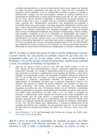 5
ParteGeral
medidas socioeducativas, e ainda se encontra em pleno vigor, apesar da redução
da idade da plena capacidade civil pelo art. 5º, caput, do CC). Excluídas as
hipóteses acima referidas, a Lei nº 8.069/1990 somente se aplica a crianças e
adolescentes, estejam ou não emancipados, embora as políticas públicas e os
programas de atendimento a serem desenvolvidos (vide arts. 87, 88, inciso III e
90, do ECA), devam também contemplar o atendimento de jovens adultos, de
modo a evitar que o puro e simples fato de o indivíduo completar 18 (dezoito)
anos, acarrete seu “desligamento automático” dos programas de proteção e
promoção social aos quais estava vinculado enquanto adolescente (sendo certo
que, a partir da Emenda Constitucional nº 65/2010, o “jovem” maior de 18 anos
passou a ser também destinatário da “absoluta prioridade” por parte do Estado
(lato sensu) na defesa/promoção de seus direitos fundamentais). Neste sentido,
vide também o disposto na Lei nº 11.129/2005, de 30/06/2005, que institui o
Programa Nacional de Inclusão de Jovens - ProJovem, destinado a pessoas entre
18 (dezoito) e 24 (vinte e quatro) anos; cria o Conselho Nacional da Juventude -
CNJ e a Secretaria Nacional de Juventude, bem como o disposto no art. 227, da
CF (com a redação que lhe deu a Emenda Constitucional nº 65, de 13/07/2010),
que estende aos jovens maiores de 18 (dezoito) as mesmas garantias quanto à
efetivação de seus direitos fundamentais asseguradas a crianças e adolescentes.
Art. 3º. A criança e o adolescente gozam de todos os direitos fundamentais inerentes
à pessoa humana [5], sem prejuízo da proteção integral de que trata esta Lei,
assegurando-se-lhes, por lei ou por outros, meios, todas as oportunidades e
facilidades, a fim de lhes facultar o desenvolvimento físico, mental, moral, espiritual
e social, em condições de liberdade e de dignidade [6].
5 Vide art. 5º, caput e inciso I, da CF e art. 100, par. único, incisos I e XII, do
ECA. Apesar de dizer aparentemente o óbvio, o presente dispositivo traz uma
importante inovação em relação à sistemática anterior ao ECA, na medida em
que reconhece a criança e o adolescente como sujeitos de direitos, e não meros
“objetos” da intervenção estatal. Tal disposição é também reflexo do contido no
art. 5º, da CF/88, que ao conferir a todos a igualdade em direitos e deveres
individuais e coletivos, logicamente também os estendeu a crianças e
adolescentes. O verdadeiro princípio que o presente dispositivo encerra, tem
reflexos não apenas no âmbito do direito material, mas também se aplica na
esfera processual, não sendo admissível, por exemplo, que adolescentes
acusados da prática de atos infracionais deixem de ter fielmente respeitadas
todas as garantias processuais asseguradas aos acusados em geral, seja qual for
sua idade (vide comentários aos arts. 106 a 111, do ECA). A condição de
crianças e adolescentes como sujeitos de direitos torna ainda obrigatória sua
oitiva sempre que em jogo estiver a necessidade de salvaguarda de seus
direitos, seja por parte dos pais ou responsável, seja por parte do Estado (lato
sensu), em especial quando da aplicação das medidas de proteção relacionadas
no art. 101, do ECA (desde que, logicamente, a criança ou adolescente tenha
condição de exprimir sua vontade), tal qual expresso pelo art. 12, da Convenção
da ONU sobre os Direitos da Criança, de 1989 e art. 100, par. único, inciso XII,
do ECA.
6 Vide Princípios 1º e 2º, da Declaração dos Direitos da Criança, de 1959 e arts.
1º, 4º, 6º e 15 a 18, do ECA.
Art. 4º. É dever da família, da comunidade, da sociedade em geral e do Poder
Público [7] assegurar, com absoluta prioridade [8], a efetivação dos direitos
referentes à vida, à saúde, à alimentação, à educação, ao esporte, ao lazer, à
 