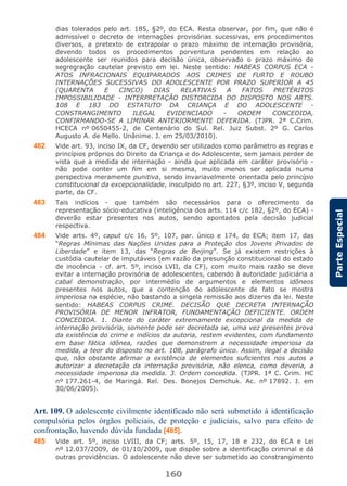 160
ParteEspecial
dias tolerados pelo art. 185, §2º, do ECA. Resta observar, por fim, que não é
admissível o decreto de internações provisórias sucessivas, em procedimentos
diversos, a pretexto de extrapolar o prazo máximo de internação provisória,
devendo todos os procedimentos porventura pendentes em relação ao
adolescente ser reunidos para decisão única, observado o prazo máximo de
segregração cautelar previsto em lei. Neste sentido: HABEAS CORPUS ECA -
ATOS INFRACIONAIS EQUIPARADOS AOS CRIMES DE FURTO E ROUBO
INTERNAÇÕES SUCESSIVAS DO ADOLESCENTE POR PRAZO SUPERIOR A 45
(QUARENTA E CINCO) DIAS RELATIVAS A FATOS PRETÉRITOS
IMPOSSIBILIDADE - INTERPRETAÇÃO DISTORCIDA DO DISPOSTO NOS ARTS.
108 E 183 DO ESTATUTO DA CRIANÇA E DO ADOLESCENTE -
CONSTRANGIMENTO ILEGAL EVIDENCIADO - ORDEM CONCEDIDA,
CONFIRMANDO-SE A LIMINAR ANTERIORMENTE DEFERIDA. (TJPR. 2ª C.Crim.
HCECA nº 0650455-2, de Centenário do Sul. Rel. Juiz Subst. 2º G. Carlos
Augusto A. de Mello. Unânime. J. em 25/03/2010).
482 Vide art. 93, inciso IX, da CF, devendo ser utilizados como parâmetro as regras e
princípios próprios do Direito da Criança e do Adolescente, sem jamais perder de
vista que a medida de internação - ainda que aplicada em caráter provisório -
não pode conter um fim em si mesma, muito menos ser aplicada numa
perspectiva meramente punitiva, sendo invariavelmente orientada pelo princípio
constitucional da excepcionalidade, insculpido no art. 227, §3º, inciso V, segunda
parte, da CF.
483 Tais indícios - que também são necessários para o oferecimento da
representação sócio-educativa (inteligência dos arts. 114 c/c 182, §2º, do ECA) -
deverão estar presentes nos autos, sendo apontados pela decisão judicial
respectiva.
484 Vide arts. 4º, caput c/c 16, 5º, 107, par. único e 174, do ECA; item 17, das
“Regras Mínimas das Nações Unidas para a Proteção dos Jovens Privados de
Liberdade” e item 13, das “Regras de Beijing”. Se já existem restrições à
custódia cautelar de imputáveis (em razão da presunção constitucional do estado
de inocência - cf. art. 5º, inciso LVII, da CF), com muito mais razão se deve
evitar a internação provisória de adolescentes, cabendo à autoridade judiciária a
cabal demonstração, por intermédio de argumentos e elementos idôneos
presentes nos autos, que a contenção do adolescente de fato se mostra
imperiosa na espécie, não bastando a singela remissão aos dizeres da lei. Neste
sentido: HABEAS CORPUS CRIME. DECISÃO QUE DECRETA INTERNAÇÃO
PROVISÓRIA DE MENOR INFRATOR, FUNDAMENTAÇÃO DEFICIENTE. ORDEM
CONCEDIDA. 1. Diante do caráter extremamente excepcional da medida de
internação provisória, somente pode ser decretada se, uma vez presentes prova
da existência do crime e indícios da autoria, restem evidentes, com fundamento
em base fática idônea, razões que demonstrem a necessidade imperiosa da
medida, a teor do disposto no art. 108, parágrafo único. Assim, ilegal a decisão
que, não obstante afirmar a existência de elementos suficientes nos autos a
autorizar a decretação da internação provisória, não elenca, como deveria, a
necessidade imperiosa da medida. 3. Ordem concedida. (TJPR. 1ª C. Crim. HC
nº 177.261-4, de Maringá. Rel. Des. Bonejos Demchuk. Ac. nº 17892. J. em
30/06/2005).
Art. 109. O adolescente civilmente identificado não será submetido à identificação
compulsória pelos órgãos policiais, de proteção e judiciais, salvo para efeito de
confrontação, havendo dúvida fundada [485].
485 Vide art. 5º, inciso LVIII, da CF; arts. 5º, 15, 17, 18 e 232, do ECA e Lei
nº 12.037/2009, de 01/10/2009, que dispõe sobre a identificação criminal e dá
outras providências. O adolescente não deve ser submetido ao constrangimento
 