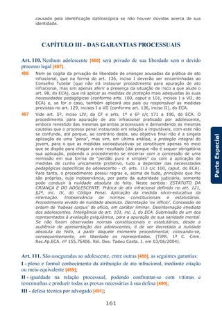 161
ParteEspecial
causado pela identificação datiloscópica se não houver dúvidas acerca de sua
identidade.
CAPÍTULO III - DAS GARANTIAS PROCESSUAIS
Art. 110. Nenhum adolescente [486] será privado de sua liberdade sem o devido
processo legal [487].
486 Nem se cogita da privação de liberdade de crianças acusadas da prática de ato
infracional, que na forma do art. 136, inciso I deverão ser encaminhadas ao
Conselho Tutelar (que não irá instaurar procedimento para apuração de ato
infracional, mas sim apenas aferir a presença da situação de risco a que alude o
art. 98, do ECA), que irá aplicar as medidas de proteção mais adequadas às suas
necessidades pedagógicas (conforme arts. 100, caput e 101, incisos I a VII, do
ECA) e, se for o caso, também aplicará aos pais ou responsável as medidas
previstas no art. 129, incisos I a VII (conforme art. 136, inciso II), do ECA.
487 Vide art. 5º, inciso LIV, da CF e arts. 1º e 6º c/c 171 a 190, do ECA. O
procedimento para apuração de ato infracional praticado por adolescente,
embora revestido das mesmas garantias processuais e demandando as mesmas
cautelas que o processo penal instaurado em relação a imputáveis, com este não
se confunde, até porque, ao contrário deste, seu objetivo final não é a singela
aplicação de uma “pena”, mas sim, em última análise, a proteção integral do
jovem, para o que as medidas socioeducativas se constituem apenas no meio
que se dispõe para chegar a este resultado (daí porque não é sequer obrigatória
sua aplicação, podendo o procedimento se encerrar com a concessão de uma
remissão em sua forma de “perdão puro e simples” ou com a aplicação de
medidas de cunho unicamente protetivo, tudo a depender das necessidades
pedagógicas específicas do adolescente - cf. arts. 113 c/c 100, caput, do ECA).
Para tanto, o procedimento possui regras e, acima de tudo, princípios que lhe
são próprios, cuja inobservância, por parte da autoridade judiciária, somente
pode conduzir à nulidade absoluta do feito. Neste sentido: ESTATUTO DA
CRIANÇA E DO ADOLESCENTE. Prática de ato infracional definido no art. 121,
§2º, inc. IV, do Código Penal. Aplicação da medida sócio-educativa da
internação. Inobservância de normas constitucionais e estatutárias.
Procedimento eivado de nulidade absoluta. Decretação ‘ex officio’. Concessão de
ordem de ‘habeas corpus’ de ofício, em caráter liminar. Desinternação imediata
dos adolescentes. Inteligência do art. 101, inc. I, do ECA. Submissão de um dos
representados à avaliação psiquiátrica, para a apuração de sua sanidade mental.
Se não foram observadas normas constitucionais e estatutárias, desde a
audiência de apresentação dos adolescentes, é de ser decretada a nulidade
absoluta do feito, a partir daquele momento procedimental, colocando-se,
consequentemente, em liberdade os representados. (TJPR. 1ª C. Crim.
Rec.Ap.ECA. nº 155.76406. Rel. Des. Tadeu Costa. J. em 03/06/2004).
Art. 111. São asseguradas ao adolescente, entre outras [488], as seguintes garantias:
I - pleno e formal conhecimento da atribuição de ato infracional, mediante citação
ou meio equivalente [489];
II - igualdade na relação processual, podendo confrontar-se com vítimas e
testemunhas e produzir todas as provas necessárias à sua defesa [490];
III - defesa técnica por advogado [491];
 