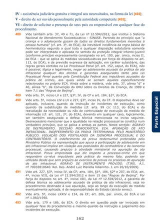 162
ParteEspecial
IV - assistência judiciária gratuita e integral aos necessitados, na forma da lei [492];
V - direito de ser ouvido pessoalmente pela autoridade competente [493];
VI - direito de solicitar a presença de seus pais ou responsável em qualquer fase do
procedimento.
488 Vide também arts. 37, 49 e 71, da Lei nº 12.594/2012, que institui o Sistema
Nacional de Atendimento Socioeducativo - SINASE. Partindo do princípio que “a
criança e o adolescente gozam de todos os direitos fundamentais inerentes à
pessoa humana” (cf. art. 3º, do ECA), da inevitável incidência da regra básica de
hermenêutica segundo a qual toda e qualquer disposição estatutária somente
pode ser interpretada e aplicada no sentido da proteção integral infanto-juvenil
(conforme princípio expressamente consignado no art. 100, par. único, inciso II,
do ECA - que se aplica às medidas socioeducativas por força do disposto no art.
113, do ECA), e da previsão expressa da aplicação, em caráter subsidiário, das
regras gerais contidas na Lei Processual Penal (cf. art. 152, caput, do ECA), não
é possível, lógica e legalmente, negar ao adolescente acusado da prática de ato
infracional qualquer dos direitos e garantias assegurados tanto pela Lei
Processual Penal quanto pela Constituição Federal aos imputáveis acusados da
prática de crimes, aos quais ainda se somam aqueles especificamente
relacionados no próprio ECA. Ainda sobre a matéria, vide arts. 37, alínea “d” e
40, alínea “b”, da Convenção da ONU sobre os Direitos da Criança, de 1989 e
item 7.1 das “Regras de Beijing”.
489 Vide arts. 5º, inciso LV e 227, §3º, IV, da CF e art. 184, §1º, do ECA.
490 Vide arts. 5º, incisos LIV e LV e 227, §3º, inciso IV, da CF. O dispositivo deve ser
aplicado, inclusive, quando da instrução de incidentes de execução, como
quando da substituição de medidas (cf. arts. 99 c/c 113, do ECA) e da
reavaliação da necessidade ou não de continuidade de execução da medida de
internação (cf. art. 121, 2º, do ECA), devendo em qualquer caso, logicamente,
ser também assegurada a defesa técnica mencionada no inciso seguinte.
Desnecessário mencionar que a igualdade na relação processual se constitui num
verdadeiro princípio, que se aplica a ambas as partes. Neste sentido: AGRAVO
DE INSTRUMENTO. DECISÃO MONOCRÁTICA. ECA. APURAÇÃO DE ATO
INFRACIONAL. INDEFERIMENTO DA PROVA TESTEMUNHAL PELO MUNISTÉRIO
PÚBLICO. VIOLAÇÃO DOS POSTULADOS DA ISONOMIA PROCESSUAL E DO
CONTRADITÓRIO. O indeferimento da prova testemunhal pretendida pelo
Ministério Público na representação que apura a participação de adolescente em
ato infracional implica em violação aos postulados do contraditório e da isonomia
processual, causando prejuízo à atividade ministerial na apuração de ato
infracional. Prova emprestada que diz respeito a processo-crime em que
respondem co-réus imputáveis pela prática do mesmo fato, podendo ser
utilizada desde que sem prejuízo ao exercício de provas no processo de apuração
de ato infracional. AGRAVO DE INSTRUMENTO PROVIDO. (TJRS. A.I.
nº 70032810640. Rel. Des. André Luiz Planella Villarinho. J. em 20/10/2009).
491 Vide art. 227, §3º, inciso IV, da CF; arts. 184, §1º, 186, §2º e 207, do ECA; art.
4º, inciso VIII, da Lei nº 12.594/2012 e item 15 das “Regras de Beijing”. Por
força do disposto no art. 4º, inciso VIII, da Lei nº 12.594/2012, a garantia de
defesa técnica ao adolescente acusado da prática de ato infracional, seja no
procedimento destinado à sua apuração, seja ao longo da execução da medida
eventualmente aplicada, é de responsabilidade do Estado (stricto sensu).
492 Vide arts. 5º, inciso LXXIV e 134, da CF; art. 206, par. único, do ECA e Lei
nº 1.060/1950.
493 Vide arts. 179 e 186, do ECA. O direito em questão pode ser invocado em
qualquer fase do procedimento e mesmo quando da instrução e julgamento dos
incidentes de execução.
 