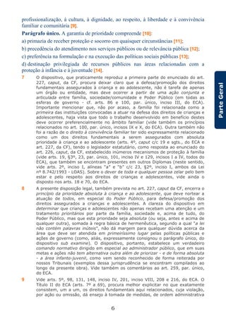 6
ParteGeral
profissionalização, à cultura, à dignidade, ao respeito, à liberdade e à convivência
familiar e comunitária [9].
Parágrafo único. A garantia de prioridade compreende [10]:
a) primazia de receber proteção e socorro em quaisquer circunstâncias [11];
b) precedência do atendimento nos serviços públicos ou de relevância pública [12];
c) preferência na formulação e na execução das políticas sociais públicas [13];
d) destinação privilegiada de recursos públicos nas áreas relacionadas com a
proteção à infância e à juventude [14].
7 O dispositivo, que praticamente reproduz a primeira parte do enunciado do art.
227, caput, da CF, procura deixar claro que a defesa/promoção dos direitos
fundamentais assegurados à criança e ao adolescente, não é tarefa de apenas
um órgão ou entidade, mas deve ocorrer a partir de uma ação conjunta e
articulada entre família, sociedade/comunidade e Poder Público (em todas as
esferas de governo - cf. arts. 86 e 100, par. único, inciso III, do ECA).
Importante mencionar que, não por acaso, a família foi relacionada como a
primeira das instituições convocadas a atuar na defesa dos direitos de crianças e
adolescentes, haja vista que todo o trabalho desenvolvido em benefício destes
deve ocorrer preferencialmente no âmbito familiar (vide também os princípios
relacionados no art. 100, par. único, incisos IX e X, do ECA). Outra também não
foi a razão de o direito à convivência familiar ter sido expressamente relacionado
como um dos direitos fundamentais a serem assegurados com absoluta
prioridade à criança e ao adolescente (arts. 4º, caput c/c 19 e sgts., do ECA e
art. 227, da CF), tendo o legislador estatutário, como resposta ao enunciado do
art. 226, caput, da CF, estabelecido inúmeros mecanismos de proteção à família
(vide arts. 19, §3º, 23, par. único, 101, inciso IV e 129, incisos I a IV, todos do
ECA), que também se encontram presentes em outros Diplomas (neste sentido,
vide arts. 2º, inciso I, alíneas “a” e “b” c/c 23, §2º, inciso I, ambos da Lei
nº 8.742/1993 - LOAS). Sobre o dever de toda e qualquer pessoa zelar pelo bem
estar e pelo respeito aos direitos de crianças e adolescentes, vide ainda o
disposto nos arts. 18 e 70, do ECA.
8 A presente disposição legal, também prevista no art. 227, caput da CF, encerra o
princípio da prioridade absoluta à criança e ao adolescente, que deve nortear a
atuação de todos, em especial do Poder Público, para defesa/promoção dos
direitos assegurados a crianças e adolescentes. A clareza do dispositivo em
determinar que crianças e adolescentes não apenas recebam uma atenção e um
tratamento prioritários por parte da família, sociedade e, acima de tudo, do
Poder Público, mas que esta prioridade seja absoluta (ou seja, antes e acima de
qualquer outra), somada à regra básica de hermenêutica, segundo a qual “a lei
não contém palavras inúteis”, não dá margem para qualquer dúvida acerca da
área que deve ser atendida em primeiríssimo lugar pelas políticas públicas e
ações de governo (como, aliás, expressamente consignou o parágrafo único, do
dispositivo sub examine). O dispositivo, portanto, estabelece um verdadeiro
comando normativo dirigido em especial ao administrador público, que em suas
metas e ações não tem alternativa outra além de priorizar - e de forma absoluta
- a área infanto-juvenil, como vem sendo reconhecido de forma reiterada por
nossos Tribunais (exemplos dessa jurisprudência se encontram compilados ao
longo da presente obra). Vide também os comentários ao art. 259, par. único,
do ECA.
9 Vide arts. 5º, 98, 131, 148, inciso IV, 201, inciso VIII, 208 e 216, do ECA. O
Título II do ECA (arts. 7º a 69), procura melhor explicitar no que exatamente
consistem, um a um, os direitos fundamentais aqui relacionados, cuja violação,
por ação ou omissão, dá ensejo à tomada de medidas, de ordem administrativa
 