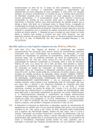 169
ParteEspecial
fundamentada na letra da lei. O artigo do ECA estabelece, claramente, a
necessidade de fornecer o tratamento individual e especializado aos
adolescentes em local adequado às suas condições. 4. Esta Corte, em situação
análoga, já proferiu entendimento no sentido de que a medida sócio-educativa
de liberdade assistida deve ser realizada em local adequado ao transtorno
mental apresentado. 5. A jurisprudência desta Corte Superior encontra-se
consolidada no sentido de que inexiste óbice para a imposição da multa
(astreinte) à Fazenda Pública, pelo descumprimento de decisão judicial que a
obriga a fazer, não fazer ou a entregar coisa. 6. Dessa forma, a alegação de
inviabilidade de fixação de astreintes contra o Poder Público não deve prosperar,
pois é pacífico o entendimento do Superior Tribunal de Justiça segundo o qual tal
instituto é compatível com a ausência de efeitos coercitivos em face de pessoa
jurídica de direito público. 7. Ressalta-se que a revisão do valor fixado na multa
diária é matéria cuja análise é inviável por esta Corte Superior, vez que
demanda reexame do conjunto fático dos autos. 8. Recurso especial não provido.
(STJ. 2ª T. R. Esp. nº 970401/RS. Rel. Min. Mauro Campbell Marques. J. em
02/12/2010).
Art. 113. Aplica-se a este Capítulo o disposto nos arts. 99 [511] e 100 [512].
511 Vide item 23.2, das “Regras de Beijing”. A substituição das medidas
socioeducativas em execução deve ocorrer dentro de procedimento específico
instaurado pelo Juízo encarregado de acompanhar sua execução, no qual
deverão ser respeitadas as garantias do contraditório, ampla defesa e devido
processo legal, não se podendo prescindir da oitiva do adolescente e seu
responsável (cf. art. 100, par. único, incisos XI e XII, do ECA), bem como da
manifestação do defensor constituído ou nomeado, além é claro do Ministério
Público (cf. arts. 111, inciso III, 153 e 204, do ECA). Vale também o registro
que, quando em razão do descumprimento reiterado e injustificável da medida
em execução, se cogitar da “regressão” da medida em meio aberto para
internação, deve ser respeitada a disposição específica contida no art. 122,
inciso III e §1º, do ECA, sendo então de, no máximo, 03 (três) meses o prazo de
duração da medida privativa de liberdade. Neste sentido: HABEAS CORPUS.
ESTATUTO DA CRIANÇA E DO ADOLESCENTE. DESCUMPRIMENTO DA MEDIDA
DE PROTEÇÃO. SUBSTITUIÇÃO. INTERNAÇÃO POR PRAZO INDETERMINADO.
CONSTRANGIMENTO CARACTERIZADO. 1. Em se mostrando inadequada a
medida imposta, nada impede a sua substituição pela de internação, dês que,
em casos tais, a admita o ato infracional praticado ou reiterado pelo qual
respondeu o adolescente (artigo 122, incisos I e II, do ECA). 2. Sendo
estranhos, contudo, ao elenco do artigo 122, incisos I e II, do ECA, os atos
infracionais que determinaram a imposição da medida de semiliberdade, falta
base legal para a internação substitutiva do paciente, por prazo indeterminado.
3. O ‘descumprimento reiterado e injustificável da medida anteriormente
imposta’ enseja internação, mas não por prazo superior a três meses, tal como
resulta do artigo 122, parágrafo 1º, do ECA. Precedentes. 4. Recurso provido.
(STJ. 6ª T. RHC nº 14745/SP. Rel. Min. Hamilton Carvalhido. J. em 03/02/2005).
Sobre a matéria, vide também o disposto na Súmula nº 265, do STJ.
512 O dispositivo é expresso ao determinar a aplicação, quando do atendimento do
adolescente em conflito com a lei por parte do Estado (lato sensu), dos princípios
contidos no art. 100, caput e par. único, do ECA, deixando assim evidenciado
que o objetivo da intervenção estatal, mesmo em tais casos, não é a pura e
simples “repressão” da conduta infracional e “punição” do adolescente, mas sim
a busca da solução mais célere, eficaz e menos traumática para os problemas
apresentados pelo adolescente (e eventualmente sua família), na perspectiva de
evitar a reincidência. Importante jamais perder de vista, portanto, que a
aplicação e execução das medidas socioeducativas, em sua essência, segue os
 