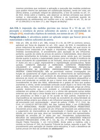170
ParteEspecial
mesmos princípios que norteiam a aplicação e execução das medidas protetivas
(que podem mesmo ser aplicadas em substituição àquelas), tendo em vista, em
última análise, a proteção integral do adolescente, a teor do contido no art. 1º,
do ECA. Ainda sobre a matéria, vale observar os demais princípios que devem
nortear a intervenção da Justiça da Infância e da Juventude quando do
atendimento de adolescentes em conflito com a lei, contidos no art. 35, da Lei
nº 12.594/2012 e no item 17.1, das “Regras de Beijing”.
Art. 114. A imposição das medidas previstas nos incisos II a VI do art. 112
pressupõe a existência de provas suficientes da autoria e da materialidade da
infração [513], ressalvada a hipótese de remissão, nos termos do art. 127 [514].
Parágrafo único. A advertência poderá ser aplicada sempre que houver prova da
materialidade e indícios suficientes da autoria.
513 Vide art. 189, do ECA e art. 386, incisos II e IV, do CPP (a contrariu sensu),
aplicável por força do disposto no art. 152, caput, do ECA. A inexistência de
prova inequívoca da autoria e da materialidade da infração, tal qual ocorre no
processo-crime instaurado em relação a imputáveis, impede a imposição de
medidas socioeducativas. O procedimento para apuração de ato infracional,
portanto, quando da coleta de provas de autoria e materialidade, deve observar
cautelas semelhantes às tomadas no processo penal, sendo que, em havendo
dúvida quanto à autoria e materialidade (assim como em relação à incidência de
causa excludente de culpabilidade ou de ilicitude), deve-se aplicar o princípio do
in dubio pro reo e julgar improcedente a representação socioeducativa. Neste
sentido: CONDUTA ANÁLOGA A HOMICÍDIO. CONTEXTO PROBATÓRIO
COLIDENTE E VERSÃO DE UMA ÚNICA TESTEMUNHA PRESENCIAL
DESQUALIFICADA NA SENTENÇA. IMPOSSIBILIDADE. LEGÍTIMA DEFESA
PRÓPRIA. CARACTERIZAÇÃO. Não se permitindo maiores investigações em
função do açodamento do órgão acusatório no oferecimento da representação,
toda a contenda gerada num contexto de desavenças produzidas por suposta
denúncia do menor em relação a traficante, mostra-se impróprio desqualificar a
prova oral produzida no sentido de que o menor teria sido agredido violenta e
covardemente na data dos fatos, defendendo-se a golpes de faca que acabou
acertando a vítima, sendo constatada contusão ocular dupla e no tórax três dias
após os fatos, mormente se a versão do menor e do declarado amigo da vítima,
suposta testemunha que teria avistado a contenda, são absolutamente
colidentes em ambas as fases e entre si e a vítima não apresente outras lesões
externas que não seja a única facada letal a darem suporte à única testemunha
que presenciou os fatos e que só foi ouvida na fase judicial, impondo-se a
improcedência da representação em função da excludente da antijuridicidade da
legítima defesa própria que afasta o ato infracional equiparado. Recurso a que se
dá provimento com recomendação - alvará de soltura. (TJMG. 1ª C. Crim. Ap.
Crim. nº 1.0145.07.397739-2/001. Rel. Des. Judimar Biber. J. em 12/08/2008);
e ATO INFRACIONAL. ROUBO QUALIFICADO. INSUFICIÊNCIA PROBATÓRIA.
Inexistindo prova cabal da autoria do ato infracional imputado aos adolescentes,
o julgamento de improcedência da representação é medida que se impõe. A
dúvida, por menor que seja, deve ser considerada em favor dos representados.
Aplicação do princípio do ‘in dubio por reo’. Precedentes Jurisprudenciais.
RECURSO DO ADOLESCENTE PROVIDO. RECURSO DO MINISTÉRIO PÚBLICO
JULGADO PREJUDICADO. (TJRS. 8ª C. Cív. Ap. Cív. nº 70026753228. Rel. Des.
Claudir Fidelis Faccenda. J. em 13/11/2008). Ainda sobre a matéria, vide o
contido na Súmula nº 342, do Superior Tribunal de Justiça, segundo a qual: “No
procedimento para aplicação de medida sócio-educativa, é nula a desistência de
outras provas em face da confissão do adolescente”.
 