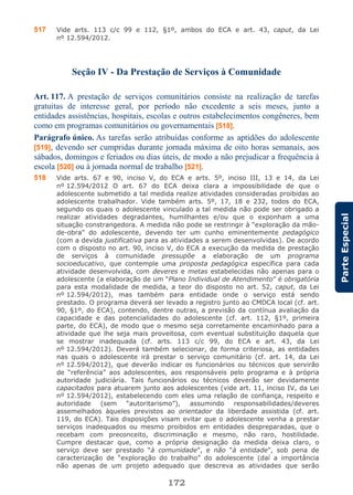 172
ParteEspecial
517 Vide arts. 113 c/c 99 e 112, §1º, ambos do ECA e art. 43, caput, da Lei
nº 12.594/2012.
Seção IV - Da Prestação de Serviços à Comunidade
Art. 117. A prestação de serviços comunitários consiste na realização de tarefas
gratuitas de interesse geral, por período não excedente a seis meses, junto a
entidades assistências, hospitais, escolas e outros estabelecimentos congêneres, bem
como em programas comunitários ou governamentais [518].
Parágrafo único. As tarefas serão atribuídas conforme as aptidões do adolescente
[519], devendo ser cumpridas durante jornada máxima de oito horas semanais, aos
sábados, domingos e feriados ou dias úteis, de modo a não prejudicar a frequência à
escola [520] ou à jornada normal de trabalho [521].
518 Vide arts. 67 e 90, inciso V, do ECA e arts. 5º, inciso III, 13 e 14, da Lei
nº 12.594/2012 O art. 67 do ECA deixa clara a impossibilidade de que o
adolescente submetido a tal medida realize atividades consideradas proibidas ao
adolescente trabalhador. Vide também arts. 5º, 17, 18 e 232, todos do ECA,
segundo os quais o adolescente vinculado a tal medida não pode ser obrigado a
realizar atividades degradantes, humilhantes e/ou que o exponham a uma
situação constrangedora. A medida não pode se restringir à “exploração da mão-
de-obra” do adolescente, devendo ter um cunho eminentemente pedagógico
(com a devida justificativa para as atividades a serem desenvolvidas). De acordo
com o disposto no art. 90, inciso V, do ECA a execução da medida de prestação
de serviços à comunidade pressupõe a elaboração de um programa
socioeducativo, que contemple uma proposta pedagógica específica para cada
atividade desenvolvida, com deveres e metas estabelecidas não apenas para o
adolescente (a elaboração de um “Plano Individual de Atendimento” é obrigatória
para esta modalidade de medida, a teor do disposto no art. 52, caput, da Lei
nº 12.594/2012), mas também para entidade onde o serviço está sendo
prestado. O programa deverá ser levado a registro junto ao CMDCA local (cf. art.
90, §1º, do ECA), contendo, dentre outras, a previsão da contínua avaliação da
capacidade e das potencialidades do adolescente (cf. art. 112, §1º, primeira
parte, do ECA), de modo que o mesmo seja corretamente encaminhado para a
atividade que lhe seja mais proveitosa, com eventual substituição daquela que
se mostrar inadequada (cf. arts. 113 c/c 99, do ECA e art. 43, da Lei
nº 12.594/2012). Deverá também selecionar, de forma criteriosa, as entidades
nas quais o adolescente irá prestar o serviço comunitário (cf. art. 14, da Lei
nº 12.594/2012), que deverão indicar os funcionários ou técnicos que servirão
de “referência” aos adolescentes, aos responsáveis pelo programa e à própria
autoridade judiciária. Tais funcionários ou técnicos deverão ser devidamente
capacitados para atuarem junto aos adolescentes (vide art. 11, inciso IV, da Lei
nº 12.594/2012), estabelecendo com eles uma relação de confiança, respeito e
autoridade (sem “autoritarismo”), assumindo responsabilidades/deveres
assemelhados àqueles previstos ao orientador da liberdade assistida (cf. art.
119, do ECA). Tais disposições visam evitar que o adolescente venha a prestar
serviços inadequados ou mesmo proibidos em entidades despreparadas, que o
recebam com preconceito, discriminação e mesmo, não raro, hostilidade.
Cumpre destacar que, como a própria designação da medida deixa claro, o
serviço deve ser prestado “à comunidade”, e não “à entidade”, sob pena de
caracterização de “exploração do trabalho” do adolescente (daí a importância
não apenas de um projeto adequado que descreva as atividades que serão
 