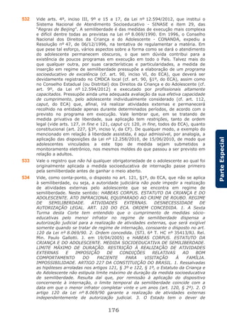 176
ParteEspecial
532 Vide arts. 4º, inciso III, 9º e 15 a 17, da Lei nº 12.594/2012, que institui o
Sistema Nacional de Atendimento Socioeducativo - SINASE e item 29, das
“Regras de Beijing”. A semiliberdade é das medidas de execução mais complexa
e difícil dentre todas as previstas na Lei nº 8.069/1990. Em 1996, o Conselho
Nacional dos Direitos da Criança e do Adolescente - CONANDA, expediu a
Resolução nº 47, de 06/12/1996, na tentativa de regulamentar a matéria. Em
que pese tal esforço, vários aspectos sobre a forma como se dará o atendimento
do adolescente permanecem obscuros, o que sem dúvida contribui para a
existência de poucos programas em execução em todo o País. Talvez mais do
que qualquer outra, por suas características e particularidades, a medida de
inserção em regime de semiliberdade pressupõe a elaboração de um programa
socioeducativo de excelência (cf. art. 90, inciso VI, do ECA), que deverá ser
devidamente registrado no CMDCA local (cf. art. 90, §1º, do ECA), assim como
no Conselho Estadual (ou Distrital) dos Direitos da Criança e do Adolescente (cf.
art. 9º, da Lei nº 12.594/2012) e executado por profissionais altamente
capacitados. Pressupõe ainda uma adequada avaliação da sua efetiva capacidade
de cumprimento, pelo adolescente individualmente considerado (cf. art. 112,
caput, do ECA) que, afinal, irá realizar atividades externas e permanecerá
recolhido na entidade apenas durante determinados períodos, de acordo com o
previsto no programa em execução. Vale lembrar que, em se tratando de
medida privativa de liberdade, sua aplicação tem restrições, tanto de ordem
legal (vide arts. 127, in fine e 121, caput c/c 120, in fine, todos do ECA), quanto
constitucional (art. 227, §3º, inciso V, da CF). De qualquer modo, a exemplo do
mencionado em relação à liberdade assistida, é aqui admissível, por analogia, a
aplicação das disposições da Lei nº 12.258/2010, de 15/06/2010, de modo que
adolescentes vinculados a este tipo de medida sejam submetidos a
monitoramento eletrônico, nos mesmos moldes do que passou a ser previsto em
relação a adultos.
533 Vale o registro que não há qualquer obrigatoriedade de o adolescente ao qual foi
originalmente aplicada a medida socioeducativa de internação passe primeiro
pela semiliberdade antes de ganhar o meio aberto.
534 Vide, como conta-ponto, o disposto no art. 121, §1º, do ECA, que não se aplica
à semiliberdade, ou seja, a autoridade judiciária não pode impedir a realização
de atividades externas pelo adolescente que se encontra em regime de
semiliberdade. Neste sentido: HABEAS CORPUS. ESTATUTO DA CRIANÇA E DO
ADOLESCENTE. ATO INFRACIONAL EQUIPARADO AO CRIME DE ROUBO. REGIME
DE SEMILIBERDADE. ATIVIDADES EXTERNAS. DESNECESSIDADE DE
AUTORIZAÇÃO LEGAL. ART. 120 DO ECA. ORDEM CONCEDIDA. 1. A Sexta
Turma desta Corte tem entendido que o cumprimento de medidas sócio-
educativas pelo menor infrator no regime de semiliberdade dispensa a
autorização judicial para a realização de atividades externas, que será exigível
somente quando se tratar de regime de internação, consoante o disposto no art.
120 da Lei nº 8.069/90. 2. Ordem concedida. (STJ. 6ª T. HC nº 35413/RJ. Rel.
Min. Paulo Gallotti. J. em 19/04/2005) e HABEAS CORPUS. ESTATUTO DA
CRIANÇA E DO ADOLESCENTE. MEDIDA SOCIOEDUCATIVA DE SEMILIBERDADE.
LIMITE MÁXIMO DE DURAÇÃO. RESTRIÇÃO À REALIZAÇÃO DE ATIVIDADES
EXTERNAS E IMPOSIÇÃO DE CONDIÇÕES RELATIVAS AO BOM
COMPORTAMENTO DO PACIENTE PARA VISITAÇÃO À FAMÍLIA.
IMPOSSIBILIDADE. ARTIGO 227 DA CONSTITUIÇÃO DO BRASIL. 1. Ressalvadas
as hipóteses arroladas nos artigos 121, § 3º e 122, § 1º, o Estatuto da Criança e
do Adolescente não estipula limite máximo de duração da medida socioeducativa
de semiliberdade. Resulta daí que, por remissão à aplicação do dispositivo
concernente à internação, o limite temporal da semiliberdade coincide com a
data em que o menor infrator completar vinte e um anos (art. 120, § 2º). 2. O
artigo 120 da Lei nº 8.069/90 garante a realização de atividades externas
independentemente de autorização judicial. 3. O Estado tem o dever de
 