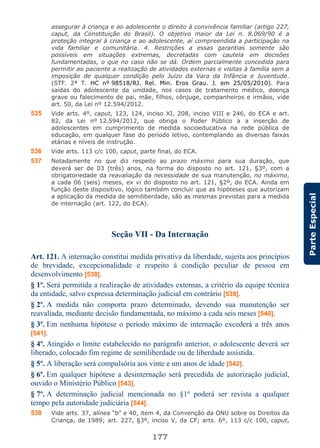 177
ParteEspecial
assegurar à criança e ao adolescente o direito à convivência familiar (artigo 227,
caput, da Constituição do Brasil). O objetivo maior da Lei n. 8.069/90 é a
proteção integral à criança e ao adolescente, aí compreendida a participação na
vida familiar e comunitária. 4. Restrições a essas garantias somente são
possíveis em situações extremas, decretadas com cautela em decisões
fundamentadas, o que no caso não se dá. Ordem parcialmente concedida para
permitir ao paciente a realização de atividades externas e visitas à família sem a
imposição de qualquer condição pelo Juízo da Vara da Infância e Juventude.
(STF. 2ª T. HC nº 98518/RJ. Rel. Min. Eros Grau. J. em 25/05/2010). Para
saídas do adolescente da unidade, nos casos de tratamento médico, doença
grave ou falecimento de pai, mãe, filhos, cônjuge, companheiros e irmãos, vide
art. 50, da Lei nº 12.594/2012.
535 Vide arts. 4º, caput, 123, 124, inciso XI, 208, inciso VIII e 246, do ECA e art.
82, da Lei nº 12.594/2012, que obriga o Poder Público a a inserção de
adolescentes em cumprimento de medida socioeducativa na rede pública de
educação, em qualquer fase do período letivo, contemplando as diversas faixas
etárias e níveis de instrução.
536 Vide arts. 113 c/c 100, caput, parte final, do ECA.
537 Notadamente no que diz respeito ao prazo máximo para sua duração, que
deverá ser de 03 (três) anos, na forma do disposto no art. 121, §3º, com a
obrigatoriedade da reavaliação da necessidade de sua manutenção, no máximo,
a cada 06 (seis) meses, ex vi do disposto no art. 121, §2º, do ECA. Ainda em
função deste dispositivo, lógico também concluir que as hipóteses que autorizam
a aplicação da medida de semiliberdade, são as mesmas previstas para a medida
de internação (art. 122, do ECA).
Seção VII - Da Internação
Art. 121. A internação constitui medida privativa da liberdade, sujeita aos princípios
de brevidade, excepcionalidade e respeito à condição peculiar de pessoa em
desenvolvimento [538].
§ 1º. Será permitida a realização de atividades externas, a critério da equipe técnica
da entidade, salvo expressa determinação judicial em contrário [539].
§ 2º. A medida não comporta prazo determinado, devendo sua manutenção ser
reavaliada, mediante decisão fundamentada, no máximo a cada seis meses [540].
§ 3º. Em nenhuma hipótese o período máximo de internação excederá a três anos
[541].
§ 4º. Atingido o limite estabelecido no parágrafo anterior, o adolescente deverá ser
liberado, colocado fim regime de semiliberdade ou de liberdade assistida.
§ 5º. A liberação será compulsória aos vinte e um anos de idade [542].
§ 6º. Em qualquer hipótese a desinternação será precedida de autorização judicial,
ouvido o Ministério Público [543].
§ 7º. A determinação judicial mencionada no §1º poderá ser revista a qualquer
tempo pela autoridade judiciária [544].
538 Vide arts. 37, alínea “b” e 40, item 4, da Convenção da ONU sobre os Direitos da
Criança, de 1989; art. 227, §3º, inciso V, da CF; arts. 6º, 113 c/c 100, caput,
 