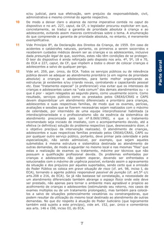 7
ParteGeral
e/ou judicial, para sua efetivação, sem prejuízo da responsabilidade, civil,
administrativa e mesmo criminal do agente respectivo.
10 De modo a deixar claro o alcance da norma imperativa contida no caput do
dispositivo e no art. 227, caput, da CF, o legislador procurou explicitar em que,
concretamente, se traduz a garantia de prioridade absoluta à criança e ao
adolescente, evitando assim maiores controvérsias sobre o tema. A enumeração
do que compreende a garantia de prioridade absoluta, no entanto, é meramente
exemplificativa.
11 Vide Princípio 8º, da Declaração dos Direitos da Criança, de 1959. Em caso de
acidentes e catástrofes naturais, portanto, os primeiros a serem socorridos e
receberem cuidados médicos devem ser as crianças e os adolescentes, inclusive
dada presunção legal de que, sozinhos, estes não têm condições de se proteger.
O teor do dispositivo é ainda reforçado pelo disposto nos arts. 4º, 5º, 18 e 70,
do ECA e 227, caput, da CF, que impõem a todos o dever de colocar crianças e
adolescentes a salvo de qualquer perigo.
12 Vide art. 259, par. único, do ECA. Todos os serviços públicos ou de relevância
pública devem se adequar ao atendimento prioritário (e em regime de prioridade
absoluta) a crianças e adolescentes, para tanto melhor organizando as
estruturas já existentes e/ou criando novas, contratando e capacitando pessoal
etc. Esse “tratamento especial” (e preferencial) visa evitar que os interesses de
crianças e adolescentes caiam na “vala comum” dos demais atendimentos ou - o
que é pior - sejam relegados ao segundo plano, como usualmente ocorre. Como
resultado, serviços públicos como os prestados pelos CREAS/CRAS e CAPS
devem disponibilizar um atendimento diferenciado e prioritário para crianças,
adolescentes e suas respectivas famílias, de modo que os exames, perícias,
avaliações e sessões que se fizerem necessárias sejam realizados com o máximo
de celeridade, por intermédio de uma equipe interprofissional habilitada (a
interdisciplinariedade e o profissionalismo são da essência da sistemática de
atendimento preconizada pela Lei nº 8.069/1990), e que o tratamento
recomendado seja iniciado de imediato, com o acompanhamento devido, até a
efetiva (e definitiva) solução do problema respectivo (que, desnecessário dizer, é
o objetivo precípuo da intervenção realizada). O atendimento de crianças,
adolescentes e suas respectivas famílias prestado pelos CREAS/CRAS, CAPS ou
por qualquer outro serviço público, portanto, deve primar pela celeridade e pela
especialização, não sendo admissível, por exemplo, que sejam aqueles
submetidos à mesma estrutura e sistemática destinada ao atendimento de
outras demandas, de modo a aguardar no mesmo local e nas mesmas “filas” que
estas a realização de exames ou tratamento, máxime por técnicos que não
possuam a qualificação profissional devida. Os problemas enfrentados por
crianças e adolescentes não podem esperar, devendo ser enfrentados e
solucionados com o máximo de urgência possível, evitando assim o agravamento
da situação e dos prejuízos por aqueles suportados, sendo certo que a omissão
do Poder Público os coloca em grave situação de risco (cf. art. 98, inciso I, do
ECA), tornando o agente público responsável passível de punição (cf. art.5º c/c
arts.208 e 216, do ECA). Se já não bastasse tal constatação, a necessidade de
um atendimento diferenciado também abrange o espaço físico onde este deve
ser prestado, não apenas para tornar o ambiente mais agradável e propício ao
acolhimento de crianças e adolescentes (estimulando seu retorno, nos casos de
exames múltiplos ou de um tratamento prolongado), mas também para colocá-
los a salvo de situações potencialmente vexatórias ou constrangedoras, que
podem resultar da utilização do mesmo local destinado ao atendimento de outras
demandas. No que diz respeito à atuação do Poder Judiciário (que logicamente
também está sujeito a este princípio), vide art. 152, par. único e comentários
aos arts. 146 e 198, inciso III, do ECA.
 