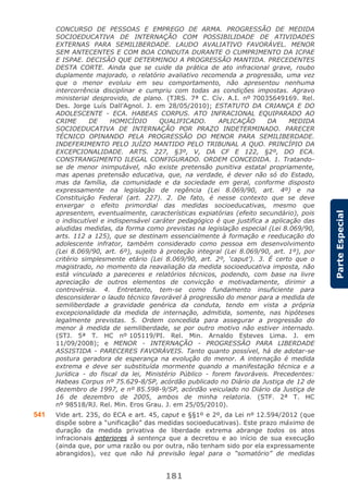 181
ParteEspecial
CONCURSO DE PESSOAS E EMPREGO DE ARMA. PROGRESSÃO DE MEDIDA
SOCIOEDUCATIVA DE INTERNAÇÃO COM POSSIBILIDADE DE ATIVIDADES
EXTERNAS PARA SEMILIBERDADE. LAUDO AVALIATIVO FAVORÁVEL. MENOR
SEM ANTECENTES E COM BOA CONDUTA DURANTE O CUMPRIMENTO DA ICPAE
E ISPAE. DECISÃO QUE DETERMINOU A PROGRESSÃO MANTIDA. PRECEDENTES
DESTA CORTE. Ainda que se cuide da prática de ato infracional grave, roubo
duplamente majorado, o relatório avaliativo recomenda a progressão, uma vez
que o menor evoluiu em seu comportamento, não apresentou nenhuma
intercorrência disciplinar e cumpriu com todas as condições impostas. Agravo
ministerial desprovido, de plano. (TJRS. 7ª C. Cív. A.I. nº 70035649169. Rel.
Des. Jorge Luís Dall’Agnol. J. em 28/05/2010); ESTATUTO DA CRIANÇA E DO
ADOLESCENTE - ECA. HABEAS CORPUS. ATO INFRACIONAL EQUIPARADO AO
CRIME DE HOMICÍDIO QUALIFICADO. APLICAÇÃO DA MEDIDA
SOCIOEDUCATIVA DE INTERNAÇÃO POR PRAZO INDETERMINADO. PARECER
TÉCNICO OPINANDO PELA PROGRESSÃO DO MENOR PARA SEMILIBERDADE.
INDEFERIMENTO PELO JUÍZO MANTIDO PELO TRIBUNAL A QUO. PRINCÍPIO DA
EXCEPCIONALIDADE. ARTS. 227, §3º, V, DA CF E 122, §2º, DO ECA.
CONSTRANGIMENTO ILEGAL CONFIGURADO. ORDEM CONCEDIDA. 1. Tratando-
se de menor inimputável, não existe pretensão punitiva estatal propriamente,
mas apenas pretensão educativa, que, na verdade, é dever não só do Estado,
mas da família, da comunidade e da sociedade em geral, conforme disposto
expressamente na legislação de regência (Lei 8.069/90, art. 4º) e na
Constituição Federal (art. 227). 2. De fato, é nesse contexto que se deve
enxergar o efeito primordial das medidas socioeducativas, mesmo que
apresentem, eventualmente, características expiatórias (efeito secundário), pois
o indiscutível e indispensável caráter pedagógico é que justifica a aplicação das
aludidas medidas, da forma como previstas na legislação especial (Lei 8.069/90,
arts. 112 a 125), que se destinam essencialmente à formação e reeducação do
adolescente infrator, também considerado como pessoa em desenvolvimento
(Lei 8.069/90, art. 6º), sujeito à proteção integral (Lei 8.069/90, art. 1º), por
critério simplesmente etário (Lei 8.069/90, art. 2º, ‘caput’). 3. É certo que o
magistrado, no momento da reavaliação da medida socioeducativa imposta, não
está vinculado a pareceres e relatórios técnicos, podendo, com base na livre
apreciação de outros elementos de convicção e motivadamente, dirimir a
controvérsia. 4. Entretanto, tem-se como fundamento insuficiente para
desconsiderar o laudo técnico favorável à progressão do menor para a medida de
semiliberdade a gravidade genérica da conduta, tendo em vista a própria
excepcionalidade da medida de internação, admitida, somente, nas hipóteses
legalmente previstas. 5. Ordem concedida para assegurar a progressão do
menor à medida de semiliberdade, se por outro motivo não estiver internado.
(STJ. 5ª T. HC nº 105119/PI. Rel. Min. Arnaldo Esteves Lima. J. em
11/09/2008); e MENOR - INTERNAÇÃO - PROGRESSÃO PARA LIBERDADE
ASSISTIDA - PARECERES FAVORÁVEIS. Tanto quanto possível, há de adotar-se
postura geradora de esperança na evolução do menor. A internação é medida
extrema e deve ser substituída mormente quando a manifestação técnica e a
jurídica - do fiscal da lei, Ministério Público - forem favoráveis. Precedentes:
Habeas Corpus nº 75.629-8/SP, acórdão publicado no Diário da Justiça de 12 de
dezembro de 1997, e nº 85.598-9/SP, acórdão veiculado no Diário da Justiça de
16 de dezembro de 2005, ambos de minha relatoria. (STF. 2ª T. HC
nº 98518/RJ. Rel. Min. Eros Grau. J. em 25/05/2010).
541 Vide art. 235, do ECA e art. 45, caput e §§1º e 2º, da Lei nº 12.594/2012 (que
dispõe sobre a “unificação” das medidas socioeducativas). Este prazo máximo de
duração da medida privativa de liberdade extrema abrange todos os atos
infracionais anteriores à sentença que a decretou e ao início de sua execução
(ainda que, por uma razão ou por outra, não tenham sido por ela expressamente
abrangidos), vez que não há previsão legal para o “somatório” de medidas
 