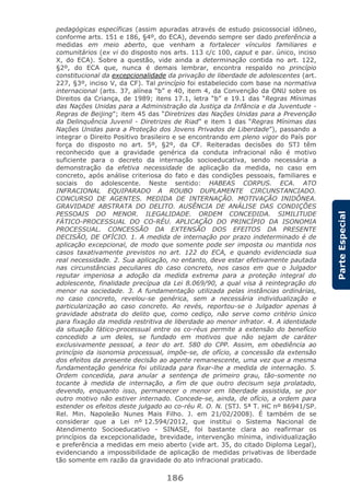 186
ParteEspecial
pedagógicas específicas (assim apuradas através de estudo psicossocial idôneo,
conforme arts. 151 e 186, §4º, do ECA), devendo sempre ser dado preferência a
medidas em meio aberto, que venham a fortalecer vínculos familiares e
comunitários (ex vi do disposto nos arts. 113 c/c 100, caput e par. único, inciso
X, do ECA). Sobre a questão, vide ainda a determinação contida no art. 122,
§2º, do ECA que, nunca é demais lembrar, encontra respaldo no princípio
constitucional da excepcionalidade da privação de liberdade de adolescentes (art.
227, §3º, inciso V, da CF). Tal princípio foi estabelecido com base na normativa
internacional (arts. 37, alínea “b” e 40, item 4, da Convenção da ONU sobre os
Direitos da Criança, de 1989; itens 17.1, letra “b” e 19.1 das “Regras Mínimas
das Nações Unidas para a Administração da Justiça da Infância e da Juventude -
Regras de Beijing”; item 45 das “Diretrizes das Nações Unidas para a Prevenção
da Delinquência Juvenil - Diretrizes de Riad” e item 1 das “Regras Mínimas das
Nações Unidas para a Proteção dos Jovens Privados de Liberdade”), passando a
integrar o Direito Positivo brasileiro e se encontrando em pleno vigor do País por
força do disposto no art. 5º, §2º, da CF. Reiteradas decisões do STJ têm
reconhecido que a gravidade genérica da conduta infracional não é motivo
suficiente para o decreto da internação socioeducativa, sendo necessária a
demonstração da efetiva necessidade de aplicação da medida, no caso em
concreto, após análise criteriosa do fato e das condições pessoais, familiares e
sociais do adolescente. Neste sentido: HABEAS CORPUS. ECA. ATO
INFRACIONAL EQUIPARADO A ROUBO DUPLAMENTE CIRCUNSTANCIADO.
CONCURSO DE AGENTES. MEDIDA DE INTERNAÇÃO. MOTIVAÇÃO INIDÔNEA.
GRAVIDADE ABSTRATA DO DELITO. AUSÊNCIA DE ANÁLISE DAS CONDIÇÕES
PESSOAIS DO MENOR. ILEGALIDADE. ORDEM CONCEDIDA. SIMILITUDE
FÁTICO-PROCESSUAL DO CO-RÉU. APLICAÇÃO DO PRINCÍPIO DA ISONOMIA
PROCESSUAL. CONCESSÃO DA EXTENSÃO DOS EFEITOS DA PRESENTE
DECISÃO, DE OFÍCIO. 1. A medida de internação por prazo indeterminado é de
aplicação excepcional, de modo que somente pode ser imposta ou mantida nos
casos taxativamente previstos no art. 122 do ECA, e quando evidenciada sua
real necessidade. 2. Sua aplicação, no entanto, deve estar efetivamente pautada
nas circunstâncias peculiares do caso concreto, nos casos em que o Julgador
reputar imperiosa a adoção da medida extrema para a proteção integral do
adolescente, finalidade precípua da Lei 8.069/90, a qual visa à reintegração do
menor na sociedade. 3. A fundamentação utilizada pelas instâncias ordinárias,
no caso concreto, revelou-se genérica, sem a necessária individualização e
particularização ao caso concreto. Ao revés, reportou-se o Julgador apenas à
gravidade abstrata do delito que, como cediço, não serve como critério único
para fixação da medida restritiva de liberdade ao menor infrator. 4. A identidade
da situação fático-processual entre os co-réus permite a extensão do benefício
concedido a um deles, se fundado em motivos que não sejam de caráter
exclusivamente pessoal, a teor do art. 580 do CPP. Assim, em obediência ao
princípio da isonomia processual, impõe-se, de ofício, a concessão da extensão
dos efeitos da presente decisão ao agente remanescente, uma vez que a mesma
fundamentação genérica foi utilizada para fixar-lhe a medida de internação. 5.
Ordem concedida, para anular a sentença de primeiro grau, tão-somente no
tocante à medida de internação, a fim de que outro decisum seja prolatado,
devendo, enquanto isso, permanecer o menor em liberdade assistida, se por
outro motivo não estiver internado. Concede-se, ainda, de ofício, a ordem para
estender os efeitos deste julgado ao co-réu R. O. N. (STJ. 5ª T. HC nº 86941/SP.
Rel. Min. Napoleão Nunes Mais Filho. J. em 21/02/2008). É também de se
considerar que a Lei nº 12.594/2012, que institui o Sistema Nacional de
Atendimento Socioeducativo - SINASE, foi bastante clara ao reafirmar os
princípios da excepcionalidade, brevidade, intervenção mínima, individualização
e preferência a medidas em meio aberto (vide art. 35, do citado Diploma Legal),
evidenciando a impossibilidade de aplicação de medidas privativas de liberdade
tão somente em razão da gravidade do ato infracional praticado.
 