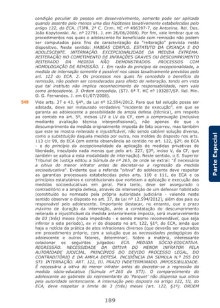 189
ParteEspecial
condição peculiar de pessoa em desenvolvimento, somente pode ser aplicada
quando assente pelo menos uma das hipóteses taxativamente estabelecidas pelo
artigo 122, do ECA. (TJPR. 2ª C. Crim. HC nº 496397-7, de Antonina. Rel. Des.
João Kopytowski. Ac. nº 22791. J. em 26/06/2008). Por fim, vale lembrar que os
procedimentos nos quais o adolescente foi beneficiado com remissão não podem
ser computados para fins de caracterização da “reiteração” prevista neste
dispositivo. Neste sentido: HABEAS CORPUS. ESTATUTO DA CRIANÇA E DO
ADOLESCENTE. INTERNAÇÃO. EXCEPCIONALIDADE DA MEDIDA EXTREMA.
REITERAÇÃO NO COMETIMENTO DE INFRAÇÕES GRAVES OU DESCUMPRIMENTO
REITERADO DA MEDIDA NÃO DEMONSTRADOS. PROCESSOS COM
HOMOLOGAÇÃO DE REMISSÃO. 1. Em razão do princípio da excepcionalidade, a
medida de internação somente é possível nos casos taxativamente previstos pelo
art. 122 do ECA. 2. Os processos nos quais foi concedido o benefício da
remissão, não podem ser considerados para efeito de reiteração, tendo em vista
que tal instituto não implica reconhecimento de responsabilidade, nem vale
como antecedente. 3. Ordem concedida. (STJ. 6ª T. HC nº 103287/SP. Rel. Min.
O. G. Fernandes. J. em 01/07/2008).
549 Vide arts. 37 e 43, §4º, da Lei nº 12.594/2012. Para que tal solução possa ser
adotada, deve ser instaurado verdadeiro “incidente de execução”, em que se
garanta ao adolescente a possibilidade de ampla defesa (técnica), em respeito
ao contido no art. 5º, incisos LIV e LV da CF, com a comprovação (inclusive
mediante avaliação técnica interprofissional), não apenas de que o
descumprimento da medida originalmente imposta de fato ocorreu, mas também
que este se mostra reiterado e injustificável, não sendo cabível solução diversa,
como a substituição daquela medida por outra, nos moldes do disposto nos arts.
113 c/c 99, do ECA (em estrita observância ao contido no art. 122, §2º, do ECA
- e do princípio da excepcionalidade da aplicação de medidas privativas de
liberdade, insculpido nada menos que pelo art. 227, §3º, inciso V, da CF, que
também se aplica a esta modalidade de internação). Neste sentido, o E. Superior
Tribunal de Justiça editou a Súmula de nº 265, de onde se extrai: “É necessária
a oitiva do menor infrator antes de decretar-se a regressão da medida
socioeducativa”. Evidente que a referida “oitiva” do adolescente deve respeitar
as garantias processuais estabelecidas pelos arts. 110 e 111, do ECA e os
princípios estatutários e constitucionais que norteiam a aplicação e execução das
medidas socioeducativas em geral. Para tanto, deve ser assegurado o
contraditório e a ampla defesa, através da intervenção de um defensor habilitado
(constituído ou nomeado pela própria autoridade judiciária - valendo neste
sentido observar o disposto no art. 37, da Lei nº 12.594/2012), além dos pais ou
responsável pelo adolescente. Importante destacar, no entanto, que o prazo
máximo de duração da internação, ante a constatação do descumprimento
reiterado e injustificável da medida anteriormente imposta, será invariavelmente
de 03 (três) meses (nada impedindo - e sendo mesmo recomendável, que seja
inferior a este período), ex vi do disposto no art. 122, §1º, do ECA, ainda que
haja a notícia da prática de atos infracionais diversos (que deverão ser apurados
em procedimento próprio, com a solução que as necessidades pedagógicas do
adolescente e outros fatores, determinar). Sobre a matéria, interessante
colacionar os seguintes julgados: ECA. MEDIDA SÓCIO-EDUCATIVA.
REGRESSÃO. NECESSIDADE DA OITIVA DO MENOR INFRATOR PELA
AUTORIDADE JUDICIAL. PRINCÍPIOS DO DEVIDO PROCESSO LEGAL, DO
CONTRADITÓRIO E DA AMPLA DEFESA. INCIDÊNCIA DA SÚMULA N.º 265 DO
STJ. INTERNAÇÃO. ART. 122, III. PRAZO INDETERMINADO. IMPOSSIBILIDADE.
É necessária a oitiva do menor infrator antes de decretar-se a regressão da
medida sócio-educativa (Súmula nº 265 do STJ). O comparecimento do
adolescente ao gabinete do representante do ‘Parquet’ não dispensa sua oitiva
pela autoridade sentenciante. A internação pelo disposto no artigo 122, III, do
ECA, deve respeitar o limite de 3 (três) meses (art. 122, §1º). ORDEM
 
