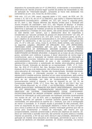 191
ParteEspecial
dispositivo foi acrescida pela Lei nº 12.594/2012, evidenciando a necessidade de
observância do “devido processo legal” quando da análise da necessidade ou não
de aplicação da “internação-sanção”, consoante já havia sido destacado nos
comentários ao art. 122, inciso III, do ECA (vide).
551 Vide arts. 113 c/c 100, caput, segunda parte e 121, caput, do ECA; art. 35,
incisos I, II, VII e IX, da Lei nº 12.594/2012, que institui o Sistema Nacional de
Atendimento Socioeducativo - SINASE; art. 227, §3º, inciso V, segunda parte,
da CF; item 1, das “Regras Mínimas das Nações Unidas para a Proteção dos
Jovens Privados de Liberdade”; item 19.1, das “Regras de Beijing”. A simples
gravidade do ato infracional praticado não se constitui em motivo que, por si só,
determina a aplicação de medidas privativas de liberdade, devendo sempre ser
dada preferência a medidas em meio aberto, não sendo demais lembrar que não
se está lidando com “penas”, que o adolescente deve ter respeitada e
considerada sua “peculiar condição de pessoa em desenvolvimento” (cf. arts. 6º
e 121, terceira parte do ECA e art. 227, §3º, inciso V, terceira parte, da CF), e
que o objetivo do procedimento socioeducativo é, em última análise, a “proteção
integral” do adolescente, e não sua pura e simples “punição” (inteligência dos
arts. 1º, 6º e 100, par. único, inciso II, do ECA). Neste sentido, vale colacionar
os seguintes julgados: RECURSO DE APELAÇÃO. ECA. ATO INFRACIONAL
TIPIFICADO COMO LATROCÍNIO. ART.157, §3º, ‘IN FINE’, DO CP. MEDIDA
SÓCIO-EDUCATIVA DE INTERNAÇÃO. DECISÃO CARENTE DE ELEMENTOS
SEGUROS E IDÔNEOS A APONTAR A REAL NECESSIDADE DA MEDIDA EXTREMA.
SUBSTITUIÇÃO DA MEDIDA APLICADA. A despeito de se tratar de ato infracional
grave, cometido com violência à pessoa, é dever decorrente de norma legal e
constitucional, para a imposição da medida sócio-educativa de internação, a
fundamentação concreta, indicativa das reais necessidades pedagógicas do seu
autor/adolescente. Peculiaridades do caso e das condições pessoais dos
adolescentes a demonstrar a substituição da medida sócio-educativa aplicada.
Recurso Provido. Extensão da decisão ao co-representado. (TJPR. 1ª C. Crim.
Rec. Ap. ECA nº 171.603-8. Rel. Des. Bonejos Demchuk. J. em 31/03/2005);
Estatuto da Criança e do Adolescente. Ato infracional grave. Aplicação da medida
sócio-educativa de internação. Decisão não fundamentada. Nulidade decretada.
Mérito prejudicado. A internação prevista no Estatuto da Criança e do
Adolescente é medida extrema, aplicável só em casos excepcionais, após análise
obrigatória da inadequação das demais medidas sócio-educativas existentes, sob
pena de ser decretada, por falta de fundamentação, a nulidade do
pronunciamento judicial a respeito, a teor do disposto no art. 93, IX, da
Constituição Federal. (TJPR. 1ª C. Crim. Rec. Ap. ECA nº 161.728-7. Rel. Juiz
Conv. Vicente Misurrelli. Ac. nº 17765. J. em 02/06/2005); CRIMINAL. HC. ECA.
ROUBO QUALIFICADO. INTERNAÇÃO POR PRAZO INDETERMINADO. GRAVIDADE
DO ATO INFRACIONAL. FUNDAMENTAÇÃO INSUFICIENTE. AFRONTA AOS
OBJETIVOS DO SISTEMA. CONSTRANGIMENTO ILEGAL CONFIGURADO.
EXCEPCIONALIDADE DA MEDIDA EXTREMA. ORDEM CONCEDIDA. I. A medida
extrema de internação só está autorizada nas hipóteses previstas taxativamente
nos incisos do art. 122 do ECA, pois a segregação do menor é medida de
exceção, devendo ser aplicada e mantida somente quando evidenciada sua
necessidade, em observância ao espírito do r. Estatuto, que visa à reintegração
do menor à sociedade. II. A simples alusão à gravidade do fato praticado, bem
como ao argumento de que a segregação afastaria o menor do meio corruptor
que o levou à prática do ato infracional, constitui motivação genérica que não se
presta para fundamentar a medida de internação, até mesmo por sua
excepcionalidade, restando caracterizada a afronta aos objetivos do sistema. III.
Deve ser reformado o acórdão recorrido, tão-somente na parte relativa à medida
imposta ao paciente, a fim de que outro decisum seja prolatado, afastando-se a
aplicação de medida sócio-educativa de internação, permitindo-se que o menor
aguarde tal desfecho em liberdade assistida. IV. Ordem concedida, nos termos
 