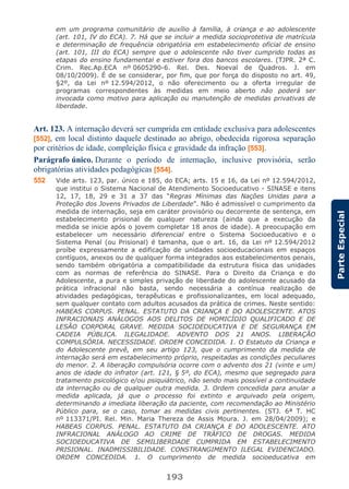 193
ParteEspecial
em um programa comunitário de auxílio à família, à criança e ao adolescente
(art. 101, IV do ECA). 7. Há que se incluir a medida socioprotetiva de matrícula
e determinação de frequência obrigatória em estabelecimento oficial de ensino
(art. 101, III do ECA) sempre que o adolescente não tiver cumprido todas as
etapas do ensino fundamental e estiver fora dos bancos escolares. (TJPR. 2ª C.
Crim. Rec.Ap.ECA nº 0605290-6. Rel. Des. Noeval de Quadros. J. em
08/10/2009). É de se considerar, por fim, que por força do disposto no art. 49,
§2º, da Lei nº 12.594/2012, o não oferecimento ou a oferta irregular de
programas correspondentes às medidas em meio aberto não poderá ser
invocada como motivo para aplicação ou manutenção de medidas privativas de
liberdade.
Art. 123. A internação deverá ser cumprida em entidade exclusiva para adolescentes
[552], em local distinto daquele destinado ao abrigo, obedecida rigorosa separação
por critérios de idade, compleição física e gravidade da infração [553].
Parágrafo único. Durante o período de internação, inclusive provisória, serão
obrigatórias atividades pedagógicas [554].
552 Vide arts. 123, par. único e 185, do ECA; arts. 15 e 16, da Lei nº 12.594/2012,
que institui o Sistema Nacional de Atendimento Socioeducativo - SINASE e itens
12, 17, 18, 29 e 31 a 37 das “Regras Mínimas das Nações Unidas para a
Proteção dos Jovens Privados de Liberdade”. Não é admissível o cumprimento da
medida de internação, seja em caráter provisório ou decorrente de sentença, em
estabelecimento prisional de qualquer natureza (ainda que a execução da
medida se inicie após o jovem completar 18 anos de idade). A preocupação em
estabelecer um necessário diferencial entre o Sistema Socioeducativo e o
Sistema Penal (ou Prisional) é tamanha, que o art. 16, da Lei nº 12.594/2012
proíbe expressamente a edificação de unidades socioeducacionais em espaços
contíguos, anexos ou de qualquer forma integrados aos estabelecimentos penais,
sendo também obrigatória a compatibilidade da estrutura física das unidades
com as normas de referência do SINASE. Para o Direito da Criança e do
Adolescente, a pura e simples privação de liberdade do adolescente acusado da
prática infracional não basta, sendo necessária a contínua realização de
atividades pedagógicas, terapêuticas e profissionalizantes, em local adequado,
sem qualquer contato com adultos acusados da prática de crimes. Neste sentido:
HABEAS CORPUS. PENAL. ESTATUTO DA CRIANÇA E DO ADOLESCENTE. ATOS
INFRACIONAIS ANÁLOGOS AOS DELITOS DE HOMICÍDIO QUALIFICADO E DE
LESÃO CORPORAL GRAVE. MEDIDA SOCIOEDUCATIVA E DE SEGURANÇA EM
CADEIA PÚBLICA. ILEGALIDADE. ADVENTO DOS 21 ANOS. LIBERAÇÃO
COMPULSÓRIA. NECESSIDADE. ORDEM CONCEDIDA. 1. O Estatuto da Criança e
do Adolescente prevê, em seu artigo 123, que o cumprimento da medida de
internação será em estabelecimento próprio, respeitadas as condições peculiares
do menor. 2. A liberação compulsória ocorre com o advento dos 21 (vinte e um)
anos de idade do infrator (art. 121, § 5º, do ECA), mesmo que segregado para
tratamento psicológico e/ou psiquiátrico, não sendo mais possível a continuidade
da internação ou de qualquer outra medida. 3. Ordem concedida para anular a
medida aplicada, já que o processo foi extinto e arquivado pela origem,
determinando a imediata liberação da paciente, com recomendação ao Ministério
Público para, se o caso, tomar as medidas civis pertinentes. (STJ. 6ª T. HC
nº 113371/PI. Rel. Min. Maria Thereza de Assis Moura. J. em 28/04/2009); e
HABEAS CORPUS. PENAL. ESTATUTO DA CRIANÇA E DO ADOLESCENTE. ATO
INFRACIONAL ANÁLOGO AO CRIME DE TRÁFICO DE DROGAS. MEDIDA
SOCIOEDUCATIVA DE SEMILIBERDADE CUMPRIDA EM ESTABELECIMENTO
PRISIONAL. INADMISSIBILIDADE. CONSTRANGIMENTO ILEGAL EVIDENCIADO.
ORDEM CONCEDIDA. 1. O cumprimento de medida socioeducativa em
 