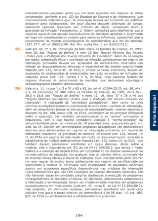 194
ParteEspecial
estabelecimento prisional, ainda que em local separado dos maiores de idade
condenados, contraria o art. 123 do Estatuto da Criança e do Adolescente, que
expressamente determina que: "A internação deverá ser cumprida em entidade
exclusiva para adolescentes, em local distinto daquele destinado ao abrigo,
obedecida rigorosa separação por critérios de idade, compleição física e
gravidade da infração." Precedentes. 2. Ordem concedida para determinar que o
Paciente aguarde em medida socioeducativa de liberdade assistida o surgimento
de vaga em estabelecimento próprio para menores infratores, compatível com o
cumprimento da medida socioeducativa de semiliberdade que lhe foi imposta.
(STJ. 5ª T. HC nº 180595/MG. Rel. Min. Lurita Vaz. J. em 03/02/2011).
553 Vide art. 40, nº 3, da Convenção da ONU sobre os Direitos da Criança, de 1989;
item 26, das “Regras de Beijing” e item 28 das “Regras Mínimas das Nações
Unidas para a Proteção dos Jovens Privados de Liberdade”. Além da separação
por idade, compleição física e gravidade da infração, adolescentes em regime de
internação provisória devem ser separados de adolescentes internados em
virtude do descumprimento reiterado e injustificável de medida anteriormente
imposta (art. 122, inciso III, do ECA) e, ambos os casos anteriores, devem ser
separados de adolescentes já sentenciados em razão da prática de infrações de
natureza grave (art. 122, incisos I e II, do ECA), pois estamos falando de
regimes diversos de cumprimento de medidas, que demandam abordagens
sociopedagógicas também diferenciadas.
554 Vide arts. 11, incisos I e II e 76 a 80 e 82, da Lei nº 12.594/2012; art. 40, nºs 1
e 4, da Convenção da ONU sobre os Direitos da Criança, de 1989; itens 26.1,
26.2 e 26.6 das “Regras de Beijing” e itens 12, 18, letra “b” e 38 a 46 das
“Regras Mínimas das Nações Unidas para a Proteção dos Jovens Privados de
Liberdade”. A realização de “atividades pedagógicas”, bem como de uma
contínua avaliação/tratamento psicossocial durante todo o período de internação,
além de obrigatórias (inclusive sob pena de responsabilidade, valendo observar o
disposto no art. 208, inciso VIII, do ECA), constituem-se no principal diferencial
entre a execução das medidas socioeducativas e as “penas” cominadas a
imputáveis, sem o que haverá verdadeira violação à “norma-princípio” da
inimputabilidade penal de menores de 18 (dezoito) anos, preconizada pelo art.
228, da CF. Devem ser contempladas propostas pedagógicas (de atendimento)
diversas para adolescentes em regime de internação provisória, em regime de
internação resultante da gravidade da conduta infracional (art. 122, incisos I e
II, do ECA) em regime de internação em razão do descumprimento reiterado e
injustificável de medida anteriormente imposta (art. 122, inciso III, do ECA), que
também devem permanecer recolhidos em locais diversos. Ainda sobre a
matéria, vide o disposto no art. 82, da Lei nº 12.594/2012, que obriga o Poder
Público a a inserção de adolescentes em cumprimento de medida socioeducativa
na rede pública de educação, em qualquer fase do período letivo, contemplando
as diversas faixas etárias e níveis de instrução. Esta inserção tanto pode ocorrer
na rede regular de ensino (para adolescentes em regime de semiliberdade ou
submetidos à medida de internação sem possibilidade de atividades externas)
quanto em programas específicos desenvolvidos nas unidades de internação
(para adolescentes que não têm condições de realizar atividades externas). Em
não havendo vagas em unidades próprias destinadas à execução de programas
correspondentes às medidas privativas de liberdade, adolescentes sentenciados
à internação e semiliberdade devem ser imediatamente inseridos em programas
socioeducativos em meio aberto (vide art. 49, inciso II, da Lei nº 12.594/2012),
não podendo, em nenhuma hipótese, permanecer recolhidos em repartições
policiais (nas quais o prazo máximo de permanência é de 05 dias - cf. art. 185,
§2º, do ECA) ou ser transferidos a estabelecimentos prisionais.
 