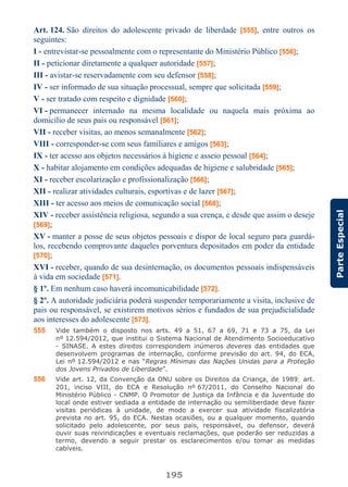 195
ParteEspecial
Art. 124. São direitos do adolescente privado de liberdade [555], entre outros os
seguintes:
I - entrevistar-se pessoalmente com o representante do Ministério Público [556];
II - peticionar diretamente a qualquer autoridade [557];
III - avistar-se reservadamente com seu defensor [558];
IV - ser informado de sua situação processual, sempre que solicitada [559];
V - ser tratado com respeito e dignidade [560];
VI - permanecer internado na mesma localidade ou naquela mais próxima ao
domicílio de seus pais ou responsável [561];
VII - receber visitas, ao menos semanalmente [562];
VIII - corresponder-se com seus familiares e amigos [563];
IX - ter acesso aos objetos necessários à higiene e asseio pessoal [564];
X - habitar alojamento em condições adequadas de higiene e salubridade [565];
XI - receber escolarização e profissionalização [566];
XII - realizar atividades culturais, esportivas e de lazer [567];
XIII - ter acesso aos meios de comunicação social [568];
XIV - receber assistência religiosa, segundo a sua crença, e desde que assim o deseje
[569];
XV - manter a posse de seus objetos pessoais e dispor de local seguro para guardá-
los, recebendo comprovante daqueles porventura depositados em poder da entidade
[570];
XVI - receber, quando de sua desinternação, os documentos pessoais indispensáveis
à vida em sociedade [571].
§ 1º. Em nenhum caso haverá incomunicabilidade [572].
§ 2º. A autoridade judiciária poderá suspender temporariamente a visita, inclusive de
pais ou responsável, se existirem motivos sérios e fundados de sua prejudicialidade
aos interesses do adolescente [573].
555 Vide também o disposto nos arts. 49 a 51, 67 a 69, 71 e 73 a 75, da Lei
nº 12.594/2012, que institui o Sistema Nacional de Atendimento Socioeducativo
- SINASE. A estes direitos correspondem inúmeros deveres das entidades que
desenvolvem programas de internação, conforme previsão do art. 94, do ECA,
Lei nº 12.594/2012 e nas “Regras Mínimas das Nações Unidas para a Proteção
dos Jovens Privados de Liberdade”.
556 Vide art. 12, da Convenção da ONU sobre os Direitos da Criança, de 1989; art.
201, inciso VIII, do ECA e Resolução nº 67/2011, do Conselho Nacional do
Ministério Público - CNMP. O Promotor de Justiça da Infância e da Juventude do
local onde estiver sediada a entidade de internação ou semiliberdade deve fazer
visitas periódicas à unidade, de modo a exercer sua atividade fiscalizatória
prevista no art. 95, do ECA. Nestas ocasiões, ou a qualquer momento, quando
solicitado pelo adolescente, por seus pais, responsável, ou defensor, deverá
ouvir suas reivindicações e eventuais reclamações, que poderão ser reduzidas a
termo, devendo a seguir prestar os esclarecimentos e/ou tomar as medidas
cabíveis.
 