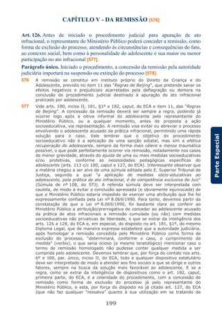 199
ParteEspecial
CAPÍTULO V - DA REMISSÃO [576]
Art. 126. Antes de iniciado o procedimento judicial para apuração de ato
infracional, o representante do Ministério Público poderá conceder a remissão, como
forma de exclusão do processo, atendendo às circunstâncias e consequências do fato,
ao contexto social, bem como à personalidade do adolescente e sua maior ou menor
participação no ato infracional [577].
Parágrafo único. Iniciado o procedimento, a concessão da remissão pela autoridade
judiciária importará na suspensão ou extinção do processo [578].
576 A remissão se constitui em instituto próprio do Direito da Criança e do
Adolescente, previsto no item 11 das “Regras de Beijing”, que pretende sanar os
efeitos negativos e prejudiciais acarretados pela deflagração ou demora na
conclusão do procedimento judicial destinado à apuração do ato infracional
praticado por adolescente.
577 Vide arts. 180, inciso II, 181, §1º e 182, caput, do ECA e item 11, das “Regras
de Beijing”. A concessão da remissão deverá ser sempre a regra, podendo já
ocorrer logo após a oitiva informal do adolescente pelo representante do
Ministério Público, ou a qualquer momento, antes de proposta a ação
socioeducativa, via representação. A remissão visa evitar ou abreviar o processo
envolvendo o adolescente acusado da prática infracional, permitindo uma rápida
solução para o caso. Vale lembrar que o objetivo do procedimento
socioeducativo não é a aplicação de uma sanção estatal, mas sim a efetiva
recuperação do adolescente, sempre da forma mais célere e menos traumática
possível, o que pode perfeitamente ocorrer via remissão, notadamente nos casos
de menor gravidade, através do ajuste de uma ou mais medidas socioeducativas
e/ou protetivas, conforme as necessidades pedagógicas específicas do
adolescente (arts. 113 c/c 100, caput e 127, do ECA). Interessante observar que
a matéria chegou a ser alvo de uma súmula editada pelo E. Superior Tribunal de
Justiça, segundo a qual "a aplicação de medidas sócio-educativas ao
adolescente, pela prática de ato infracional, é de competência exclusiva do Juiz"
(Súmula de nº 108, do STJ). A referida súmula deve ser interpretada com
cautela, de modo a evitar a conclusão apressada (e obviamente equivocada) de
que o Ministério Público estaria impedido de exercer uma atribuição que lhe foi
expressamente confiada pela Lei nº 8.069/1990. Para tanto, devemos partir da
constatação de que a Lei nº 8.069/1990, foi bastante clara ao conferir ao
Ministério Público a atribuição/prerrogativa de conceder ao adolescente acusado
da prática de atos infracionais a remissão cumulada (ou não) com medidas
socioeducativas não privativas de liberdade, o que se extrai da inteligência dos
arts. 126 a 128, do ECA e, em especial, do disposto no art. 181, §1º, do mesmo
Diploma Legal, que de maneira expressa estabelece que a autoridade judiciária,
após homologar a remissão concedida pelo Ministério Público como forma de
exclusão do processo, “determinará, conforme o caso, o cumprimento da
medida” (verbis), o que seria ocioso (e mesmo teratológico) mencionar caso o
termo de remissão homologado não pudesse conter qualquer medida a ser
cumprida pelo adolescente. Devemos lembrar que, por força do contido nos arts.
6º e 100, par. único, inciso II, do ECA, todo e qualquer dispositivo estatutário
deve ser interpretado de modo a atender aos fins sociais a que se dirige e outros
fatores, sempre na busca da solução mais favorável ao adolescente. E se a
regra, como se extrai da inteligência de dispositivos como o art. 182, caput,
primeira parte, do ECA, é a celeridade do procedimento, com a concessão de
remissão como forma de exclusão do processo já pelo representante do
Ministério Público, e esta, por força do disposto no já citado art. 127, do ECA
(que não faz qualquer “ressalva” quanto à sua utilização em se tratando de
 