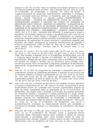 205
ParteEspecial
disposto no art. 99, do ECA). Sobre as medidas de proteção aplicáveis no caso
de violência doméstica contra a mulher, vide o disposto nos arts. 18 a 24, da Lei
nº 11.340/2006, de 07/08/2006, a chamada “Lei Maria da Penha”. A
criação/manutenção de programas especificamente destinados à orientação,
apoio e promoção social das famílias, se necessário, pode ser exigida pela via
judicial, valendo transcrever o seguinte aresto: ADMINISTRATIVO E
CONSTITUCIONAL - CRIANÇA OU ADOLESCENTE VÍTIMA DE VIOLÊNCIA -
REPRESENTAÇÃO VISANDO À INCLUSÃO DA FAMÍLIA NO PROGRAMA DE
ORIENTAÇÃO SÓCIO FAMILIAR - NEGATIVA DO MUNICÍPIO - ALEGAÇÃO DE AU-
SÊNCIA DE VAGA POR FALTA DE RECURSOS FINANCEIROS QUE NÃO PODE
SOBREPOR-SE ÀS GARANTIAS CONSTITUCIONAIS - AFRONTA AO PRINCÍPIO DA
SEPARAÇÃO DOS PODERES - INOCORRÊNCIA - GARANTIA CONSTITUCIONAL
(ARTS. 207, § 7º E 204) - RECURSO NÃO PROVIDO. É fundamental o direito à
assistência e à proteção integral da criança e do adolescente, bem como de sua
família, e por isso o Poder Público é obrigado a implementar os respectivos
programas mediante políticas públicas concretas e abrangentes de todos quantos
necessitarem. Os argumentos de ordem financeira e econômicas alegadas pelo
Município não podem sobrepor-se às garantias constitucionais de proteção à
criança e ao adolescente. (TJSC. 4ª Câm. Dir. Públ. Ap. nº. 2007.064617-5. Rel.
Jaime Ramos. Juiz Prolator: Francisco José R. de Oliveira Neto. J. em
18/11/2011).
583 Vide arts. 3º, incisos I, III e IV e 226, caput e §8º, da CF; arts. 23, par. único,
90, inciso I e 101, inciso IV, do ECA e arts. 23, §2º, inciso I, 24-A e 24-B, da
LOAS. Vide também o disposto na Lei nº 10.836/2004, de 09/01/2004, que cria
o Programa Bolsa Família, e Decreto nº 5.209/2004, de 17/09/2004, que a
regulamentou. Medida não por acaso relacionada como a providência primeira a
ser tomada em relação a famílias que se encontrem numa situação sócio-
econômica precária. Deve corresponder a programas específicos de atendimento,
desenvolvido fundamentalmente por órgãos públicos da área da assistência
social.
584 Vide art. 19, do ECA. Os programas de orientação e tratamento para pais e
responsáveis usuários de substâncias psicoativas, a exemplo do que ocorre com
os similares voltados a crianças e adolescentes (cf. art. 101, inciso VI, do ECA e
art. 227, §3º, inciso VII, da CF) devem ser desenvolvidos com recursos
orçamentários próprios do setor de saúde (cf. arts. 4º, caput e par. único, alínea
“d”, 90, §2º e 100, par. único, inciso III, do ECA).
585 Aqui, mais uma vez, a exemplo do que ocorre com medidas similares aplicáveis
a crianças e adolescentes (cf. art. 101, inciso V, do ECA), os programas a serem
desenvolvidos devem ser custeados com recursos orçamentários próprios do
setor de saúde, respeitando ainda as disposições da Lei nº 10.216/2001, de
06/04/2001, que dispõe sobre a proteção e os direitos das pessoas portadoras
de transtornos mentais e redireciona o modelo assistencial em saúde mental,
assim como trata das internações psiquiátricas involuntárias e voluntárias. Vide
também Portarias nºs 336/2002/GM, de 19/02/2002 e 245/2005/GM, de
17/02/2005, que dispõem sobre os Centros de Atenção Psicossocial - CAPs e art.
6º, inciso IV, da Lei nº 12.318/2010, de 26/08/2010, que prevê o
acompanhamento psicológico ou biopsicossocial sempre que constatada a
ocorrência de alienação parental e a necessidade de semelhante intervenção
estatal.
586 Vide arts. 90, inciso I e 100, par. único, incisos IX e X, do ECA e art. 52, par.
único, da Lei nº 12.594/2012. Os referidos cursos e programas devem
contemplar desde informações básicas sobre cuidados e higiene de crianças
recém-nascidas a orientações sobre como proceder diante de casos de
desinteresse pelos estudos, rebeldia e mesmo prática de atos infracionais por
adolescentes, tudo na perspectiva de fazer com que os pais e responsáveis
 