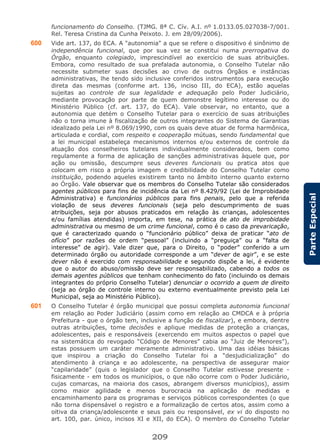 209
ParteEspecial
funcionamento do Conselho. (TJMG. 8ª C. Cív. A.I. nº 1.0133.05.027038-7/001.
Rel. Teresa Cristina da Cunha Peixoto. J. em 28/09/2006).
600 Vide art. 137, do ECA. A "autonomia" a que se refere o dispositivo é sinônimo de
independência funcional, que por sua vez se constitui numa prerrogativa do
Órgão, enquanto colegiado, imprescindível ao exercício de suas atribuições.
Embora, como resultado de sua prefalada autonomia, o Conselho Tutelar não
necessite submeter suas decisões ao crivo de outros Órgãos e instâncias
administrativas, lhe tendo sido inclusive conferidos instrumentos para execução
direta das mesmas (conforme art. 136, inciso III, do ECA), estão aquelas
sujeitas ao controle de sua legalidade e adequação pelo Poder Judiciário,
mediante provocação por parte de quem demonstre legítimo interesse ou do
Ministério Público (cf. art. 137, do ECA). Vale observar, no entanto, que a
autonomia que detém o Conselho Tutelar para o exercício de suas atribuições
não o torna imune à fiscalização de outros integrantes do Sistema de Garantias
idealizado pela Lei nº 8.069/1990, com os quais deve atuar de forma harmônica,
articulada e cordial, com respeito e cooperação mútuas, sendo fundamental que
a lei municipal estabeleça mecanismos internos e/ou externos de controle da
atuação dos conselheiros tutelares individualmente considerados, bem como
regulamente a forma de aplicação de sanções administrativas àquele que, por
ação ou omissão, descumpre seus deveres funcionais ou pratica atos que
colocam em risco a própria imagem e credibilidade do Conselho Tutelar como
instituição, podendo aqueles existirem tanto no âmbito interno quanto externo
ao Órgão. Vale observar que os membros do Conselho Tutelar são considerados
agentes públicos para fins de incidência da Lei nº 8.429/92 (Lei de Improbidade
Administrativa) e funcionários públicos para fins penais, pelo que a referida
violação de seus deveres funcionais (seja pelo descumprimento de suas
atribuições, seja por abusos praticados em relação às crianças, adolescentes
e/ou famílias atendidas) importa, em tese, na prática de ato de improbidade
administrativa ou mesmo de um crime funcional, como é o caso da prevaricação,
que é caracterizado quando o “funcionário público” deixa de praticar “ato de
ofício” por razões de ordem “pessoal” (incluindo a “preguiça” ou a “falta de
interesse” de agir). Vale dizer que, para o Direito, o “poder” conferido a um
determinado órgão ou autoridade corresponde a um “dever de agir”, e se este
dever não é exercido com responsabilidade e segundo dispõe a lei, é evidente
que o autor do abuso/omissão deve ser responsabilizado, cabendo a todos os
demais agentes públicos que tenham conhecimento do fato (incluindo os demais
integrantes do próprio Conselho Tutelar) denunciar o ocorrido a quem de direito
(seja ao órgão de controle interno ou externo eventualmente previsto pela Lei
Municipal, seja ao Ministério Público).
601 O Conselho Tutelar é órgão municipal que possui completa autonomia funcional
em relação ao Poder Judiciário (assim como em relação ao CMDCA e à própria
Prefeitura - que o órgão tem, inclusive a função de fiscalizar), e embora, dentre
outras atribuições, tome decisões e aplique medidas de proteção a crianças,
adolescentes, pais e responsáveis (exercendo em muitos aspectos o papel que
na sistemática do revogado “Código de Menores” cabia ao “Juiz de Menores”),
estas possuem um caráter meramente administrativo. Uma das idéias básicas
que inspirou a criação do Conselho Tutelar foi a “desjudicialização” do
atendimento à criança e ao adolescente, na perspectiva de assegurar maior
“capilaridade” (quis o legislador que o Conselho Tutelar estivesse presente -
fisicamente - em todos os municípios, o que não ocorre com o Poder Judiciário,
cujas comarcas, na maioria dos casos, abrangem diversos municípios), assim
como maior agilidade e menos burocracia na aplicação de medidas e
encaminhamento para os programas e serviços públicos correspondentes (o que
não torna dispensável o registro e a formalização de certos atos, assim como a
oitiva da criança/adolescente e seus pais ou responsável, ex vi do disposto no
art. 100, par. único, incisos XI e XII, do ECA). O membro do Conselho Tutelar
 