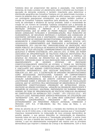 211
ParteEspecial
Tutelares deve ser proporcional não apenas à população, mas também à
demanda, de modo a prestar um atendimento célere e eficiente aos munícipes. A
apuração da demanda existente é também importante para determinar a
distribuição geográfica dos Conselhos Tutelares em um determinado município, o
mesmo se podendo dizer em relação a regiões de difícil acesso, que contem com
um contingente populacional considerável, que podem também justificar a
criação de Conselhos Tutelares específicos para atendê-las, mais uma vez em
nome da celeridade e eficiência do serviço prestado. Sobre a necessidade de
criação de um número de Conselhos Tutelares compatível com a demanda de
atendimento, já se pronunciou o STF: CRIANÇAS E ADOLESCENTES. DEVER DE
PROTEÇÃO INTEGRAL À INFÂNCIA E À JUVENTUDE. OBRIGAÇÃO
CONSTITUCIONAL QUE SE IMPÕE AO PODER PÚBLICO. CRIAÇÃO DE DOIS
NOVOS CONSELHOS TUTELARES E DISPONIBILIZAÇÃO, PELO MUNICÍPIO DE
FLORIANÓPOLIS, DE RECURSOS MATERIAIS E HUMANOS AOS CONSELHOS JÁ
EXISTENTES (SETORES ILHA E CONTINENTE). CONFIGURAÇÃO, NO CASO, DE
TÍPICA HIPÓTESE DE OMISSÃO INCONSTITUCIONAL IMPUTÁVEL AO MUNICÍPIO.
DESRESPEITO À CONSTITUIÇÃO PROVOCADO POR INÉRCIA ESTATAL (RTJ
183/818-819). COMPORTAMENTO QUE TRANSGRIDE A AUTORIDADE DA LEI
FUNDAMENTAL (RTJ 185/794-796). IMPOSSIBILIDADE DE INVOCAÇÃO, PELO
PODER PÚBLICO, DA CLÁUSULA DA RESERVA DO POSSÍVEL SEMPRE QUE PUDER
RESULTAR, DE SUA APLICAÇÃO, COMPROMETIMENTO DO NÚCLEO BÁSICO QUE
QUALIFICA O MÍNIMO EXISTENCIAL (RTJ 200/191-197). O PAPEL DO PODER
JUDICIÁRIO NA IMPLEMENTAÇÃO DE POLÍTICAS PÚBLICAS INSTITUÍDAS PELA
CONSTITUIÇÃO E NÃO EFETIVADAS PELO PODER PÚBLICO. A FÓRMULA DA
RESERVA DO POSSÍVEL NA PERSPECTIVA DA TEORIA DOS CUSTOS DOS
DIREITOS: IMPOSSIBILIDADE DE SUA INVOCAÇÃO PARA LEGITIMAR O INJUSTO
INADIMPLEMENTO DE DEVERES ESTATAIS DE PRESTAÇÃO
CONSTITUCIONALMENTE IMPOSTOS AO ESTADO. A TEORIA DA “RESTRIÇÃO
DAS RESTRIÇÕES” (OU DA “LIMITAÇÃO DAS LIMITAÇÕES”). CARÁTER COGENTE
E VINCULANTE DAS NORMAS CONSTITUCIONAIS, INCLUSIVE DAQUELAS DE
CONTEÚDO PROGRAMÁTICO, QUE VEICULAM DIRETRIZES DE POLÍTICAS
PÚBLICAS (CF, ART. 227). A COLMATAÇÃO DE OMISSÕES INCONSTITUCIONAIS
COMO NECESSIDADE INSTITUCIONAL FUNDADA EM COMPORTAMENTO
AFIRMATIVO DOS JUÍZES E TRIBUNAIS E DE QUE RESULTA UMA POSITIVA
CRIAÇÃO JURISPRUDENCIAL DO DIREITO CONTROLE JURISDICIONAL DE
LEGITIMIDADE SOBRE A OMISSÃO DO ESTADO: ATIVIDADE DE FISCALIZAÇÃO
JUDICIAL QUE SE JUSTIFICA PELA NECESSIDADE DE OBSERVÂNCIA DE CERTOS
PARÂMETROS CONSTITUCIONAIS (PROIBIÇÃO DE RETROCESSO SOCIAL,
PROTEÇÃO AO MÍNIMO EXISTENCIAL, VEDAÇÃO DA PROIBIÇÃO INSUFICIENTE E
PROIBIÇÃO DE EXCESSO). DOUTRINA. PRECEDENTES DO SUPREMO TRIBUNAL
FEDERAL EM TEMA DE IMPLEMENTAÇÃO DE POLÍTICAS PÚBLICAS DELINEADAS
NA CONSTITUIÇÃO DA REPÚBLICA (RTJ 174/687 - RTJ 175/1212-1213 - RTJ
199/1219-1220). POSSIBILIDADE JURÍDICO-PROCESSUAL DE UTILIZAÇÃO DAS
“ASTREINTES” (CPC, ART. 461, § 5º) COMO MEIO COERCITIVO INDIRETO.
DOUTRINA. JURISPRUDÊNCIA. PRECEDENTE DO STF. RECURSO
EXTRAORDINÁRIO DO MINISTÉRIO PÚBLICO ESTADUAL CONHECIDO E
PROVIDO. (STF. R.E. nº 488.208/SC. Rel. Min. Celso de Mello. J. em
01/07/2013).
604 Antes do advento da Lei nº 12.696/2012, o mandato dos membros do Conselho
Tutelar era de 03 (três) anos, e não havia previsão expressa que a “recondução”
importava necessariamente na instauração de novo processo democrático de
escolha popular, o que gerava distorções na interpretação do dispositivo,
havendo casos em que se promovia a “recondução automática” e outros (mais
comuns), em que a escolha dos membros do Conselho Tutelar ocorria pela via
indireta, o que era absolutamente incompatível até mesmo com os princípios
democráticos que inspiram o Estatuto da Criança e do Adolescente. Com a nova
 