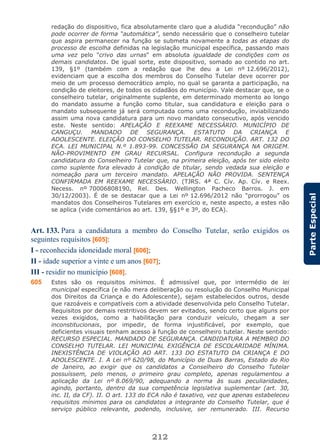212
ParteEspecial
redação do dispositivo, fica absolutamente claro que a aludida “recondução” não
pode ocorrer de forma “automática”, sendo necessário que o conselheiro tutelar
que aspira permanecer na função se submeta novamente a todas as etapas do
processo de escolha definidas na legislação municipal específica, passando mais
uma vez pelo "crivo das urnas" em absoluta igualdade de condições com os
demais candidatos. De igual sorte, este dispositivo, somado ao contido no art.
139, §1º (também com a redação que lhe deu a Lei nº 12.696/2012),
evidenciam que a escolha dos membros do Conselho Tutelar deve ocorrer por
meio de um processo democrático amplo, no qual se garanta a participação, na
condição de eleitores, de todos os cidadãos do município. Vale destacar que, se o
conselheiro tutelar, originalmente suplente, em determinado momento ao longo
do mandato assume a função como titular, sua candidatura e eleição para o
mandato subsequente já será computada como uma recondução, inviabilizando
assim uma nova candidatura para um novo mandato consecutivo, após vencido
este. Neste sentido: APELAÇÃO E REEXAME NECESSÁRIO. MUNICÍPIO DE
CANGUÇU. MANDADO DE SEGURANÇA. ESTATUTO DA CRIANÇA E
ADOLESCENTE. ELEIÇÃO DO CONSELHO TUTELAR. RECONDUÇÃO. ART. 132 DO
ECA. LEI MUNICIPAL N.º 1.893-99. CONCESSÃO DA SEGURANÇA NA ORIGEM.
NÃO-PROVIMENTO EM GRAU RECURSAL. Configura recondução a segunda
candidatura do Conselheiro Tutelar que, na primeira eleição, após ter sido eleito
como suplente fora elevado à condição de titular, sendo vedada sua eleição e
nomeação para um terceiro mandato. APELAÇÃO NÃO PROVIDA. SENTENÇA
CONFIRMADA EM REEXAME NECESSÁRIO. (TJRS. 4ª C. Cív. Ap. Cív. e Reex.
Necess. nº 70006808190, Rel. Des. Wellington Pacheco Barros. J. em
30/12/2003). É de se destacar que a Lei nº 12.696/2012 não “prorrogou” os
mandatos dos Conselheiros Tutelares em exercício e, neste aspecto, a estes não
se aplica (vide comentários ao art. 139, §§1º e 3º, do ECA).
Art. 133. Para a candidatura a membro do Conselho Tutelar, serão exigidos os
seguintes requisitos [605]:
I - reconhecida idoneidade moral [606];
II - idade superior a vinte e um anos [607];
III - residir no município [608].
605 Estes são os requisitos mínimos. É admissível que, por intermédio de lei
municipal específica (e não mera deliberação ou resolução do Conselho Municipal
dos Direitos da Criança e do Adolescente), sejam estabelecidos outros, desde
que razoáveis e compatíveis com a atividade desenvolvida pelo Conselho Tutelar.
Requisitos por demais restritivos devem ser evitados, sendo certo que alguns por
vezes exigidos, como a habilitação para conduzir veículo, chegam a ser
inconstitucionais, por impedir, de forma injustificável, por exemplo, que
deficientes visuais tenham acesso à função de conselheiro tutelar. Neste sentido:
RECURSO ESPECIAL. MANDADO DE SEGURANÇA. CANDIDATURA A MEMBRO DO
CONSELHO TUTELAR. LEI MUNICIPAL EXIGÊNCIA DE ESCOLARIDADE MÍNIMA.
INEXISTÊNCIA DE VIOLAÇÃO AO ART. 133 DO ESTATUTO DA CRIANÇA E DO
ADOLESCENTE. I. A Lei nº 620/98, do Município de Duas Barras, Estado do Rio
de Janeiro, ao exigir que os candidatos a Conselheiro do Conselho Tutelar
possuíssem, pelo menos, o primeiro grau completo, apenas regulamentou a
aplicação da Lei nº 8.069/90, adequando a norma às suas peculiaridades,
agindo, portanto, dentro da sua competência legislativa suplementar (art. 30,
inc. II, da CF). II. O art. 133 do ECA não é taxativo, vez que apenas estabeleceu
requisitos mínimos para os candidatos a integrante do Conselho Tutelar, que é
serviço público relevante, podendo, inclusive, ser remunerado. III. Recurso
 