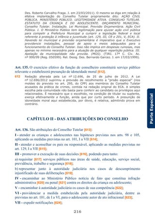 216
ParteEspecial
Des. Roberto Carvalho Fraga. J. em 23/03/2011). O mesmo se diga em relação à
efetiva implantação do Conselho Tutelar propriamente dito: AÇÃO CIVIL
PÚBLICA. MINISTÉRIO PÚBLICO. LEGITIMIDADE ATIVA. CONSELHO TUTELAR.
ESTATUTO DA CRIANÇA E DO ADOLESCENTE. ORÇAMENTO MUNICIPAL.
Conselho Tutelar. Instalação. Lei Municipal. Previsão Orçamentária. Ação Civil
Pública. I. O Ministério Público tem legitimação para ajuizar ação civil pública
para compelir a Prefeitura Municipal a cumprir a legislação federal e local
referente à proteção à infância e juventude (art. 129, III, CR e 201, V, ECA). II.
Havendo lei municipal e previsão orçamentária é imperativo que o Executivo
providencie instalações, pessoal de apoio e meios adequados para o
funcionamento do Conselho Tutelar. Isso não implica em despesas ruinosas, mas
apenas no mínimo necessário para a atuação de qualquer repartição pública. III.
Apelação da municipalidade não provida. (MGS). (TJRJ. 17ª C. Cív. Ac.
nº 999/99 (Reg. 050599). Rel. Desig. Des. Bernardo Garcez. J. em 17/03/1999).
Art. 135. O exercício efetivo da função de conselheiro constituirá serviço público
relevante e estabelecerá presunção de idoneidade moral [612].
612 Redação alterada pela Lei nº 12.696, de 25 de julho de 2012. A Lei
nº 12.696/2012 suprimiu a previsão de recolhimento a “prisão especial” (nos
moldes do previsto no art. 295, do CPP) aos membros do Conselho Tutelar
acusados da prática de crimes, contida na redação original do ECA. A simples
escolha pela comunidade não basta para conferir ao candidato os privilégios aqui
relacionados. É necessário que o escolhido, na condição de titular ou suplente,
exerça efetivamente a função, ainda que por curto período. A presunção de
idoneidade moral aqui estabelecida, por óbvio, é relativa, admitindo prova em
contrário.
CAPÍTULO II - DAS ATRIBUIÇÕES DO CONSELHO
Art. 136. São atribuições do Conselho Tutelar [613]:
I - atender as crianças e adolescentes nas hipóteses previstas nos arts. 98 e 105,
aplicando as medidas previstas no art. 101, I a VII [614];
II - atender e aconselhar os pais ou responsável, aplicando as medidas previstas no
art. 129, I a VII [615];
III - promover a execução de suas decisões [616], podendo para tanto:
a) requisitar [617] serviços públicos nas áreas de saúde, educação, serviço social,
previdência, trabalho e segurança [618];
b) representar junto à autoridade judiciária nos casos de descumprimento
injustificado de suas deliberações [619].
IV - encaminhar ao Ministério Público notícia de fato que constitua infração
administrativa [620] ou penal [621] contra os direitos da criança ou adolescente;
V - encaminhar à autoridade judiciária os casos de sua competência [622];
VI - providenciar a medida estabelecida pela autoridade judiciária, dentre as
previstas no art. 101, de I a VI, para o adolescente autor de ato infracional [623];
VII - expedir notificações [624];
 