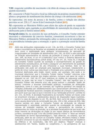 217
ParteEspecial
VIII - requisitar certidões de nascimento e de óbito de criança ou adolescente [625]
quando necessário;
IX - assessorar o Poder Executivo local na elaboração da proposta orçamentária para
planos e programas de atendimento dos direitos da criança e do adolescente [626];
X - representar, em nome da pessoa e da família, contra a violação dos direitos
previstos no art. 220, § 3º, inciso II da Constituição Federal [627];
XI - representar ao Ministério Público para efeito das ações de perda ou suspensão
do poder familiar, após esgotadas as possibilidades de manutenção da criança ou do
adolescente junto à família natural [628].
Parágrafo único. Se, no exercício de suas atribuições, o Conselho Tutelar entender
necessário o afastamento do convívio familiar, comunicará incontinenti o fato ao
Ministério Público, prestando-lhe informações sobre os motivos de tal entendimento
e as providências tomadas para a orientação, o apoio e a promoção social da família
[629].
613 Além das atribuições relacionadas no art. 136, do ECA, o Conselho Tutelar tem
ainda a incumbência de fiscalizar as entidades de atendimento (art. 95, do ECA),
bem como a legitimidade para deflagrar procedimentos de apuração de
irregularidade em entidades de atendimento (art. 191, do ECA) e para apuração
de infração administrativa às normas de proteção à criança e ao adolescente
(art. 194, do ECA). A Lei nº 12.594/2012 (que institui o Sistema Nacional de
Atendimento Socioeducativo) prevê ainda, em seu art. 20, inciso IV, a atuação
do Conselho Tutelar quando da avaliação e acompanhamento da gestão do
atendimento socioeducativo, de modo a assegurar um atendimento de qualidade
aos adolescentes autores de ato infracional e suas famílias. Este rol de
atribuições não pode ser ampliado pela legislação municipal, notadamente a
ponto de incluir outras que desvirtuam a finalidade e/ou subvertem a autonomia
funcional desfrutada pelo órgão. Assim sendo, por exemplo, não pode a lei
municipal determinar que o Conselho Tutelar realize “rondas” noturnas e/ou
outras atividades próprias dos órgãos policiais, inclusive sob pena de violar o
disposto no art. 144, da CF (que relaciona os órgãos de segurança pública,
dentre os quais não se inclui o Conselho Tutelar). Isto não significa que o
Conselho Tutelar não detenha e/ou não possa exercer o chamado “poder de
polícia” (inerente a diversas autoridades públicas, investidas de atribuições
específicas, como é o caso, por exemplo, da “vigilância sanitária” em relação às
infrações praticadas por estabelecimentos que comercializam alimentos) e/ou a
atribuição de fiscalizar possíveis violações de direitos de crianças e adolescentes,
por quem quer que seja (o que é inerente à sua “atribuição primeira”, contida no
art. 131, do ECA). A atividade fiscalizatória do Conselho Tutelar em locais onde
se encontram crianças e adolescentes decorre de disposições legais explícitas,
como é o caso do disposto no art. 95, do ECA, bem como de outras implícitas,
como aquela decorrente da combinação dos arts. 194 e 258, ambos do ECA. Não
haveria sentido em dotar o Conselho Tutelar da atribuição de oferecer
representação à autoridade judiciária quando da constatação de violação às
normas de proteção relativas ao acesso e permanência de crianças e
adolescentes em locais de diversão, se a atividade fiscalizatória de tais locais não
fosse inerente às atribuições do órgão (e por regras básicas de hermenêutica
jurídica, considera-se que “a lei não contém palavras inúteis” e “deve ser sempre
interpretada de forma lógica/teleológica”). Vale observar, no entanto, que tal
atribuição, além de ser comum ao Conselho Tutelar, Ministério Público e Poder
Judiciário (inclusive no que diz respeito à atuação do Comissariado de Vigilância
da Infância e da Juventude), não tem por objetivo “flagrar” crianças e
adolescentes em “bailes, boates ou congêneres...”, na perspectiva de sua
 