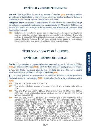 227
ParteEspecial
CAPÍTULO V - DOS IMPEDIMENTOS
Art. 140. São impedidos de servir no mesmo Conselho [635] marido e mulher,
ascendentes e descendentes, sogro e genro ou nora, irmãos, cunhados, durante o
cunhadio, tio e sobrinho, padrasto ou madrasta e enteado.
Parágrafo único. Estende-se o impedimento do conselheiro, na forma deste artigo,
em relação à autoridade judiciária e ao representante do Ministério Público com
atuação na Justiça da Infância e da Juventude, em exercício na Comarca, Foro
Regional ou Distrital.
635 Nada impede, entretanto, que as pessoas aqui relacionadas sejam candidatas no
mesmo pleito (até porque nada garante que serão todas eleitas). O que não
poderão é, caso obtenham votos suficientes, servir (atuar de maneira efetiva) no
mesmo Conselho Tutelar. Em tal caso, deverá tomar posse o mais votado,
ficando os demais, pela ordem de votação, como seus suplentes.
TÍTULO VI - DO ACESSO À JUSTIÇA
CAPÍTULO I - DISPOSIÇÕES GERAIS
Art. 141. É garantido o acesso de toda criança ou adolescente à Defensoria Pública
[636], ao Ministério Público [637] e ao Poder Judiciário, por qualquer de seus órgãos.
§ 1º. A assistência judiciária gratuita será prestada aos que dela necessitarem,
através de defensor público ou advogado nomeado [638].
§ 2º. As ações judiciais da competência da justiça da Infância e da Juventude são
isentas de custas e emolumentos [639], ressalvada a hipótese de litigância de má fé
[640].
636 Vide art. 134, da CF e art. 206, do ECA.
637 Vide art. 201, do ECA, notadamente seus incisos III, V e, acima de tudo, VIII, do
ECA.
638 Vide arts. 5º, inciso LXXIV e 134, da CF; arts.111, inciso III, 159, 206 e 207, do
ECA, bem como disposições gerais contidas na Lei nº 1.060/1950 (Lei da
Assistência Judiciária).
639 Vide art. 198, inciso I, do ECA. Vale observar que o STJ reconheceu que a
isenção de custas e emolumentos visa beneficiar apenas crianças e adolescentes,
na qualidade de autores ou requeridos, não sendo extensível aos demais sujeitos
processuais que eventualmente figurem no feito: PROCESSUAL CIVIL.
ADMINISTRATIVO. ESTATUTO DA CRIANÇA E DO ADOLESCENTE (LEI
Nº 8.069/90). INFRAÇÃO. APELAÇÃO DESERTA. ISENÇÃO DE CUSTAS E
EMOLUMENTOS. PESSOA JURÍDICA DE DIREITO PRIVADO. IMPOSSIBILIDADE.
ARTIGO 198, I, DO ESTATUTO. REGRA DIRIGIDA A CRIANÇAS E
ADOLESCENTES. DIVERGÊNCIA INDEMONSTRADA. 1. A isenção de custas e
emolumentos, prevista na Lei 8.069//90 (Estatuto da Criança e do Adolescente),
deferida às crianças e adolescentes, na qualidade de autoras ou rés, nas
demandas ajuizadas perante a Justiça da Infância e Juventude, não é extensível
 