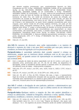228
ParteEspecial
aos demais sujeitos processuais, que, eventualmente figurem no feito.
Precedentes do STJ: R.Esp. 1040944/RJ, PRIMEIRA TURMA, DJ de 15/05/2008;
Ag.Rg. no Ag. 955.493/RJ, PRIMEIRA TURMA, DJ de 05/06/2008; R.Esp.
995.038/RJ, SEGUNDA TURMA, DJ de 22/04/2008; e R.Esp. 701969/ES,
SEGUNDA TURMA, DJ 22/03/2006. 2. In casu, trata-se de procedimento iniciado
perante o Juízo da Vara de Família, da Infância, da Juventude e do Idoso da
Comarca de Cabo Frio, em razão da lavratura de autos de infração, por
Comissário do Juizado de Menores da Comarca de Cabo Frio-RJ, em face de
empresa de entretenimento, com fulcro no art. 258, da Lei 8.069/90 - Estatuto
da Criança e do Adolescente, os quais foram julgados procedentes pelo Juízo
singular, para aplicar multa de 20 (vinte) salários mínimos, em cada um dos
referidos autos, consoante sentença de fls. 21/23. 3. A admissão do Recurso
Especial pela alínea "c" exige a comprovação do dissídio na forma prevista pelo
RISTJ, com a demonstração das circunstâncias que assemelham os casos
confrontados, não bastando, para tanto, a simples transcrição das ementas dos
paradigmas. Precedente desta Corte: Ag.Rg. no EREsp. 554.402/RS, CORTE
ESPECIAL, DJ 01/08/2006. 4. Recurso Especial parcialmente conhecido e, nesta
parte, desprovido. (STJ. 1ª T. R.Esp. nº 983250/RJ. Rel. Min. Luiz Fux. J. em
19/03/2009).
640 Vide art. 17, do CPC.
Art. 142. Os menores de dezesseis anos serão representados e os maiores de
dezesseis e menores de vinte e um anos [641] assistidos por seus pais, tutores ou
curadores, na forma da legislação civil ou processual [642].
Parágrafo único. A autoridade judiciária dará curador especial à criança ou
adolescente, sempre que os interesses destes colidirem com os de seus pais ou
responsável [643], ou quando carecer de representação ou assistência legal, ainda
que eventual [644].
641 Com a redução da idade da plena capacidade civil de 21 (vinte e um) para 18
(dezoito) anos, promovida pelo art. 5º, do CC de 2002, tal dispositivo foi
derrogado, sendo a assistência devida apenas a pessoas entre 16 (dezesseis) e
18 (dezoito) anos de idade - relativamente incapazes.
642 Vide arts. 8º e 9º, inciso I, do CPC; arts. 1634, inciso V, 1692 e 1747, inciso I,
do CC.
643 Vide art. 9º, inciso I, do CPC; art. 33 do CPP e art. 1692, do CC.
644 Vide art. 33, §2º, in fine, do ECA. Embora não seja, a rigor, o representante
legal da criança ou adolescente colocado sob sua guarda, o guardião pode ser
nomeado para representá-lo ou assisti-lo para prática de determinados atos da
vida civil, inclusive para fins de representação processual.
Art. 143. É vedada a divulgação de atos judiciais, policiais e administrativos que
digam respeito a crianças e adolescentes a que se atribua autoria de ato infracional
[645].
Parágrafo único. Qualquer notícia a respeito do fato não poderá identificar a
criança ou adolescente, vedando-se fotografia, referência a nome, apelido, filiação,
parentesco, residência e, inclusive, iniciais do nome e sobrenome [646].
645 Vide art. 5º, inciso LX, da CF; arts. 17, 18 e 247, do ECA e art. 155, do CPC.
Vide também itens 8.1, 21.1 e 21.2 das “Regras de Beijing”, dos quais vale
destacar: “21.1. Os registros de jovens infratores serão de caráter estritamente
 