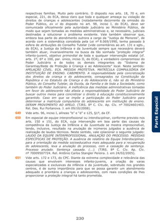 230
ParteEspecial
respectivas famílias. Muito pelo contrário. O disposto nos arts. 18, 70 e, em
especial, 221, do ECA, deixa claro que toda e qualquer ameaça ou violação de
direitos de crianças e adolescentes (notadamente decorrente da omissão do
Poder Público, ex vi do disposto no art. 98, inciso I, do ECA), deve ser
comunicada oficialmente pela autoridade judiciário ao Ministério Público, de
modo que sejam tomadas as medidas administrativas e, se necessário, judiciais
destinadas a solucionar o problema existente. Vale também observar que,
embora boa parte do atendimento outrora a cargo da “Justiça de Menores”, de
acordo com a sistemática concebida pela Lei nº 8.069/1990, tenha passado à
esfera de atribuições do Conselho Tutelar (vide comentários ao art. 131 e sgts.,
do ECA), a Justiça da Infância e da Juventude sempre que necessário deverá
também atuar, invariavelmente na busca da tão sonhada “proteção integral”
infanto-juvenil, objetivo primordial de toda e qualquer intervenção estatal (cf.
arts. 1º; 6º e 100, par. único, inciso II, do ECA), e verdadeiro compromisso do
Poder Judiciário e de todos os demais integrantes do “Sistema de
Garantias/Rede de Proteção à Criança e ao Adolescente” local. Neste sentido:
APELAÇÃO CÍVEL. ECA. MEDIDA PROTETIVA. MATRÍCULA COMPULSÓRIA EM
INSTITUIÇÃO DE ENSINO. CABIMENTO. A responsabilidade pela concretização
dos direitos da criança e do adolescente, consagrados na Constituição da
República e no Estatuto da Criança e do Adolescente é, não só do Ministério
Público, do Conselho Tutelar, da Escola, da Família e de toda a Sociedade, como
também do Poder Judiciário. A ineficiência das medidas administrativas tomadas
em favor do adolescente não afasta a responsabilidade do Poder Judiciário de
buscar outros meios para concretizar o direito à educação constitucionalmente
garantido. Caso em que se impõe a participação do Poder Judiciário para
determinar a matrícula compulsória do adolescente em instituição de ensino.
DERAM PROVIMENTO AO APELO. (TJRS. 8ª C. Cív. Ap. Cív. nº 70024601403.
Rel. Des. Rui Portanova. J. em 09/10/2008).
649 Vide arts. 96, inciso I, alíneas “b” e “d” e 125, §1º, da CF.
650 Em especial de equipe interprofissional ou interdisciplinar, conforme previsto nos
arts. 150 e 151, do ECA, cuja intervenção em boa parte das causas de
competência da Justiça da Infância e da Juventude se mostra imprescindível,
tendo, inclusive, resultado na anulação de inúmeros julgados a ausência de
realização de laudos técnicos. Neste sentido, vale colacionar o seguinte julgado:
LAUDO DA EQUIPE INTERPROFISSIONAL. ANULAÇÃO DO PROCESSO. MEDIDAS
ESPECÍFICAS DE PROTEÇÃO. A ausência de relatório da Equipe Interdisciplinar,
para a orientação da medida socioeducativa mais adequada para a recuperação
do adolescente, leva a anulação do processo, com a cassação da sentença.
Processo anulado. Sentença cassada. (...). (TJRS. 8ª C. Cív. Ap. Cív.
nº 70009507724. Rel. Antônio Carlos Stangler Pereira. J. em 24/02/2005).
651 Vide arts. 172 e 173, do CPC. Diante da extrema complexidade e relevância das
causas que envolvem interesses infanto-juvenis, a criação de varas
especializadas e exclusivas da infância e da juventude, sobretudo nos grandes
centros, é de suma importância para que se possa garantir um atendimento
adequado e prioritário a crianças e adolescentes, com reais condições de lhes
proporcionar a proteção integral há tanto prometida.
 