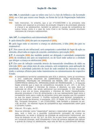 231
ParteEspecial
Seção II - Do Juiz
Art. 146. A autoridade a que se refere esta Lei é o Juiz da Infância e da Juventude
[652], ou o Juiz que exerce essa função, na forma da Lei de Organização Judiciária
local.
652 Vale mencionar, no entanto, que a Lei nº 8.069/1990 e os princípios nela
contidos (em especial os princípios da proteção integral e da prioridade absoluta
à criança e ao adolescente), também se aplicam a causas da competência de
outros Juízos, como é o caso do Juízo Cível e de Família, quando envolvam
interesses de crianças e adolescentes.
Art. 147. A competência será determinada [653]:
I - pelo domicílio [654] dos pais ou responsável [655];
II - pelo lugar onde se encontre a criança ou adolescente, à falta [656] dos pais ou
responsável.
§ 1º. Nos casos de ato infracional, será competente a autoridade do lugar da ação ou
omissão, observadas as regras de conexão, continência e prevenção [657].
§ 2º. A execução [658] das medidas poderá ser delegada à autoridade competente
[659] da residência dos pais ou responsável, ou do local onde sediar-se a entidade
que abrigar a criança ou adolescente [660].
§ 3º. Em caso de infração cometida através da transmissão simultânea de rádio ou
televisão [661], que atinja mais de uma comarca, será competente, para aplicação da
penalidade, a autoridade judiciária do local da sede estadual da emissora ou rede,
tendo a sentença eficácia para todas transmissoras ou retransmissoras do respectivo
Estado.
653 A competência territorial estabelecida pelo ECA é absoluta, como já reconheceu
o STJ: CONFLITO POSITIVO DE COMPETÊNCIA. AÇÃO REVISIONAL DE
ALIMENTOS. PROTEÇÃO DO INTERESSE DO MENOR. ART. 147, I, DO ECA.
COMPETÊNCIA ABSOLUTA. IMPOSSIBILIDADE DE PRORROGAÇÃO. 1. A Segunda
Seção entende que a regra de competência insculpida no art. 147, I, do ECA,
que visa a proteger o interesse da criança, é absoluta, ou seja, deve ser
declarada de ofício, não sendo admissível sua prorrogação. 2. Em discussões
como a que ora se trava, prepondera o interesse do menor hipossuficiente,
devendo prevalecer o foro do alimentando e de sua representante legal como o
competente tanto para a ação de alimentos como para aquelas que lhe sucedam
ou que lhe sejam conexas. 3. Conflito conhecido para declarar competente o
Juízo de Direito de Arneiroz, o suscitante. (STJ. 2ª Seção. CC nº 102849/CE. Rel.
Min. Fernando Gonçalves. J. em 27/05/2009). Vide também o disposto no art.
138, do ECA - as mesmas regras de competência aqui estabelecidas valem para
o Conselho Tutelar.
654 Vide art. 70 e sgts., do CC.
655 Deve-se entender como “responsável” apenas o responsável legal, que além dos
pais, será o tutor ou o guardião (judicialmente nomeado) da criança ou
adolescente, ou ainda o dirigente da entidade de acolhimento institucional, por
força do disposto no art. 92, §1º, do ECA. Se os pais forem separados, vivendo
em comarcas diversas, será competente o Juízo da comarca daquele que detiver
a guarda da criança ou adolescente, seja esta de fato ou judicialmente definida.
 