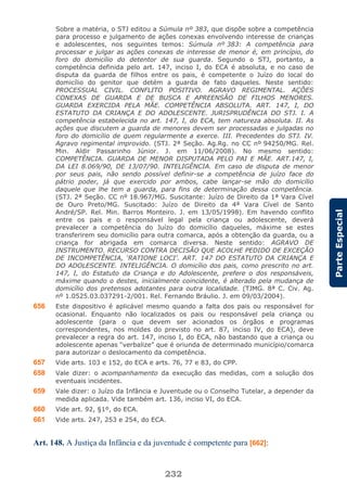 232
ParteEspecial
Sobre a matéria, o STJ editou a Súmula nº 383, que dispõe sobre a competência
para processo e julgamento de ações conexas envolvendo interesse de crianças
e adolescentes, nos seguintes temos: Súmula nº 383: A competência para
processar e julgar as ações conexas de interesse de menor é, em princípio, do
foro do domicílio do detentor de sua guarda. Segundo o STJ, portanto, a
competência definida pelo art. 147, inciso I, do ECA é absoluta, e no caso de
disputa da guarda de filhos entre os pais, é competente o Juízo do local do
domicílio do genitor que detém a guarda de fato daqueles. Neste sentido:
PROCESSUAL CIVIL. CONFLITO POSITIVO. AGRAVO REGIMENTAL. AÇÕES
CONEXAS DE GUARDA E DE BUSCA E APREENSÃO DE FILHOS MENORES.
GUARDA EXERCIDA PELA MÃE. COMPETÊNCIA ABSOLUTA. ART. 147, I, DO
ESTATUTO DA CRIANÇA E DO ADOLESCENTE. JURISPRUDÊNCIA DO STJ. I. A
competência estabelecida no art. 147, I, do ECA, tem natureza absoluta. II. As
ações que discutem a guarda de menores devem ser processadas e julgadas no
foro do domicílio de quem regularmente a exerce. III. Precedentes do STJ. IV.
Agravo regimental improvido. (STJ. 2ª Seção. Ag.Rg. no CC nº 94250/MG. Rel.
Min. Aldir Passarinho Júnior. J. em 11/06/2008). No mesmo sentido:
COMPETÊNCIA. GUARDA DE MENOR DISPUTADA PELO PAI E MÃE. ART.147, I,
DA LEI 8.069/90, DE 13/07/90. INTELIGÊNCIA. Em caso de disputa de menor
por seus pais, não sendo possível definir-se a competência de juízo face do
pátrio poder, já que exercido por ambos, cabe lançar-se mão do domicílio
daquele que lhe tem a guarda, para fins de determinação dessa competência.
(STJ. 2ª Seção. CC nº 18.967/MG. Suscitante: Juízo de Direito da 1ª Vara Cível
de Ouro Preto/MG. Suscitado: Juízo de Direito da 4ª Vara Cível de Santo
André/SP. Rel. Min. Barros Monteiro. J. em 13/05/1998). Em havendo conflito
entre os pais e o responsável legal pela criança ou adolescente, deverá
prevalecer a competência do Juízo do domicílio daqueles, máxime se estes
transferirem seu domicílio para outra comarca, após a obtenção da guarda, ou a
criança for abrigada em comarca diversa. Neste sentido: AGRAVO DE
INSTRUMENTO. RECURSO CONTRA DECISÃO QUE ACOLHE PEDIDO DE EXCEÇÃO
DE INCOMPETÊNCIA, ‘RATIONE LOCI’. ART. 147 DO ESTATUTO DA CRIANÇA E
DO ADOLESCENTE. INTELIGÊNCIA. O domicílio dos pais, como prescrito no art.
147, I, do Estatuto da Criança e do Adolescente, prefere o dos responsáveis,
máxime quando o destes, inicialmente coincidente, é alterado pela mudança de
domicílio dos pretensos adotantes para outra localidade. (TJMG. 8ª C. Civ. Ag.
nº 1.0525.03.037291-2/001. Rel. Fernando Bráulio. J. em 09/03/2004).
656 Este dispositivo é aplicável mesmo quando a falta dos pais ou responsável for
ocasional. Enquanto não localizados os pais ou responsável pela criança ou
adolescente (para o que devem ser acionados os órgãos e programas
correspondentes, nos moldes do previsto no art. 87, inciso IV, do ECA), deve
prevalecer a regra do art. 147, inciso I, do ECA, não bastando que a criança ou
adolescente apenas “verbalize” que é oriunda de determinado município/comarca
para autorizar o deslocamento da competência.
657 Vide arts. 103 e 152, do ECA e arts. 76, 77 e 83, do CPP.
658 Vale dizer: o acompanhamento da execução das medidas, com a solução dos
eventuais incidentes.
659 Vale dizer: o Juízo da Infância e Juventude ou o Conselho Tutelar, a depender da
medida aplicada. Vide também art. 136, inciso VI, do ECA.
660 Vide art. 92, §1º, do ECA.
661 Vide arts. 247, 253 e 254, do ECA.
Art. 148. A Justiça da Infância e da juventude é competente para [662]:
 
