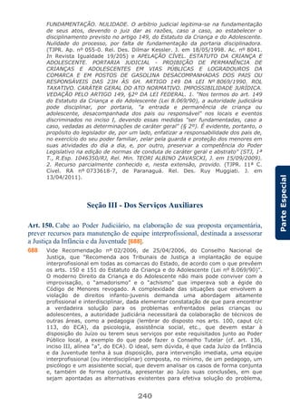 240
ParteEspecial
FUNDAMENTAÇÃO. NULIDADE. O arbítrio judicial legitima-se na fundamentação
de seus atos, devendo o juiz dar as razões, caso a caso, ao estabelecer o
disciplinamento previsto no artigo 149, do Estatuto da Criança e do Adolescente.
Nulidade do processo, por falta de fundamentação da portaria disciplinadora.
(TJPR. Ap. nº 055-0. Rel. Des. Dilmar Kessler. J. em 18/05/1998. Ac. nº 8041.
In Revista Igualdade 19/205) e APELAÇÃO CÍVEL. ESTATUTO DA CRIANÇA E
ADOLESCENTE. PORTARIA JUDICIAL - PROIBIÇÃO DE PERMANÊNCIA DE
CRIANÇAS E ADOLESCENTES EM VIAS PÚBLICAS E LOGRADOUROS DA
COMARCA E EM POSTOS DE GASOLINA DESACOMPANHADAS DOS PAIS OU
RESPONSÁVEIS DAS 23H ÀS 6H. ARTIGO 149 DA LEI Nº 8069/1990. ROL
TAXATIVO. CARÁTER GERAL DO ATO NORMATIVO. IMPOSSIBILIDADE JURÍDICA.
VEDAÇÃO PELO ARTIGO 149, §2º DA LEI FEDERAL. 1. "Nos termos do art. 149
do Estatuto da Criança e do Adolescente (Lei 8.069/90), a autoridade judiciária
pode disciplinar, por portaria, "a entrada e permanência de criança ou
adolescente, desacompanhada dos pais ou responsável" nos locais e eventos
discriminados no inciso I, devendo essas medidas "ser fundamentadas, caso a
caso, vedadas as determinações de caráter geral" (§ 2º). É evidente, portanto, o
propósito do legislador de, por um lado, enfatizar a responsabilidade dos pais de,
no exercício do seu poder familiar, zelar pela guarda e proteção dos menores em
suas atividades do dia a dia, e, por outro, preservar a competência do Poder
Legislativo na edição de normas de conduta de caráter geral e abstrato" (STJ, 1ª
T., R.Esp. 1046350/RJ, Rel. Min. TEORI ALBINO ZAVASCKI, J. em 15/09/2009).
2. Recurso parcialmente conhecido e, nesta extensão, provido. (TJPR. 11ª C.
Cível. RA nº 0733618-7, de Paranaguá. Rel. Des. Ruy Muggiati. J. em
13/04/2011).
Seção III - Dos Serviços Auxiliares
Art. 150. Cabe ao Poder Judiciário, na elaboração de sua proposta orçamentária,
prever recursos para manutenção de equipe interprofissional, destinada a assessorar
a Justiça da Infância e da Juventude [688].
688 Vide Recomendação nº 02/2006, de 25/04/2006, do Conselho Nacional de
Justiça, que “Recomenda aos Tribunais de Justiça a implantação de equipe
interprofissional em todas as comarcas do Estado, de acordo com o que prevêem
os arts. 150 e 151 do Estatuto da Criança e do Adolescente (Lei nº 8.069/90)”.
O moderno Direito da Criança e do Adolescente não mais pode conviver com a
improvisação, o “amadorismo” e o “achismo” que imperava sob a égide do
Código de Menores revogado. A complexidade das situações que envolvem a
violação de direitos infanto-juvenis demanda uma abordagem altamente
profissional e interdisciplinar, dada elementar constatação de que para encontrar
a verdadeira solução para os problemas enfrentados pelas crianças ou
adolescentes, a autoridade judiciária necessitará da colaboração de técnicos de
outras áreas, como a pedagogia (lembrar do disposto nos arts. 100, caput c/c
113, do ECA), da psicologia, assistência social, etc., que devem estar à
disposição do Juízo ou terem seus serviços por este requisitados junto ao Poder
Público local, a exemplo do que pode fazer o Conselho Tutelar (cf. art. 136,
inciso III, alínea “a”, do ECA). O ideal, sem dúvida, é que cada Juízo da Infância
e da Juventude tenha à sua disposição, para intervenção imediata, uma equipe
interprofissional (ou interdisciplinar) composta, no mínimo, de um pedagogo, um
psicólogo e um assistente social, que devem analisar os casos de forma conjunta
e, também de forma conjunta, apresentar ao Juízo suas conclusões, em que
sejam apontadas as alternativas existentes para efetiva solução do problema,
 