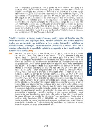 241
ParteEspecial
com a respectiva justificativa, sob o ponto de vista técnico. Daí porque o
Estatuto prevê, de maneira expressa, que o Poder Judiciário tem o dever de
colocar à disposição dos Juizados da Infância e da Juventude a aludida equipe
interprofissional, para o que deverá alocar recursos orçamentários próprios, com
a prioridade absoluta preconizada pelo art. 4º, caput e par. único, do ECA e art.
227, caput, da CF. A necessidade da intervenção de tais profissionais, a serviço
do Juízo ou requisitados junto à municipalidade não pode ser suprida (ou
substituída) pela singela realização de sindicâncias a cargo de órgãos que não
tem habilitação técnica e/ou qualificação profissional (como oficiais de justiça,
comissários de vigilância/agentes de proteção da infância e da juventude e
outros serventuários), muito menos quando sequer vinculados ou subordinados
à autoridade judiciária (como é o caso do Conselho Tutelar). Sobre a matéria,
vide também item 22, das “Regras de Beijing”.
Art. 151. Compete à equipe interprofissional, dentre outras atribuições que lhe
forem reservadas pela legislação local, fornecer subsídios por escrito, mediante
laudos, ou verbalmente, na audiência, e bem assim desenvolver trabalhos de
aconselhamento, orientação, encaminhamento, prevenção e outros, tudo sob a
imediata subordinação à autoridade judiciária, assegurada a livre manifestação do
ponto de vista técnico [689].
689 Vide arts. 19, §1º; 28, §§1º, 4º e 6º; 46, §4º; 50, §§1º, 3º e 4º; 51, §3º, inciso
III; 93, par. único; 100, caput e par. único; 112, §1º, primeira e segunda
figuras; 113; 161, §1º; 162, §1º; 167; 186, caput, §§2º e 4º e 197-C, todos do
ECA. As avaliações interprofissionais realizadas pela equipe técnica a serviço da
Justiça da Infância e da Juventude se assemelham às “perícias” previstas pelas
leis processuais Civil e Penal, porém têm um objetivo muito mais abrangente,
pois devem - a exemplo de toda e qualquer intervenção estatal em matéria de
infância e juventude (por força do disposto nos arts. 1º; 6º e 100, par. único,
inciso II, do ECA) - estar comprometidas com a “proteção integral” infanto-
juvenil, razão pela qual é prevista a articulação entre os técnicos do Poder
Judiciário e outros a serviço do município (como nos arts. 50, §§3º e 4º e 88,
incisos V e VI, do ECA). Os relatórios apresentados não devem ser meramente
“descritivos”, as sim devem explicitar as alternativas disponíveis (ou desejáveis)
para efetiva solução do problema enfrentado pela criança, adolescente e/ou
família atendidos. As partes/interessados poderão apresentar quesitos a serem
respondidos pela equipe técnica, inclusive para que sejam esclarecidos pontos
que tenham ficado obscuros no relatório, que deve ser o mais completo possível.
A autoridade judiciária não está obrigada a acatar as sugestões e conclusões da
equipe interprofissional, porém, se entender de modo diverso, deverá buscar
argumentos e subsídios - também técnicos (e não apenas jurídicos) - para
fundamentar sua decisão. Por outro lado, não poderá o Juiz intervir no trabalho
da equipe técnica, no sentido de “direcionar” suas conclusões. Ainda sobre a
matéria, vide Resolução CFP nº 010/2010, de 29/06/2010, que institui a
regulamentação da escuta psicológica de crianças e adolescentes envolvidos em
situação de violência, na “rede de proteção” (aplicável, por analogia, a outras
situações em que tal oitiva se faz necessária).
 