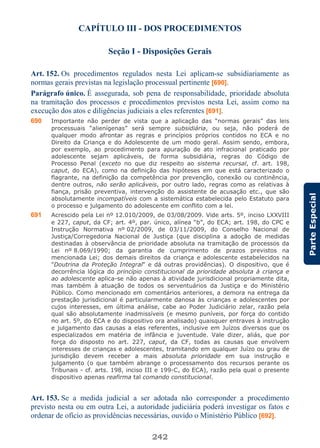 242
ParteEspecial
CAPÍTULO III - DOS PROCEDIMENTOS
Seção I - Disposições Gerais
Art. 152. Os procedimentos regulados nesta Lei aplicam-se subsidiariamente as
normas gerais previstas na legislação processual pertinente [690].
Parágrafo único. É assegurada, sob pena de responsabilidade, prioridade absoluta
na tramitação dos processos e procedimentos previstos nesta Lei, assim como na
execução dos atos e diligências judiciais a eles referentes [691].
690 Importante não perder de vista que a aplicação das “normas gerais” das leis
processuais “alienígenas” será sempre subsidiária, ou seja, não poderá de
qualquer modo afrontar as regras e princípios próprios contidos no ECA e no
Direito da Criança e do Adolescente de um modo geral. Assim sendo, embora,
por exemplo, ao procedimento para apuração de ato infracional praticado por
adolescente sejam aplicáveis, de forma subsidiária, regras do Código de
Processo Penal (exceto no que diz respeito ao sistema recursal, cf. art. 198,
caput, do ECA), como na definição das hipóteses em que está caracterizado o
flagrante, na definição da competência por prevenção, conexão ou continência,
dentre outros, não serão aplicáveis, por outro lado, regras como as relativas à
fiança, prisão preventiva, intervenção do assistente de acusação etc., que são
absolutamente incompatíveis com a sistemática estabelecida pelo Estatuto para
o processo e julgamento do adolescente em conflito com a lei.
691 Acrescido pela Lei nº 12.010/2009, de 03/08/2009. Vide arts. 5º, inciso LXXVIII
e 227, caput, da CF; art. 4º, par. único, alínea “b”, do ECA; art. 198, do CPC e
Instrução Normativa nº 02/2009, de 03/11/2009, do Conselho Nacional de
Justiça/Corregedoria Nacional de Justiça (que disciplina a adoção de medidas
destinadas à observância de prioridade absoluta na tramitação de processos da
Lei nº 8.069/1990; da garantia de cumprimento de prazos previstos na
mencionada Lei; dos demais direitos da criança e adolescente estabelecidos na
"Doutrina da Proteção Integral" e dá outras providências). O dispositivo, que é
decorrência lógica do princípio constitucional da prioridade absoluta à criança e
ao adolescente aplica-se não apenas à atividade jurisdicional propriamente dita,
mas também à atuação de todos os serventuários da Justiça e do Ministério
Público. Como mencionado em comentários anteriores, a demora na entrega da
prestação jurisdicional é particularmente danosa às crianças e adolescentes por
cujos interesses, em última análise, cabe ao Poder Judiciário zelar, razão pela
qual são absolutamente inadmissíveis (e mesmo puníveis, por força do contido
no art. 5º, do ECA e do dispositivo ora analisado) quaisquer entraves à instrução
e julgamento das causas a elas referentes, inclusive em Juízos diversos que os
especializados em matéria de infância e juventude. Vale dizer, aliás, que por
força do disposto no art. 227, caput, da CF, todas as causas que envolvem
interesses de crianças e adolescentes, tramitando em qualquer Juízo ou grau de
jurisdição devem receber a mais absoluta prioridade em sua instrução e
julgamento (o que também abrange o processamento dos recursos perante os
Tribunais - cf. arts. 198, inciso III e 199-C, do ECA), razão pela qual o presente
dispositivo apenas reafirma tal comando constitucional.
Art. 153. Se a medida judicial a ser adotada não corresponder a procedimento
previsto nesta ou em outra Lei, a autoridade judiciária poderá investigar os fatos e
ordenar de ofício as providências necessárias, ouvido o Ministério Público [692].
 