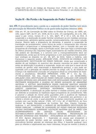 245
ParteEspecial
artigo 557, §1º-A, do Código de Processo Civil. (TJRJ. 13ª C. Cív. AP. Cív.
nº 0003079-66.2003.8.19.0037. Rel. Des. Ademir Pimentel. J. em 29/06/2010).
Seção II - Da Perda e da Suspensão do Poder Familiar [695]
Art. 155. O procedimento para a perda ou a suspensão do poder familiar terá início
por provocação do Ministério Público ou de quem tenha legítimo interesse [696].
695 Vide art. 9º, da Convenção da ONU sobre os Direitos da Criança, de 1989; art.
226, caput e §8º, da CF; art. 1638, do CC e arts. 19 e parágrafos, 22 a 24, 100,
caput e par. único, incisos IX e X, 101, §§2º, 9º e 10 e 129, do ECA. A
suspensão e a destituição do poder familiar constituem-se em medidas extremas
e excepcionais, aplicáveis apenas quando, comprovadamente, não restar solução
diversa. Mesmo após a propositura da demanda, é possível a suspensão da
tramitação do procedimento, como forma de evitar o rompimento dos vínculos
parentais e proporcionar a reintegração familiar, com a inclusão dos pais em
programas de orientação, apoio e promoção social. Sem que haja a comprovação
da efetiva presença dos requisitos legais autorizadores da medida extrema, esta
não poderá ser decretada, e o convívio com a criança/adolescente deve ser
restabelecido, ainda que de forma progressiva e com acompanhamento posterior
(por analogia ao disposto no art. 28, §5º, do ECA). Sobre a matéria, vale
transcever o seguinte aresto: APELAÇÃO CÍVEL. ESTATUTO DA CRIANÇA E DO
ADOLESCENTE. DESTITUIÇÃO DO PODER FAMILIAR. Ainda que comprovada a
desídia do pai biológico no exercício dos deveres inerentes ao poder familiar,
antes da destituição é prudente a suspensão, tendo em vista que a causa da má
conduta do genitor está relacionada à dependência química, o que pode ser
superado com a aplicação da medida prevista no artigo 129, II, do Estatuto da
Criança e do Adolescente (inclusão em programa oficial ou comunitário de trata-
mento a alcoólatras). RECURSO IMPROVIDO. (TJRS. 8ª C. Cív. Ap. Cív.
nº 70031034424. Rel. Des. Claudir Fidelis Faccenda. J. em 20/08/2009);
APELAÇÃO CÍVEL DESTITUIÇÃO DE PODER FAMILIAR CUMULADA COM ADOÇÃO
GUARDA DEFERIDA AOS APELADOS PAIS COM DIFICULDADE FINANCEIRA E QUE
PRETENDEM READQUIRIR A GUARDA DO MENOR ALEGAÇÃO DE ABANDONO
MATERIAL E AFETIVO INOCORRÊNCIA PODER FAMILIAR MANTIDO ADOÇÃO
PELOS GUARDIÕES IMPOSSIBILIDADE VISITAÇÃO DOS GENITORES AO MENOR.
DIREITO GARANTIDO. SENTENÇA REFORMADA. RECURSO PROVIDO
PARCIALMENTE. A destituição do poder familiar é medida extrema, que só pode
ser deferida se existentes as hipóteses legais ensejadoras do comedimento. Não
é possível a adoção do menor pelos guardiões ante a ausência de hipóteses
autorizadoras da destituição do poder familiar. É garantido aos genitores e ao
infante o direito de visita, o qual possibilita à criança crescimento saudável, em
contato com sua família natural. (TJPR. 12ª C.Cív. AC nº 0647923-0, do Foro
Central da Região Metropolitana de Curitiba. Rel. Des. Clayton Camargo.
Unânime. J. em 28/04/2010); e AGRAVO DE INSTRUMENTO DESTITUIÇÃO DO
PODER FAMILIAR - LIMINAR DE SUSPENSÃO DO PODER FAMILIAR REVOGADA
CAUSAS ORIGINÁRIAS SUPERADAS VISITAÇÃO MATERNA QUE SE IMPÕE COM
ACOMPANHAMENTO DO SERVIÇO SOCIAL NECESSIDADE DE
RESTABELECIMENTO GRADUAL DO VÍNCULO MATERNAL - PRESERVAÇÃO DO
MELHOR INTERESSE DOS MENORES - INTELIGÊNCIA DO ARTIGOS 1589, C.C.,
19 ECA. Agravo desprovido. 1 - Superadas as causas que ensejaram a
suspensão do poder familiar, pode ser cancelada a medida, sempre que a
convivência familiar atender ao interesse dos filhos. 2 Ausente qualquer risco
para os infantes e objetivando seu maior interesse, há que se manter o direito à
 