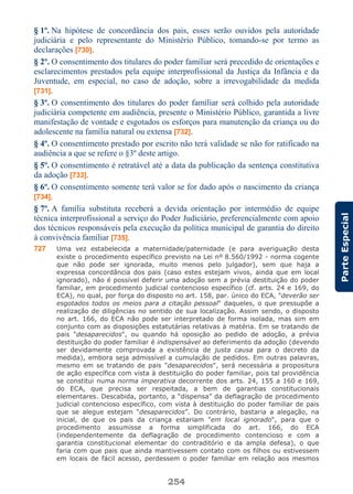 254
ParteEspecial
§ 1º. Na hipótese de concordância dos pais, esses serão ouvidos pela autoridade
judiciária e pelo representante do Ministério Público, tomando-se por termo as
declarações [730].
§ 2º. O consentimento dos titulares do poder familiar será precedido de orientações e
esclarecimentos prestados pela equipe interprofissional da Justiça da Infância e da
Juventude, em especial, no caso de adoção, sobre a irrevogabilidade da medida
[731].
§ 3º. O consentimento dos titulares do poder familiar será colhido pela autoridade
judiciária competente em audiência, presente o Ministério Público, garantida a livre
manifestação de vontade e esgotados os esforços para manutenção da criança ou do
adolescente na família natural ou extensa [732].
§ 4º. O consentimento prestado por escrito não terá validade se não for ratificado na
audiência a que se refere o §3º deste artigo.
§ 5º. O consentimento é retratável até a data da publicação da sentença constitutiva
da adoção [733].
§ 6º. O consentimento somente terá valor se for dado após o nascimento da criança
[734].
§ 7º. A família substituta receberá a devida orientação por intermédio de equipe
técnica interprofissional a serviço do Poder Judiciário, preferencialmente com apoio
dos técnicos responsáveis pela execução da política municipal de garantia do direito
à convivência familiar [735].
727 Uma vez estabelecida a maternidade/paternidade (e para averiguação desta
existe o procedimento específico previsto na Lei nº 8.560/1992 - norma cogente
que não pode ser ignorada, muito menos pelo julgador), sem que haja a
expressa concordância dos pais (caso estes estejam vivos, ainda que em local
ignorado), não é possível deferir uma adoção sem a prévia destituição do poder
familiar, em procedimento judicial contencioso específico (cf. arts. 24 e 169, do
ECA), no qual, por força do disposto no art. 158, par. único do ECA, "deverão ser
esgotados todos os meios para a citação pessoal" daqueles, o que pressupõe a
realização de diligências no sentido de sua localização. Assim sendo, o disposto
no art. 166, do ECA não pode ser interpretado de forma isolada, mas sim em
conjunto com as disposições estatutárias relativas à matéria. Em se tratando de
pais "desaparecidos", ou quando há oposição ao pedido de adoção, a prévia
destituição do poder familiar é indispensável ao deferimento da adoção (devendo
ser devidamente comprovada a existência de justa causa para o decreto da
medida), embora seja admissível a cumulação de pedidos. Em outras palavras,
mesmo em se tratando de pais "desaparecidos", será necessária a propositura
de ação específica com vista à destituição do poder familiar, pois tal providência
se constitui numa norma imperativa decorrente dos arts. 24, 155 a 160 e 169,
do ECA, que precisa ser respeitada, a bem de garantias constitucionais
elementares. Descabida, portanto, a “dispensa” da deflagração de procedimento
judicial contencioso específico, com vista à destituição do poder familiar de pais
que se alegue estejam “desaparecidos”. Do contrário, bastaria a alegação, na
inicial, de que os pais da criança estariam "em local ignorado", para que o
procedimento assumisse a forma simplificada do art. 166, do ECA
(independentemente da deflagração de procedimento contencioso e com a
garantia constitucional elementar do contraditório e da ampla defesa), o que
faria com que pais que ainda mantivessem contato com os filhos ou estivessem
em locais de fácil acesso, perdessem o poder familiar em relação aos mesmos
 