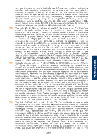 255
ParteEspecial
sem que tivessem ao menos facultada sua defesa e sem qualquer justificativa
plausível. Vale mencionar, a propósito, que se estaria em tais casos violando,
inclusive, o disposto no art. 87, inciso IV, do ECA, que não por acaso inclui,
entre as "linhas de ação da política de atendimento" a criação de um "serviço de
identificação e localização de pais, responsável, crianças e adolescentes
desaparecidos", pois a preocupação do legislador (traduzida, ainda, em
disposições como as contidas nos arts. 19, 100, caput segunda parte e 101,
caput, inciso I e par. único, do ECA), é de preservar a integridade da família, em
respeito ao disposto nos arts. 226 e 227, da Constituição Federal.
728 Vide art. 45, do ECA. A “adesão ao pedido” não importa em “renúncia” ao
exercício do poder familiar e nem se constitui em justa causa para sua
destituição (ou “extinção”, como alguns julgados inadvertidamente - e de forma
indevida/equivocada - decretam). É uma manifestação de vontade que pode ser
revogada a qualquer tempo, até o momento da publicação da sentença
constitutiva de adoção (cf. art. 166, §5º, do ECA, a contrariu sensu). A
revogação do consentimento demanda a extinção do processo e, caso se
entenda necessário o afastamento da criança ou adolescente de sua família de
origem, será necessário a deflagração de outro, de cunho contencioso, no qual
se garanta aos pais o exercício do contraditório e da ampla defesa, e seja
devidamente comprovada a presença dos requisitos legais que autorizam a
tomada de tão drástica medida. Neste sentido: AGRAVO REGIMENTAL EM
AGRAVO DE INSTRUMENTO. AÇÃO DE ADOÇÃO. AUSÊNCIA DE CONSENTIMENTO
DOS PAIS BIOLÓGICOS. PODER FAMILIAR. NECESSIDADE DE SE PROMOVER A
PRÉVIA DESTITUIÇÃO. PRECEDENTES. AGRAVO IMPROVIDO. (STJ. 3ª T. Ag. Rg.
no Ag. nº 1269899/MG. Rel. Min. Ministro Massami Uyeda. J. em 03/02/2011).
729 Redação alterada pela Lei nº 12.010/2009, de 03/08/2009. Vide art. 1734, do
CC. Neste dispositivo, o legislador procurou estabelecer um procedimento
simplificado para colocação de criança ou adolescente em família substituta, nas
hipóteses em que o pedido não encontra resistência (não há lide), seja em razão
da expressa concordância dos pais com a medida, seja pelo fato de estes serem
desconhecidos, falecidos, ou previamente suspensos ou destituídos do poder
familiar. Nestas hipóteses, o pedido pode ser formulado diretamente em cartório
pelos aspirantes à guarda, tutela ou adoção, inclusive sem a assistência de
advogado. Interessante também destacar que, para nomeação de guardiães e
tutores, o pedido pode ser formulado inclusive a pedido do Ministério Público,
conforme art. 201, inciso III, do ECA. Sobre a matéria: MENOR. COLOCAÇÃO EM
FAMÍLIA SUBSTITUTA. EXPRESSA CONCORDÂNCIA DOS PAIS. Desnecessidade
de ser o requerimento feito por advogado, bastando petição assinada pelos
requerentes. Aplicação do art. 166 da Lei 8.069/90. Para a colocação de menor
em família substituta, tendo havido expressa concordância dos pais, não há
como exigir-se o requerimento por advogado, bastando petição assinada pelos
requerentes, de acordo com o art. 166 da Lei 8.069/90 (TJSP. C. Esp. A.I.
nº 12.793-0. Rel. Des. Sylvio do Amaral. J. em 06/06/1991).
730 Vide Lei nº 8.560/1992 c/c art. 102, do ECA. Esta audiência, na qual os pais
comparecem em Juízo para manifestar expressamente sua adesão ao pedido de
colocação em família substituta é obrigatória, não podendo ser substituída por
declaração contida na petição inicial (que aqueles tenham eventualmente
subscrito) e/ou apresentada por escrito, em separado, ainda que por
instrumento público. A referida audiência servirá não apenas para que se tenha
certeza de que a vontade expressa pelos pais é livre e resultante de profunda
reflexão, mas também para que sejam estes formalmente advertidos acerca de
suas consequências (que no caso da adoção serão permanentes, inclusive com a
perda da condição de pai/mãe, sem qualquer direito a esta inerente). Por
imperativo constitucional, e tendo em vista que, como dito, o direito à
convivência familiar tem como titular a criança ou adolescente (e não a seus
pais), que dever ser prioritária e preferencialmente exercido no seio de sua
 