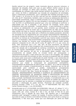 256
ParteEspecial
família natural (ou de origem), neste momento deve-se procurar inclusive, a
depender da situação, fazer com que os pais reflitam melhor acerca de sua
intenção em entregar os filhos para terceiros, apurando as razões de sua
manifestação de vontade (não sendo demais lembrar do disposto no arts. 23 e
par. único, do ECA) e viabilizando sua inclusão em programas de orientação,
apoio e tratamento sociofamiliar, com a aplicação das medidas previstas no art.
129, incisos I, II, III e/ou IV, do ECA, que por sua vez, resultam do disposto no
art. 226, da CF. Importante, também, caso a criança ou adolescente não tenha a
paternidade reconhecida, seguir o trâmite previsto na Lei nº 8.560/1992, já que
a regularização do registro civil em tais situações é providência exigida pelo art.
102, do ECA e é perfeitamente possível que, uma vez notificado a confirmar a
paternidade que lhe é atribuída, o pai assuma tal condição, tendo assim
preferência (que será estendida - sucessivamente - a seus familiares) a receber
a criança ou adolescente em sua guarda, assim evitando sua colocação em
família substituta. Deve-se evitar que o consentimento da mãe com a adoção
seja colhido nos dias ou mesmo semanas posteriores ao nascimento da criança
(como forma de evitar seja dado sob a influência do estado puerperal), devendo
ser precedido de seu atendimento por uma equipe interprofissional habilitada, a
serviço do Juizado da Infância e da Juventude e/ou do município, na perspectiva
de avaliar os motivos da manifestação e permitir que mesma receba orientação,
apoio e, se necessário, seja encaminhada a programas sociais, na perspectiva de
reverter sua decisão ou minorar suas consequências (valendo neste sentido
observar o disposto no art. 226, da CF e arts. 8º, §§4º e 5º e 13, par. único, do
ECA). Vale mencionar que o art. 166, §5º, do ECA reconhece, de maneira
expressa, o direito de os pais revogarem seu consentimento com a colocação dos
filhos em adoção até a publicação da sentença constitutiva de adoção, sendo
certo que aquela manifestação original não é causa de destituição do pode
familiar e não autoriza, de per se, a decretação desta medida. Caso um
procedimento de adoção tenha se iniciado tendo por pressuposto o
consentimento dos pais, e este venha em seu curso a ser revogado, não restará
alternativa outra além da extinção do feito, somente se podendo falar em adoção
se houver justa causa para a destituição do poder familiar, a ser promovida em
procedimento próprio, nos moldes do previsto nos arts. 24 e 155 a 163, do ECA.
Sobre a matéria: ADOÇÃO. Concordância da mãe com o pedido. Retratação
posterior que impõe a instauração de procedimento contraditório.
Impossibilidade de destituição do pátrio poder ‘ex officio’. Se a mãe do adotando
concorda com a adoção e posteriormente se retrata, impositivo que se lhe dê
oportunidade para contestar o pedido, instaurando-se procedimento
contraditório, não podendo, ex officio, ser destituída do pátrio poder. (TJSP. C.
Esp. RI nº 12.432-0. Rel. Des. Torres de Carvalho. J. em 14/03/1991); e ECA.
ADOÇÃO. ARREPENDIMENTO MATERNO E AUSÊNCIA DE CONSENTIMENTO DO
GENITOR. NECESSIDADE DE APURAÇÃO SOBRE A DESTITUIÇÃO DO PODER
FAMILIAR. INVALIDADE DECRETADA. Não mantendo a genitora no decorrer do
feito a posição manifestada favoravelmente à adoção, e considerando que o pai
biológico em nenhum momento mostrou-se favorável ao pedido dos autores, é
mais razoável que se decrete a invalidade do processo, para que também seja
discutida a destituição do poder familiar. Preliminar de nulidade acolhida.
Processo anulado. (TJRS. 7ª C. Cív. Ap. Cív. nº 70007001894. Rel. Des. José
Carlos Teixeira Giorgis. J. em 22/10/2003).
731 Acrescido pela Lei nº 12.010/2009, de 03/08/2009. Vide art. 4º, alínea “c”, nº 1,
da Convenção de Haia sobre adoção internacional e comentários aos arts. 45,
caput; 100, par. único, incisos XI e XII e 151, do ECA. O fato de os pais
consentirem com a adoção de seus filhos não significa que a autoridade
judiciária está “obrigada” a aplicar tal medida. É preciso lembrar que o direito
que está em jogo (o direito à convivência familiar), tem como titular a criança ou
adolescente, e não seus pais, sendo que sua efetivação por parte do Poder
 