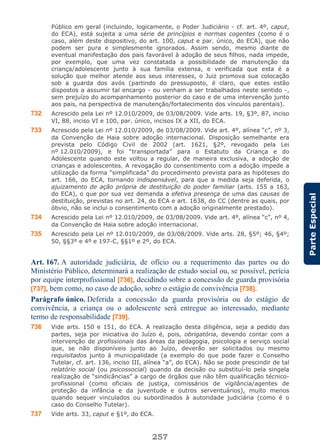 257
ParteEspecial
Público em geral (incluindo, logicamente, o Poder Judiciário - cf. art. 4º, caput,
do ECA), está sujeita a uma série de princípios e normas cogentes (como é o
caso, além deste dispositivo, do art. 100, caput e par. único, do ECA), que não
podem ser pura e simplesmente ignorados. Assim sendo, mesmo diante de
eventual manifestação dos pais favorável à adoção de seus filhos, nada impede,
por exemplo, que uma vez constatada a possibilidade de manutenção da
criança/adolescente junto à sua família extensa, e verificada que esta é a
solução que melhor atende aos seus interesses, o Juiz promova sua colocação
sob a guarda dos avós (partindo do pressuposto, é claro, que estes estão
dispostos a assumir tal encargo - ou venham a ser trabalhados neste sentido -,
sem prejuízo do acompanhamento posterior do caso e de uma intervenção junto
aos pais, na perspectiva de manutenção/fortalecimento dos vínculos parentais).
732 Acrescido pela Lei nº 12.010/2009, de 03/08/2009. Vide arts. 19, §3º, 87, inciso
VI, 88, inciso VI e 100, par. único, incisos IX a XII, do ECA.
733 Acrescido pela Lei nº 12.010/2009, de 03/08/2009. Vide art. 4º, alínea “c”, nº 3,
da Convenção de Haia sobre adoção internacional. Disposição semelhante era
prevista pelo Código Civil de 2002 (art. 1621, §2º, revogado pela Lei
nº 12.010/2009), e foi “transportada” para o Estatuto da Criança e do
Adolescente quando este voltou a regular, de maneira exclusiva, a adoção de
crianças e adolescentes. A revogação do consentimento com a adoção impede a
utilização da forma “simplificada” do procedimento prevista para as hipóteses do
art. 166, do ECA, tornando indispensável, para que a medida seja deferida, o
ajuizamento de ação própria de destituição do poder familiar (arts. 155 a 163,
do ECA), o que por sua vez demanda a efetiva presença de uma das causas de
destituição, previstas no art. 24, do ECA e art. 1638, do CC (dentre as quais, por
óbvio, não se inclui o consentimento com a adoção originalmente prestado).
734 Acrescido pela Lei nº 12.010/2009, de 03/08/2009. Vide art. 4º, alínea “c”, nº 4,
da Convenção de Haia sobre adoção internacional.
735 Acrescido pela Lei nº 12.010/2009, de 03/08/2009. Vide arts. 28, §5º; 46, §4º;
50, §§3º e 4º e 197-C, §§1º e 2º, do ECA.
Art. 167. A autoridade judiciária, de ofício ou a requerimento das partes ou do
Ministério Público, determinará a realização de estudo social ou, se possível, perícia
por equipe interprofissional [736], decidindo sobre a concessão de guarda provisória
[737], bem como, no caso de adoção, sobre o estágio de convivência [738].
Parágrafo único. Deferida a concessão da guarda provisória ou do estágio de
convivência, a criança ou o adolescente será entregue ao interessado, mediante
termo de responsabilidade [739].
736 Vide arts. 150 e 151, do ECA. A realização desta diligência, seja a pedido das
partes, seja por iniciativa do Juízo é, pois, obrigatória, devendo contar com a
intervenção de profissionais das áreas da pedagogia, psicologia e serviço social
que, se não disponíveis junto ao Juízo, deverão ser solicitados ou mesmo
requisitados junto à municipalidade (a exemplo do que pode fazer o Conselho
Tutelar, cf. art. 136, inciso III, alínea “a”, do ECA). Não se pode prescindir de tal
relatório social (ou psicossocial) quando da decisão ou substituí-lo pela singela
realização de “sindicâncias” a cargo de órgãos que não têm qualificação técnico-
profissional (como oficiais de justiça, comissários de vigilância/agentes de
proteção da infância e da juventude e outros serventuários), muito menos
quando sequer vinculados ou subordinados à autoridade judiciária (como é o
caso do Conselho Tutelar).
737 Vide arts. 33, caput e §1º, do ECA.
 