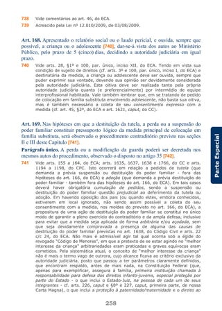 258
ParteEspecial
738 Vide comentários ao art. 46, do ECA.
739 Acrescido pela Lei nº 12.010/2009, de 03/08/2009.
Art. 168. Apresentado o relatório social ou o laudo pericial, e ouvida, sempre que
possível, a criança ou o adolescente [740], dar-se-á vista dos autos ao Ministério
Público, pelo prazo de 5 (cinco) dias, decidindo a autoridade judiciária em igual
prazo.
740 Vide arts. 28, §1º e 100, par. único, inciso XII, do ECA. Tendo em vista sua
condição de sujeito de direitos (cf. arts. 3º e 100, par. único, inciso I, do ECA) e
destinatária da medida, a criança ou adolescente deve ser ouvida, sempre que
puder exprimir sua vontade, devendo sua opinião ser devidamente considerada
pela autoridade judiciária. Esta oitiva deve ser realizada tanto pela própria
autoridade judiciária quanto (e preferencialmente) por intermédio de equipe
interprofissional habilitada. Vale também lembrar que, em se tratando de pedido
de colocação em família substituta envolvendo adolescente, não basta sua oitiva,
mas é também necessário a coleta de seu consentimento expresso com a
medida (cf. art. 45, §2º, do ECA e art. 1621, caput, do CC).
Art. 169. Nas hipóteses em que a destituição da tutela, a perda ou a suspensão do
poder familiar constituir pressuposto 1ógico da medida principal de colocação em
família substituta, será observado o procedimento contraditório previsto nas seções
II e III deste Capítulo [741].
Parágrafo único. A perda ou a modificação da guarda poderá ser decretada nos
mesmos autos do procedimento, observado o disposto no artigo 35 [742].
741 Vide arts. 155 a 164, do ECA; arts. 1635, 1637, 1638 e 1766, do CC e arts.
1194 a 1198, do CPC. Isto ocorrerá em relação a pedidos de tutela (que
demanda a prévia suspensão ou destituição do poder familiar - fora das
hipóteses do art. 166, do ECA) e adoção (que demanda a prévia destituição do
poder familiar - também fora das hipóteses do art. 166, do ECA). Em tais casos
deverá haver obrigatória cumulação de pedidos, sendo a suspensão ou
destituição do poder familiar questão prejudicial ao deferimento da tutela ou
adoção. Em havendo oposição dos pais (ou quando estes, embora conhecidos,
estiverem em local ignorado, não sendo assim possível a coleta do seu
consentimento com a medida, nos moldes do previsto no art. 166, do ECA), a
propositura de uma ação de destituição do poder familiar se constitui no único
modo de garantir o pleno exercício do contraditório e da ampla defesa, inclusive
para evitar que a medida seja aplicada de forma arbitrária e/ou açodada, sem
que seja devidamente comprovada a presença de alguma das causas de
destituição do poder familiar previstas no art. 1638, do Código Civil e arts. 22
c/c 24, do ECA. Não mais é admissível agir tal qual ocorria sob a égide do
revogado “Código de Menores”, em que a pretexto de se estar agindo no “melhor
interesse da criança” arbitrariedades eram praticadas e graves equívocos eram
cometidos. Pela sistemática atual, o conceito de “melhor interesse da criança”
não é mais o termo vago de outrora, cujo alcance ficava ao critério exclusivo da
autoridade judiciária, posto que passou a ter parâmetros claramente definidos,
que encontram respaldo, antes de mais nada, na Constituição Federal (que,
apenas para exemplificar, assegura à família, primeira instituição chamada à
responsabilidade para defesa dos direitos infanto-juvenis, especial proteção por
parte do Estado - o que inclui o Estado-Juiz, na pessoa de cada um de seus
integrantes - cf. arts. 226, caput e §8º e 227, caput, primeira parte, de nossa
Carta Magna), o que inclui a proteção à paternidade/maternidade e o direito ao
 
