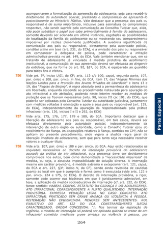 264
ParteEspecial
acompanharem a formalização da apreensão do adolescente, seja para recebê-lo
diretamente da autoridade policial, prestando o compromisso de apresentá-lo
posteriormente ao Ministério Público. Vale destacar que a presença dos pais ou
responsável é de suma importância, inclusive para assinatura do compromisso
respectivo, não sendo suprida pela comunicação ao Conselho Tutelar que, aliás,
não pode substituir o papel que cabe primordialmente à família do adolescente,
somente devendo ser acionado em última instância, esgotadas as possibilidades
de localização da família do adolescente ou se mostrando seu comparecimento
impossível por razões plenamente justificadas. A ausência injustificada da
comunicação aos pais ou responsável, diretamente pela autoridade policial,
constitui crime em tese (art. 231, do ECA), e a omissão dos pais ou responsável
em comparecer à delegacia de polícia, pode caracterizar a infração
administrativa prevista no art. 149, do ECA. Vale também mencionar que, em se
tratando de adolescente já vinculado à medida protetiva de acolhimento
institucional, a comunicação de sua apreensão deverá ser efetuada ao dirigente
da entidade, que na forma do art. 92, §1º, do ECA, é equiparado ao guardião
para todos fins e efeitos.
756 Vide art. 5º, inciso LVII, da CF; arts. 113 c/c 100, caput, segunda parte, 107,
par. único e 108, par. único, in fine, do ECA, item 17, das “Regras Mínimas das
Nações Unidas para a Proteção dos Jovens Privados de Liberdade” e itens 13 e
19, das “Regras de Beijing”. A regra absoluta será a permanência do adolescente
em liberdade, enquanto responde ao procedimento instaurado para apuração do
ato infracional a ele atribuído, podendo neste ínterim receber as medidas de
proteção que se fizerem necessárias (arts. 98, inciso III c/c 101, do ECA), que
poderão ser aplicadas pelo Conselho Tutelar ou autoridade judiciária, juntamente
com medidas voltadas à orientação e apoio a seus pais ou responsável (art. 129,
do ECA), independentemente da apuração da responsabilidade pela prática
infracional (arts. 136, incisos I e II e 262, do ECA)
757 Vide arts. 175, 176, 177, 179 e 180, do ECA. Importante destacar que a
liberação do adolescente aos pais ou responsável, em tais casos, deverá ser
efetuada diretamente pela autoridade policial, independentemente da
intervenção de outro órgão ou autoridade, como o Conselho Tutelar e/ou do
recolhimento de fiança. As disposições relativas à fiança, contidas no CPP, não se
aplicam ao presente procedimento, onde vigora a aludida regra geral da
liberação imediata do adolescente, sem que para tanto seja necessário recolher
valores a qualquer título.
758 Vide arts. 107, par. único e 108 e par. único, do ECA. Aqui estão relacionados os
requisitos necessários ao decreto da internação provisória do adolescente
acusado da prática de ato infracional, cuja presença deve ser devidamente
comprovada nos autos, bem como demonstrada a “necessidade imperiosa” da
medida, ou seja, a absoluta impossibilidade de solução diversa. A internação
mesmo em caráter provisório, é medida extrema e excepcional (art. 121, caput,
do ECA e art. 227, §3º, inciso V, da CF), sendo ainda revestida de cautelas
quanto ao local em que é cumprida e forma como é executada (vide arts. 123 e
par. único, 124 e 175, do ECA). O decreto da internação provisória, a rigor,
somente pode ocorrer nas hipóteses em que é juridicamente admissível, em
tese, a aplicação da medida socioeducativa de internação (cf. art. 122, do ECA).
Neste sentido: HABEAS CORPUS. ESTATUTO DA CRIANÇA E DO ADOLESCENTE.
ATO INFRACIONAL CORRESPONDENTE A FURTO QUALIFICADO. INTERNAÇÃO
PROVISÓRIA. EXPRESSA VEDAÇÃO LEGAL NO CASO CONCRETO. ATO
INFRACIONAL PRATICADO SEM GRAVE AMEAÇA OU VIOLÊNCIA À PESSOA.
REITERAÇÃO NÃO EVIDENCIADA. MENORES SEM ANTECEDENTES. ROL
EXAUSTIVO DO ART. 122 DO ECA. CONSTRANGIMENTO ILEGAL
CARACTERIZADO. ORDEM CONCEDIDA. “1. Nos termos da legislação de
regência, a medida de internação só poderá ser aplicada quando se tratar de ato
infracional cometido mediante grave ameaça ou violência à pessoa, por
 